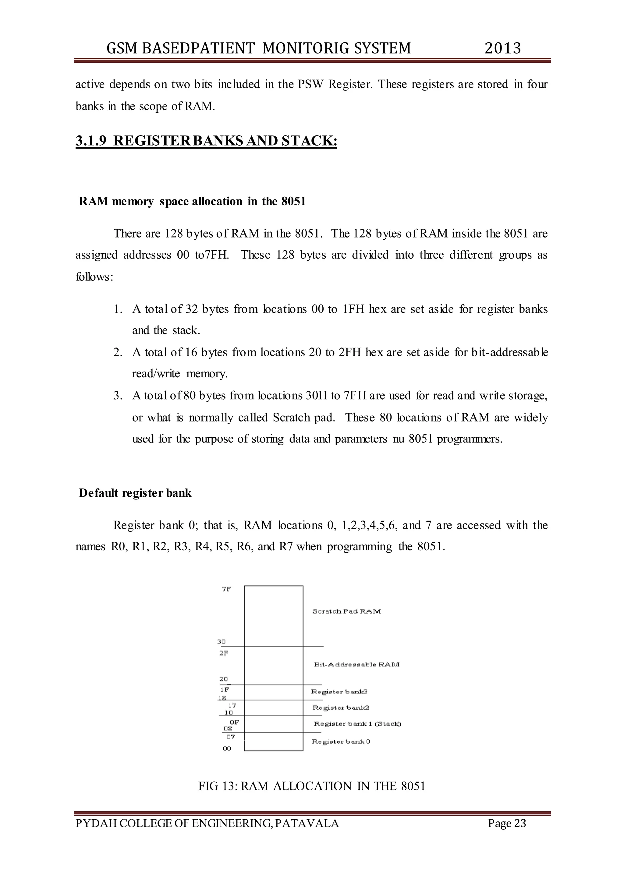 GSM BASEDPATIENT MONITORIG SYSTEM 2013 
active depends on two bits included in the PSW Register. These registers are stored in four 
banks in the scope of RAM. 
3.1.9 REGISTER BANKS AND STACK: 
RAM memory space allocation in the 8051 
There are 128 bytes of RAM in the 8051. The 128 bytes of RAM inside the 8051 are 
assigned addresses 00 to7FH. These 128 bytes are divided into three different groups as 
follows: 
1. A total of 32 bytes from locations 00 to 1FH hex are set aside for register banks 
and the stack. 
2. A total of 16 bytes from locations 20 to 2FH hex are set aside for bit-addressable 
read/write memory. 
3. A total of 80 bytes from locations 30H to 7FH are used for read and write storage, 
or what is normally called Scratch pad. These 80 locations of RAM are widely 
used for the purpose of storing data and parameters nu 8051 programmers. 
Default register bank 
Register bank 0; that is, RAM locations 0, 1,2,3,4,5,6, and 7 are accessed with the 
names R0, R1, R2, R3, R4, R5, R6, and R7 when programming the 8051. 
FIG 13: RAM ALLOCATION IN THE 8051 
PYDAH COLLEGE OF ENGINEERING, PATAVALA Page 23 
 