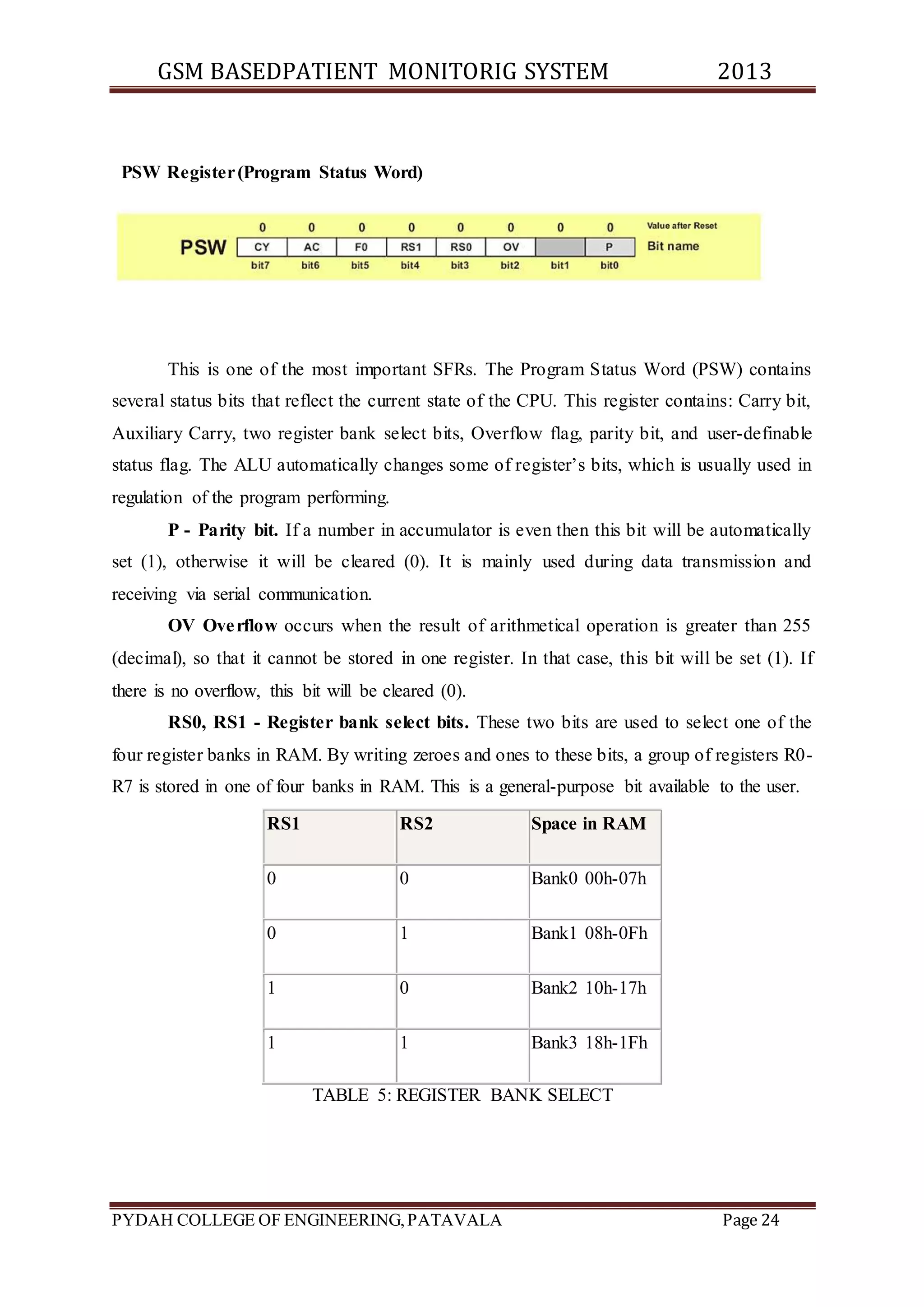 GSM BASEDPATIENT MONITORIG SYSTEM 2013 
PSW Register (Program Status Word) 
This is one of the most important SFRs. The Program Status Word (PSW) contains 
several status bits that reflect the current state of the CPU. This register contains: Carry bit, 
Auxiliary Carry, two register bank select bits, Overflow flag, parity bit, and user-definable 
status flag. The ALU automatically changes some of register’s bits, which is usually used in 
regulation of the program performing. 
P - Parity bit. If a number in accumulator is even then this bit will be automatically 
set (1), otherwise it will be cleared (0). It is mainly used during data transmission and 
receiving via serial communication. 
OV Overflow occurs when the result of arithmetical operation is greater than 255 
(decimal), so that it cannot be stored in one register. In that case, this bit will be set (1). If 
there is no overflow, this bit will be cleared (0). 
RS0, RS1 - Register bank select bits. These two bits are used to select one of the 
four register banks in RAM. By writing zeroes and ones to these bits, a group of registers R0- 
R7 is stored in one of four banks in RAM. This is a general-purpose bit available to the user. 
RS1 RS2 Space in RAM 
0 0 Bank0 00h-07h 
0 1 Bank1 08h-0Fh 
1 0 Bank2 10h-17h 
1 1 Bank3 18h-1Fh 
TABLE 5: REGISTER BANK SELECT 
PYDAH COLLEGE OF ENGINEERING, PATAVALA Page 24 
 
