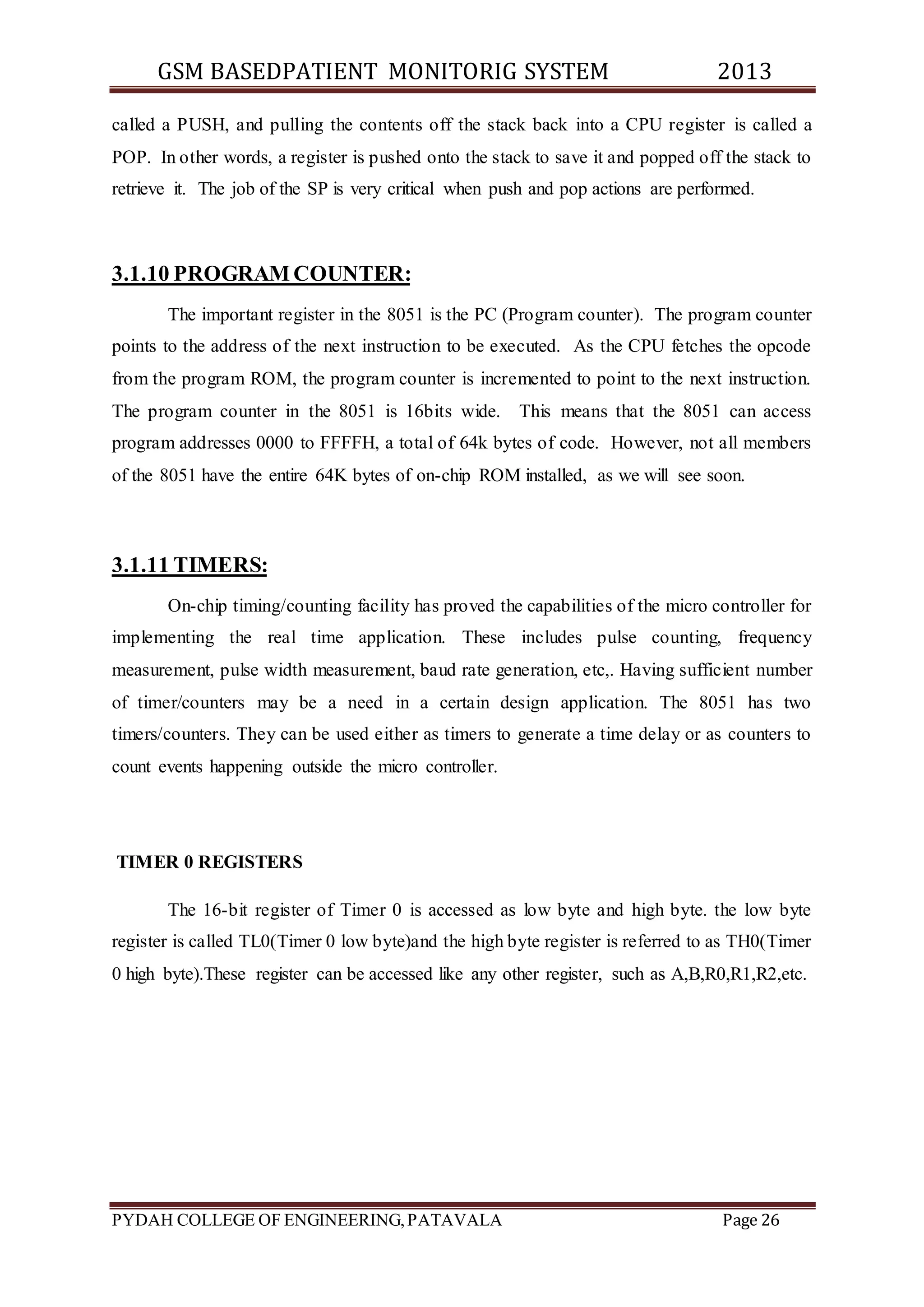 GSM BASEDPATIENT MONITORIG SYSTEM 2013 
called a PUSH, and pulling the contents off the stack back into a CPU register is called a 
POP. In other words, a register is pushed onto the stack to save it and popped off the stack to 
retrieve it. The job of the SP is very critical when push and pop actions are performed. 
3.1.10 PROGRAM COUNTER: 
The important register in the 8051 is the PC (Program counter). The program counter 
points to the address of the next instruction to be executed. As the CPU fetches the opcode 
from the program ROM, the program counter is incremented to point to the next instruction. 
The program counter in the 8051 is 16bits wide. This means that the 8051 can access 
program addresses 0000 to FFFFH, a total of 64k bytes of code. However, not all members 
of the 8051 have the entire 64K bytes of on-chip ROM installed, as we will see soon. 
3.1.11 TIMERS: 
On-chip timing/counting facility has proved the capabilities of the micro controller for 
implementing the real time application. These includes pulse counting, frequency 
measurement, pulse width measurement, baud rate generation, etc,. Having sufficient number 
of timer/counters may be a need in a certain design application. The 8051 has two 
timers/counters. They can be used either as timers to generate a time delay or as counters to 
count events happening outside the micro controller. 
TIMER 0 REGISTERS 
The 16-bit register of Timer 0 is accessed as low byte and high byte. the low byte 
register is called TL0(Timer 0 low byte)and the high byte register is referred to as TH0(Timer 
0 high byte).These register can be accessed like any other register, such as A,B,R0,R1,R2,etc. 
PYDAH COLLEGE OF ENGINEERING, PATAVALA Page 26 
 
