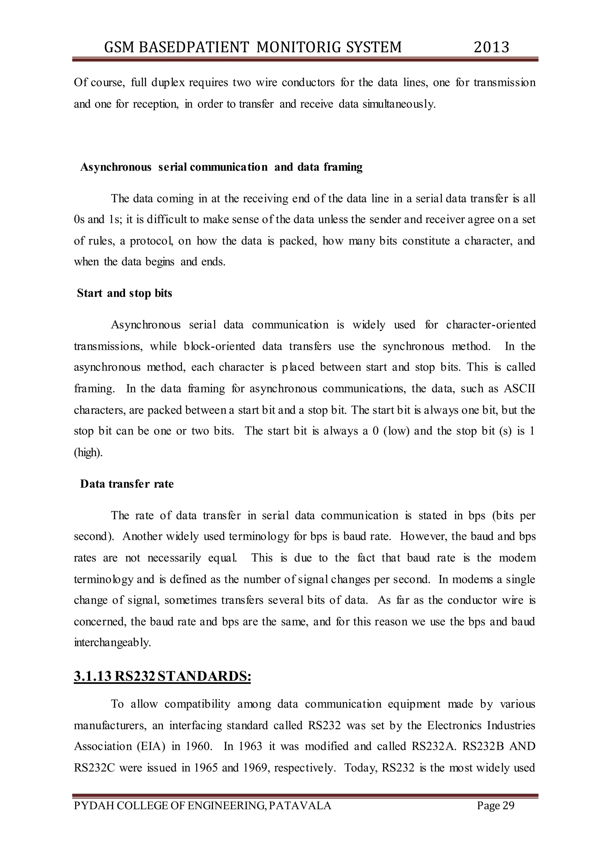 GSM BASEDPATIENT MONITORIG SYSTEM 2013 
Of course, full duplex requires two wire conductors for the data lines, one for transmission 
and one for reception, in order to transfer and receive data simultaneously. 
Asynchronous serial communication and data framing 
The data coming in at the receiving end of the data line in a serial data transfer is all 
0s and 1s; it is difficult to make sense of the data unless the sender and receiver agree on a set 
of rules, a protocol, on how the data is packed, how many bits constitute a character, and 
when the data begins and ends. 
Start and stop bits 
Asynchronous serial data communication is widely used for character-oriented 
transmissions, while block-oriented data transfers use the synchronous method. In the 
asynchronous method, each character is placed between start and stop bits. This is called 
framing. In the data framing for asynchronous communications, the data, such as ASCII 
characters, are packed between a start bit and a stop bit. The start bit is always one bit, but the 
stop bit can be one or two bits. The start bit is always a 0 (low) and the stop bit (s) is 1 
(high). 
Data transfer rate 
The rate of data transfer in serial data communication is stated in bps (bits per 
second). Another widely used terminology for bps is baud rate. However, the baud and bps 
rates are not necessarily equal. This is due to the fact that baud rate is the modem 
terminology and is defined as the number of signal changes per second. In modems a single 
change of signal, sometimes transfers several bits of data. As far as the conductor wire is 
concerned, the baud rate and bps are the same, and for this reason we use the bps and baud 
interchangeably. 
3.1.13 RS232 STANDARDS: 
To allow compatibility among data communication equipment made by various 
manufacturers, an interfacing standard called RS232 was set by the Electronics Industries 
Association (EIA) in 1960. In 1963 it was modified and called RS232A. RS232B AND 
RS232C were issued in 1965 and 1969, respectively. Today, RS232 is the most widely used 
PYDAH COLLEGE OF ENGINEERING, PATAVALA Page 29 
 