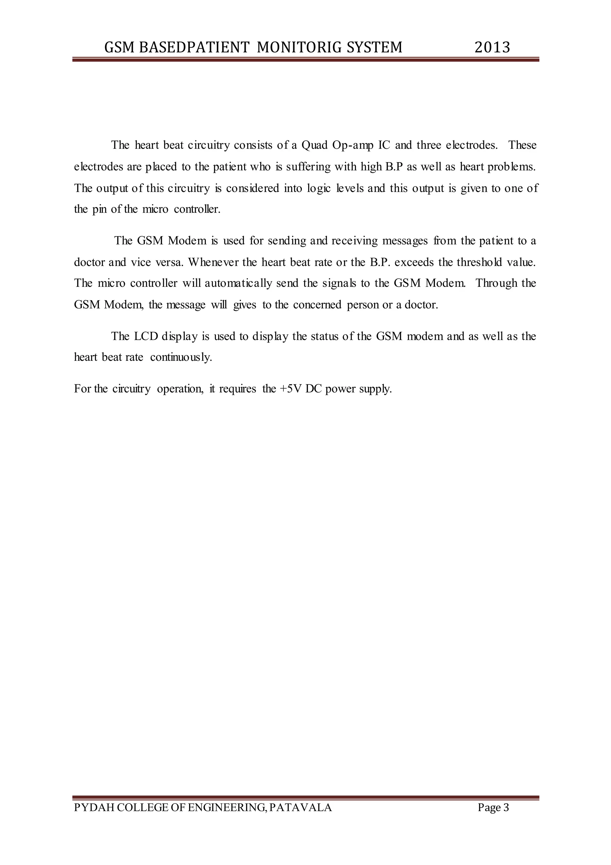 GSM BASEDPATIENT MONITORIG SYSTEM 2013 
The heart beat circuitry consists of a Quad Op-amp IC and three electrodes. These 
electrodes are placed to the patient who is suffering with high B.P as well as heart problems. 
The output of this circuitry is considered into logic levels and this output is given to one of 
the pin of the micro controller. 
The GSM Modem is used for sending and receiving messages from the patient to a 
doctor and vice versa. Whenever the heart beat rate or the B.P. exceeds the threshold value. 
The micro controller will automatically send the signals to the GSM Modem. Through the 
GSM Modem, the message will gives to the concerned person or a doctor. 
The LCD display is used to display the status of the GSM modem and as well as the 
heart beat rate continuously. 
For the circuitry operation, it requires the +5V DC power supply. 
PYDAH COLLEGE OF ENGINEERING, PATAVALA Page 3 
 