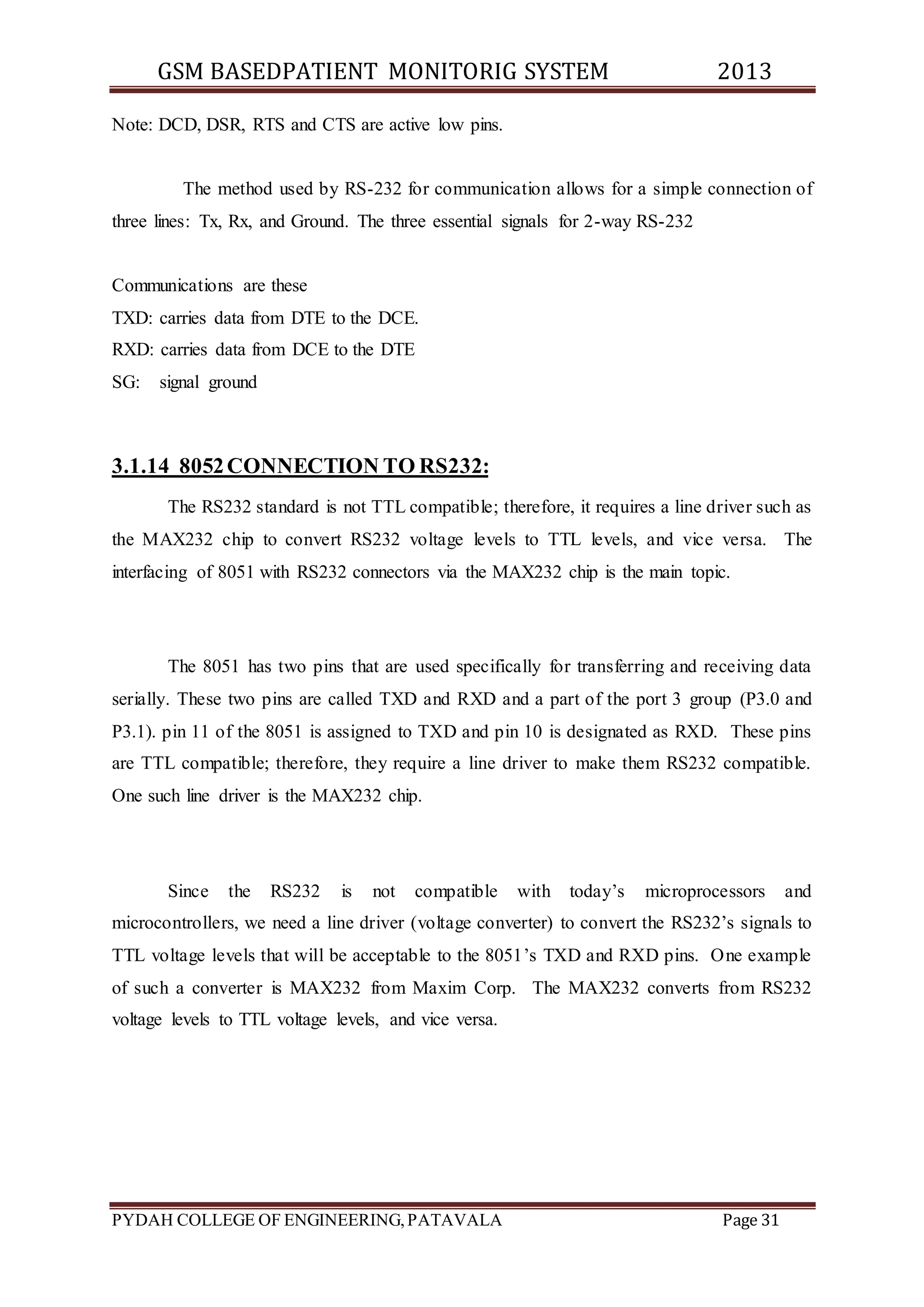 GSM BASEDPATIENT MONITORIG SYSTEM 2013 
Note: DCD, DSR, RTS and CTS are active low pins. 
The method used by RS-232 for communication allows for a simple connection of 
three lines: Tx, Rx, and Ground. The three essential signals for 2-way RS-232 
Communications are these 
TXD: carries data from DTE to the DCE. 
RXD: carries data from DCE to the DTE 
SG: signal ground 
3.1.14 8052 CONNECTION TO RS232: 
The RS232 standard is not TTL compatible; therefore, it requires a line driver such as 
the MAX232 chip to convert RS232 voltage levels to TTL levels, and vice versa. The 
interfacing of 8051 with RS232 connectors via the MAX232 chip is the main topic. 
The 8051 has two pins that are used specifically for transferring and receiving data 
serially. These two pins are called TXD and RXD and a part of the port 3 group (P3.0 and 
P3.1). pin 11 of the 8051 is assigned to TXD and pin 10 is designated as RXD. These pins 
are TTL compatible; therefore, they require a line driver to make them RS232 compatible. 
One such line driver is the MAX232 chip. 
Since the RS232 is not compatible with today’s microprocessors and 
microcontrollers, we need a line driver (voltage converter) to convert the RS232’s signals to 
TTL voltage levels that will be acceptable to the 8051’s TXD and RXD pins. O ne example 
of such a converter is MAX232 from Maxim Corp. The MAX232 converts from RS232 
voltage levels to TTL voltage levels, and vice versa. 
PYDAH COLLEGE OF ENGINEERING, PATAVALA Page 31 
 