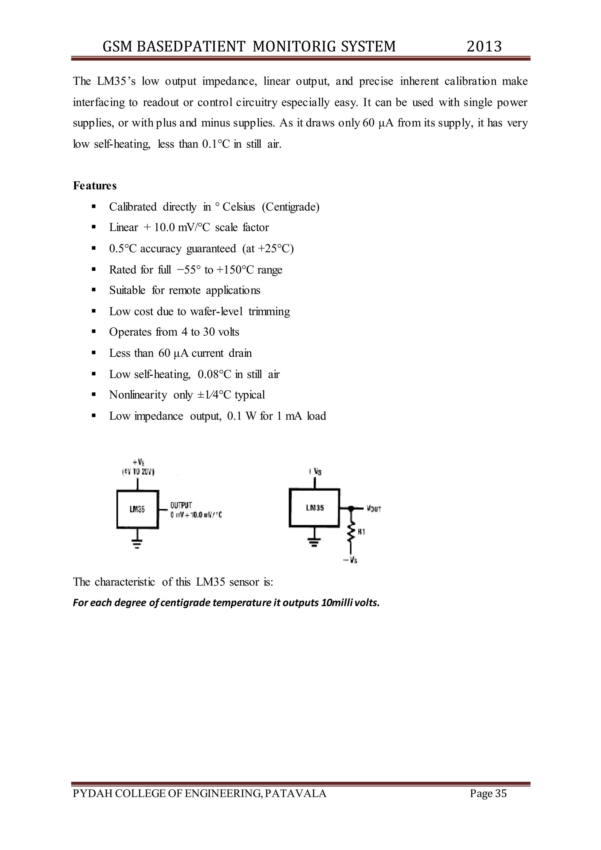 GSM BASEDPATIENT MONITORIG SYSTEM 2013 
The LM35’s low output impedance, linear output, and precise inherent calibration make 
interfacing to readout or control circuitry especially easy. It can be used with single power 
supplies, or with plus and minus supplies. As it draws only 60 μA from its supply, it has very 
low self-heating, less than 0.1°C in still air. 
Features 
 Calibrated directly in ° Celsius (Centigrade) 
 Linear + 10.0 mV/°C scale factor 
 0.5°C accuracy guaranteed (at +25°C) 
 Rated for full −55° to +150°C range 
 Suitable for remote applications 
 Low cost due to wafer-level trimming 
 Operates from 4 to 30 volts 
 Less than 60 μA current drain 
 Low self-heating, 0.08°C in still air 
 Nonlinearity only ±1⁄4°C typical 
 Low impedance output, 0.1 W for 1 mA load 
The characteristic of this LM35 sensor is: 
For each degree of centigrade temperature it outputs 10milli volts. 
PYDAH COLLEGE OF ENGINEERING, PATAVALA Page 35 
 