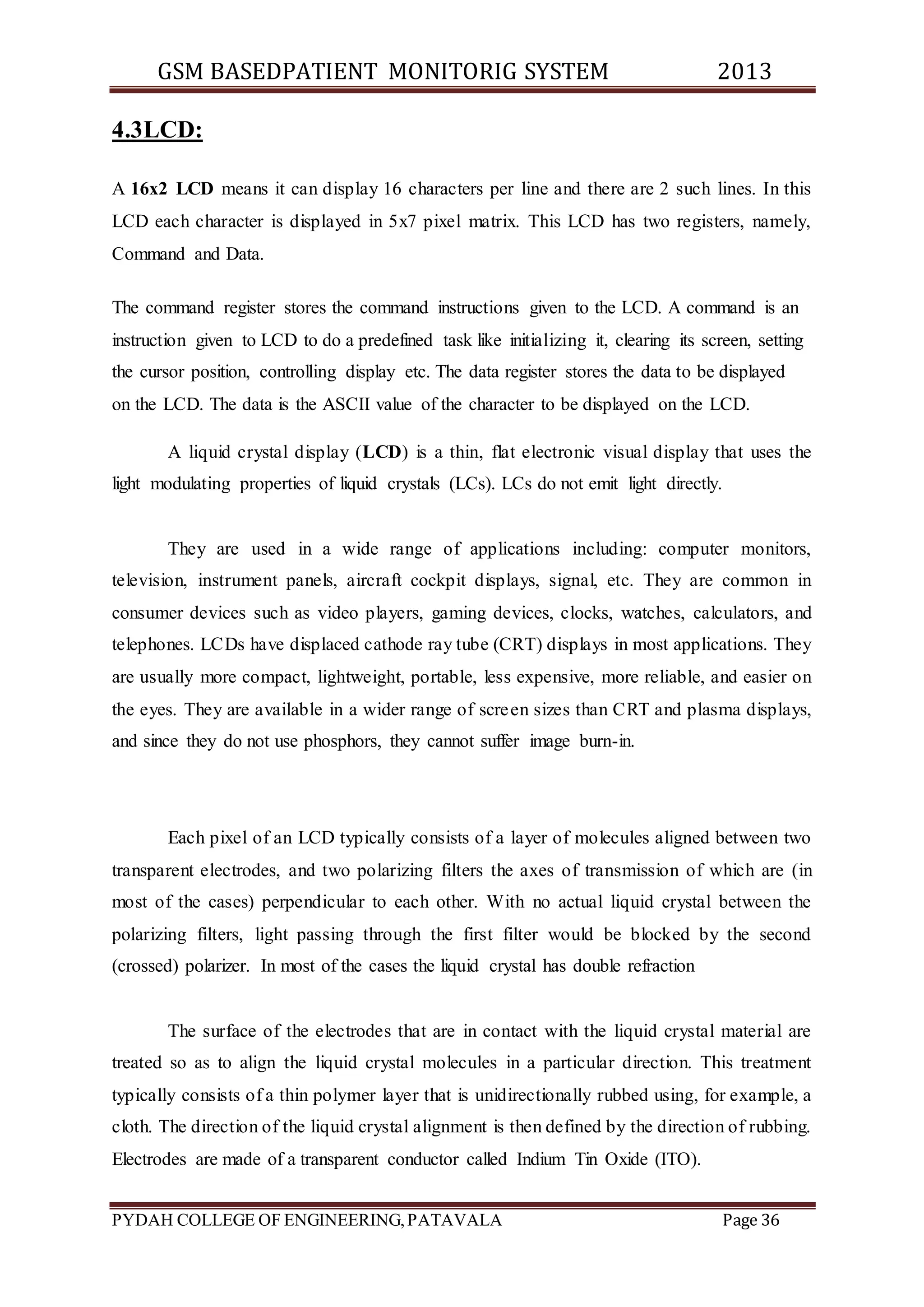 GSM BASEDPATIENT MONITORIG SYSTEM 2013 
4.3LCD: 
A 16x2 LCD means it can display 16 characters per line and there are 2 such lines. In this 
LCD each character is displayed in 5x7 pixel matrix. This LCD has two registers, namely, 
Command and Data. 
The command register stores the command instructions given to the LCD. A command is an 
instruction given to LCD to do a predefined task like initializing it, clearing its screen, setting 
the cursor position, controlling display etc. The data register stores the data to be displayed 
on the LCD. The data is the ASCII value of the character to be displayed on the LCD. 
A liquid crystal display (LCD) is a thin, flat electronic visual display that uses the 
light modulating properties of liquid crystals (LCs). LCs do not emit light directly. 
They are used in a wide range of applications including: computer monitors, 
television, instrument panels, aircraft cockpit displays, signal, etc. They are common in 
consumer devices such as video players, gaming devices, clocks, watches, calculators, and 
telephones. LCDs have displaced cathode ray tube (CRT) displays in most applications. They 
are usually more compact, lightweight, portable, less expensive, more reliable, and easier on 
the eyes. They are available in a wider range of screen sizes than CRT and plasma displays, 
and since they do not use phosphors, they cannot suffer image burn-in. 
Each pixel of an LCD typically consists of a layer of molecules aligned between two 
transparent electrodes, and two polarizing filters the axes of transmission of which are (in 
most of the cases) perpendicular to each other. With no actual liquid crystal between the 
polarizing filters, light passing through the first filter would be blocked by the second 
(crossed) polarizer. In most of the cases the liquid crystal has double refraction 
The surface of the electrodes that are in contact with the liquid crystal material are 
treated so as to align the liquid crystal molecules in a particular direction. This treatment 
typically consists of a thin polymer layer that is unidirectionally rubbed using, for example, a 
cloth. The direction of the liquid crystal alignment is then defined by the direction of rubbing. 
Electrodes are made of a transparent conductor called Indium Tin Oxide (ITO). 
PYDAH COLLEGE OF ENGINEERING, PATAVALA Page 36 
 
