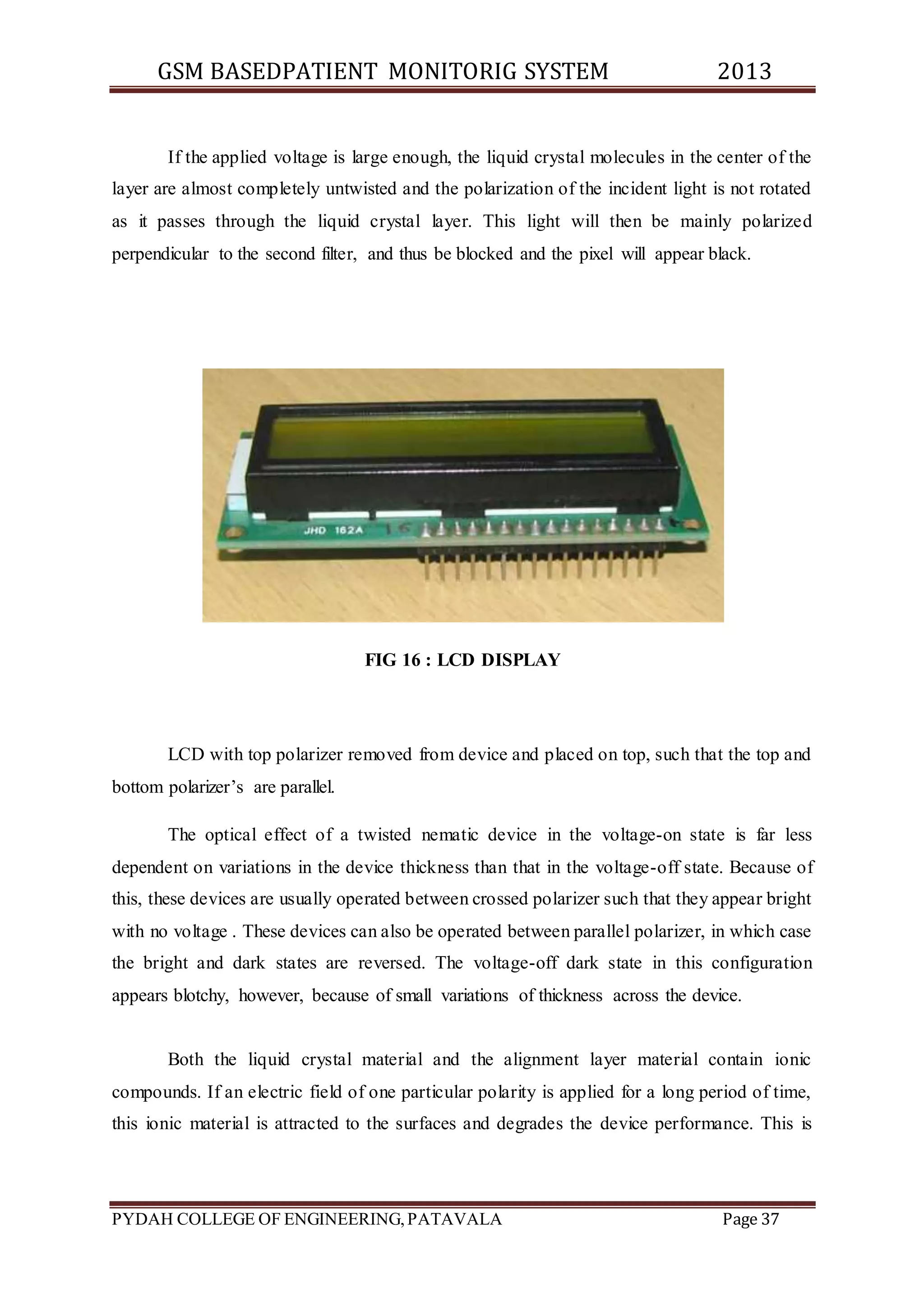 GSM BASEDPATIENT MONITORIG SYSTEM 2013 
If the applied voltage is large enough, the liquid crystal molecules in the center of the 
layer are almost completely untwisted and the polarization of the incident light is not rotated 
as it passes through the liquid crystal layer. This light will then be mainly polarized 
perpendicular to the second filter, and thus be blocked and the pixel will appear black. 
FIG 16 : LCD DISPLAY 
LCD with top polarizer removed from device and placed on top, such that the top and 
bottom polarizer’s are parallel. 
The optical effect of a twisted nematic device in the voltage-on state is far less 
dependent on variations in the device thickness than that in the voltage-off state. Because of 
this, these devices are usually operated between crossed polarizer such that they appear bright 
with no voltage . These devices can also be operated between parallel polarizer, in which case 
the bright and dark states are reversed. The voltage-off dark state in this configuration 
appears blotchy, however, because of small variations of thickness across the device. 
Both the liquid crystal material and the alignment layer material contain ionic 
compounds. If an electric field of one particular polarity is applied for a long period of time, 
this ionic material is attracted to the surfaces and degrades the device performance. This is 
PYDAH COLLEGE OF ENGINEERING, PATAVALA Page 37 
 