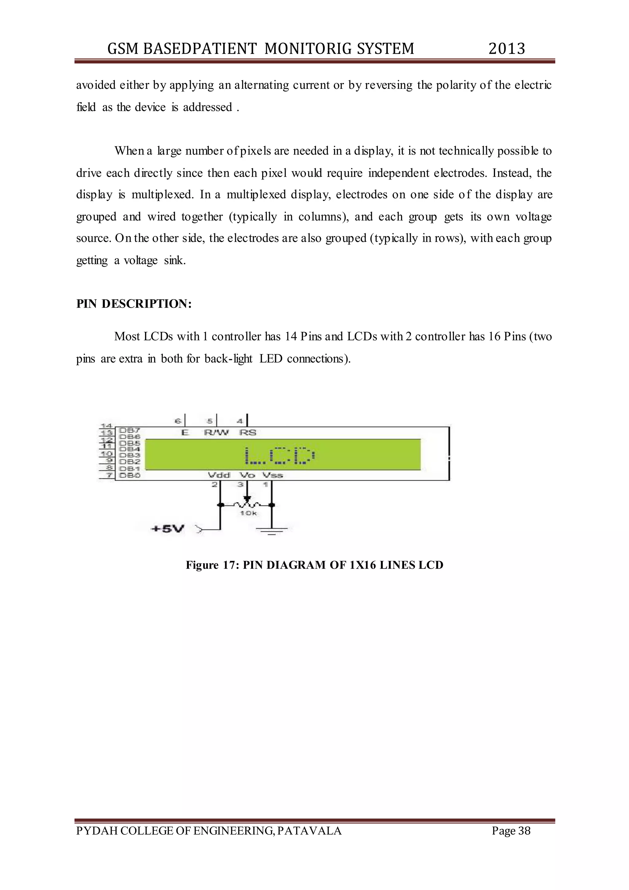 GSM BASEDPATIENT MONITORIG SYSTEM 2013 
avoided either by applying an alternating current or by reversing the polarity of the electric 
field as the device is addressed . 
When a large number of pixels are needed in a display, it is not technically possible to 
drive each directly since then each pixel would require independent electrodes. Instead, the 
display is multiplexed. In a multiplexed display, electrodes on one side of the display are 
grouped and wired together (typically in columns), and each group gets its own voltage 
source. On the other side, the electrodes are also grouped (typically in rows), with each group 
getting a voltage sink. 
PIN DESCRIPTION: 
Most LCDs with 1 controller has 14 Pins and LCDs with 2 controller has 16 Pins (two 
pins are extra in both for back-light LED connections). 
Figure 17: PIN DIAGRAM OF 1X16 LINES LCD 
PYDAH COLLEGE OF ENGINEERING, PATAVALA Page 38 
 