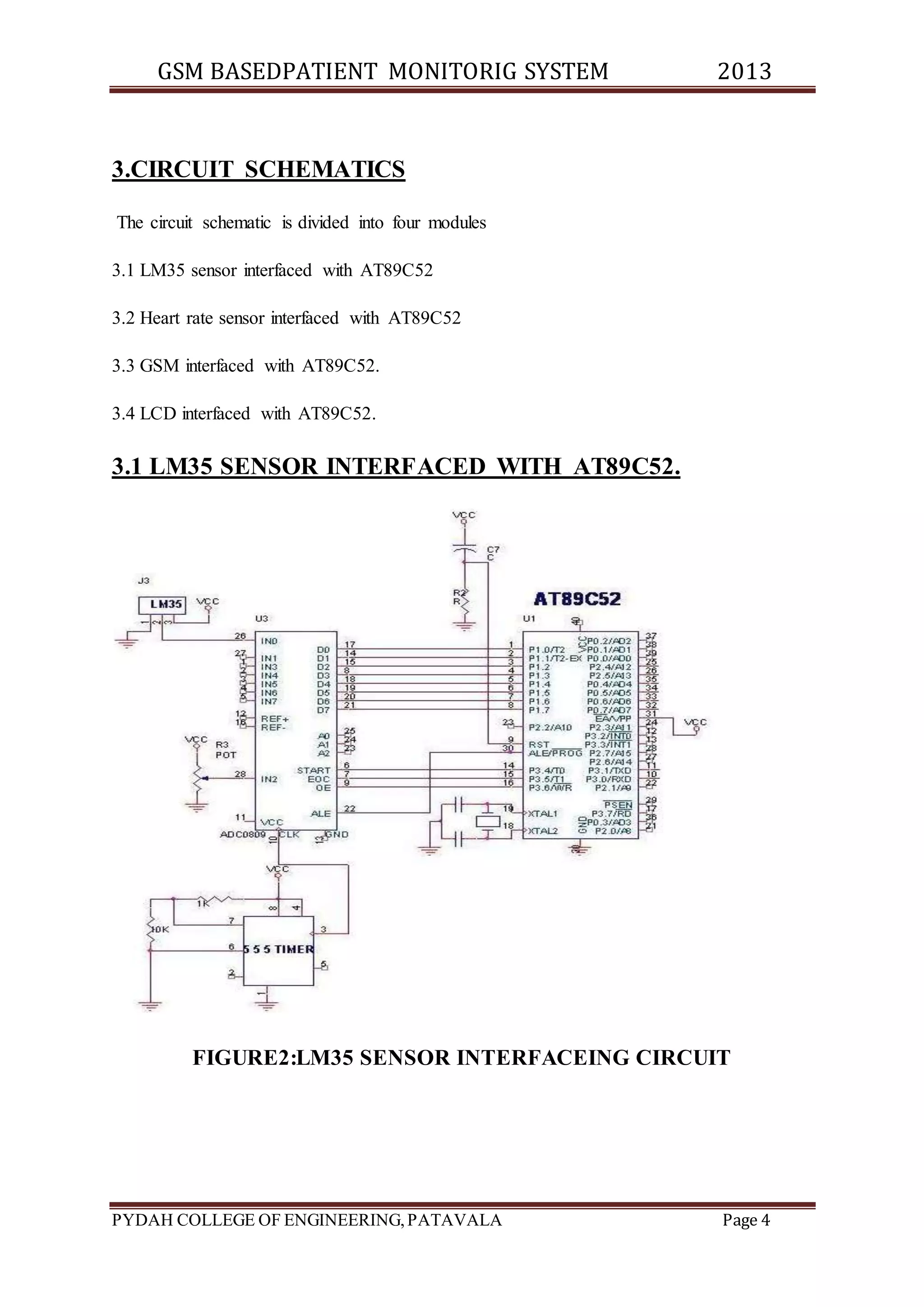 GSM BASEDPATIENT MONITORIG SYSTEM 2013 
3.CIRCUIT SCHEMATICS 
The circuit schematic is divided into four modules 
3.1 LM35 sensor interfaced with AT89C52 
3.2 Heart rate sensor interfaced with AT89C52 
3.3 GSM interfaced with AT89C52. 
3.4 LCD interfaced with AT89C52. 
3.1 LM35 SENSOR INTERFACED WITH AT89C52. 
FIGURE2:LM35 SENSOR INTERFACEING CIRCUIT 
PYDAH COLLEGE OF ENGINEERING, PATAVALA Page 4 
 