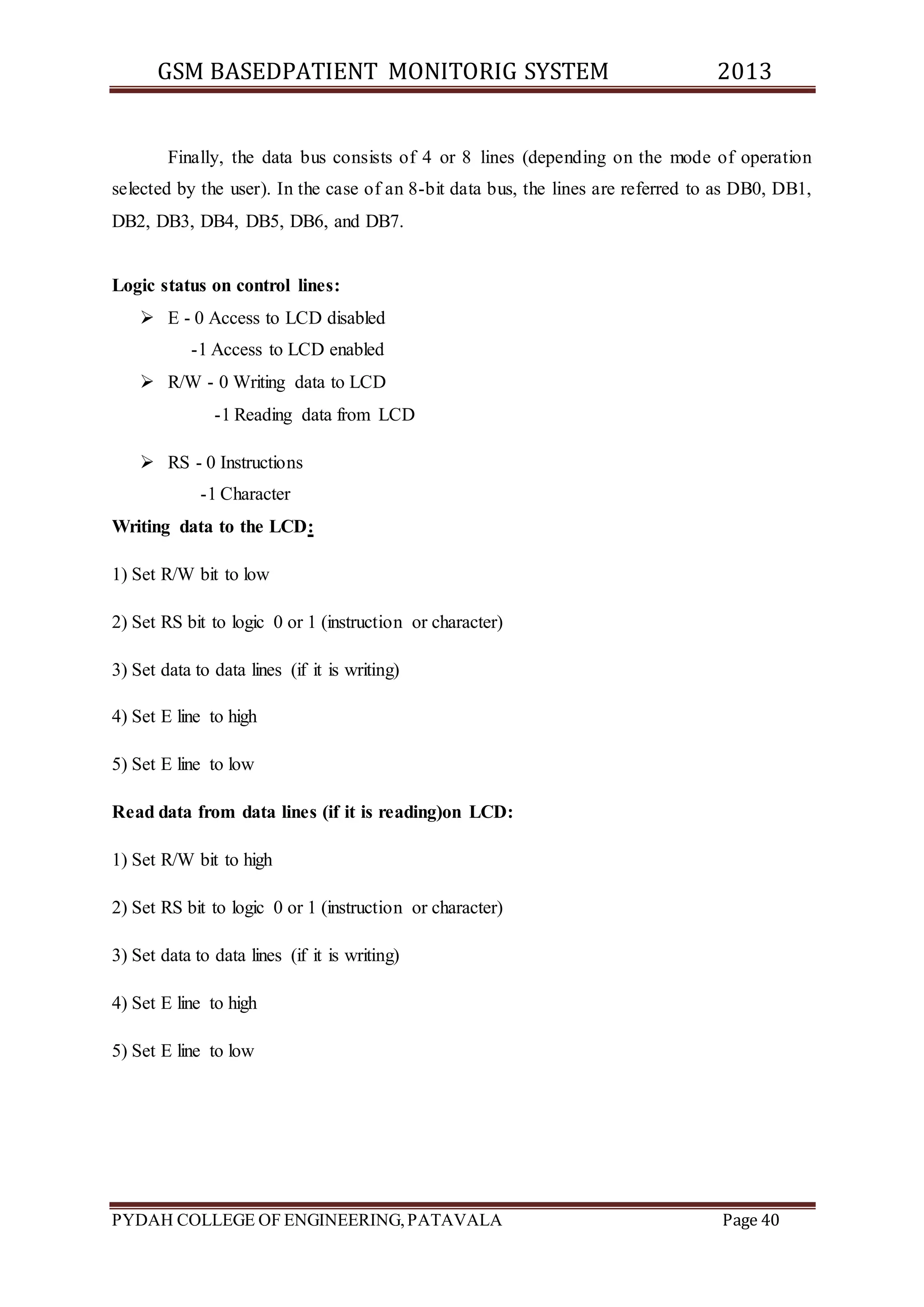 GSM BASEDPATIENT MONITORIG SYSTEM 2013 
Finally, the data bus consists of 4 or 8 lines (depending on the mode of operation 
selected by the user). In the case of an 8-bit data bus, the lines are referred to as DB0, DB1, 
DB2, DB3, DB4, DB5, DB6, and DB7. 
Logic status on control lines: 
 E - 0 Access to LCD disabled 
-1 Access to LCD enabled 
 R/W - 0 Writing data to LCD 
-1 Reading data from LCD 
 RS - 0 Instructions 
-1 Character 
Writing data to the LCD: 
1) Set R/W bit to low 
2) Set RS bit to logic 0 or 1 (instruction or character) 
3) Set data to data lines (if it is writing) 
4) Set E line to high 
5) Set E line to low 
Read data from data lines (if it is reading)on LCD: 
1) Set R/W bit to high 
2) Set RS bit to logic 0 or 1 (instruction or character) 
3) Set data to data lines (if it is writing) 
4) Set E line to high 
5) Set E line to low 
PYDAH COLLEGE OF ENGINEERING, PATAVALA Page 40 
 