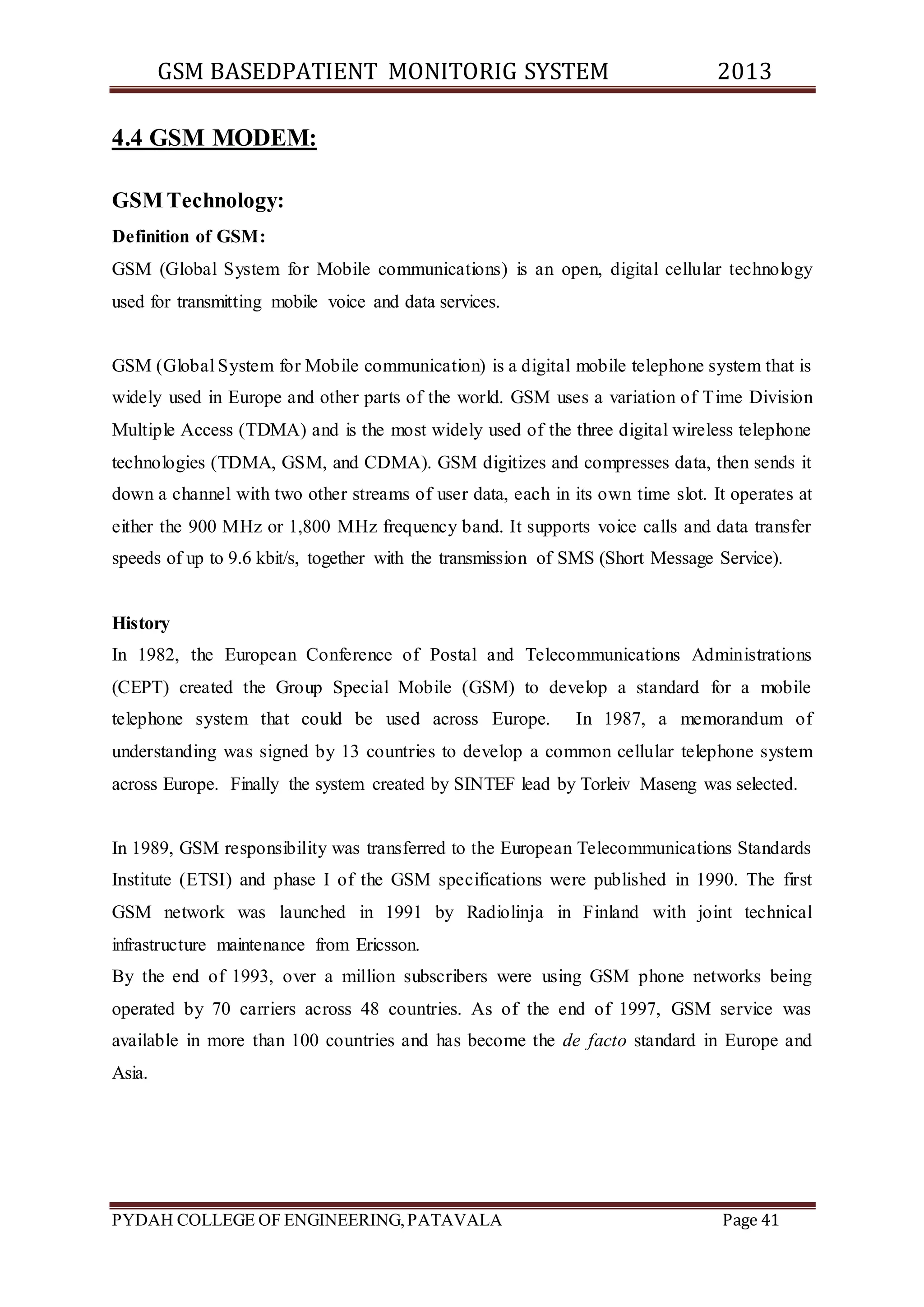 GSM BASEDPATIENT MONITORIG SYSTEM 2013 
4.4 GSM MODEM: 
GSM Technology: 
Definition of GSM: 
GSM (Global System for Mobile communications) is an open, digital cellular technology 
used for transmitting mobile voice and data services. 
GSM (Global System for Mobile communication) is a digital mobile telephone system that is 
widely used in Europe and other parts of the world. GSM uses a variation of Time Division 
Multiple Access (TDMA) and is the most widely used of the three digital wireless telephone 
technologies (TDMA, GSM, and CDMA). GSM digitizes and compresses data, then sends it 
down a channel with two other streams of user data, each in its own time slot. It operates at 
either the 900 MHz or 1,800 MHz frequency band. It supports voice calls and data transfer 
speeds of up to 9.6 kbit/s, together with the transmission of SMS (Short Message Service). 
History 
In 1982, the European Conference of Postal and Telecommunications Administrations 
(CEPT) created the Group Special Mobile (GSM) to develop a standard for a mobile 
telephone system that could be used across Europe. In 1987, a memorandum of 
understanding was signed by 13 countries to develop a common cellular telephone system 
across Europe. Finally the system created by SINTEF lead by Torleiv Maseng was selected. 
In 1989, GSM responsibility was transferred to the European Telecommunications Standards 
Institute (ETSI) and phase I of the GSM specifications were published in 1990. The first 
GSM network was launched in 1991 by Radiolinja in Finland with joint technical 
infrastructure maintenance from Ericsson. 
By the end of 1993, over a million subscribers were using GSM phone networks being 
operated by 70 carriers across 48 countries. As of the end of 1997, GSM service was 
available in more than 100 countries and has become the de facto standard in Europe and 
Asia. 
PYDAH COLLEGE OF ENGINEERING, PATAVALA Page 41 
 