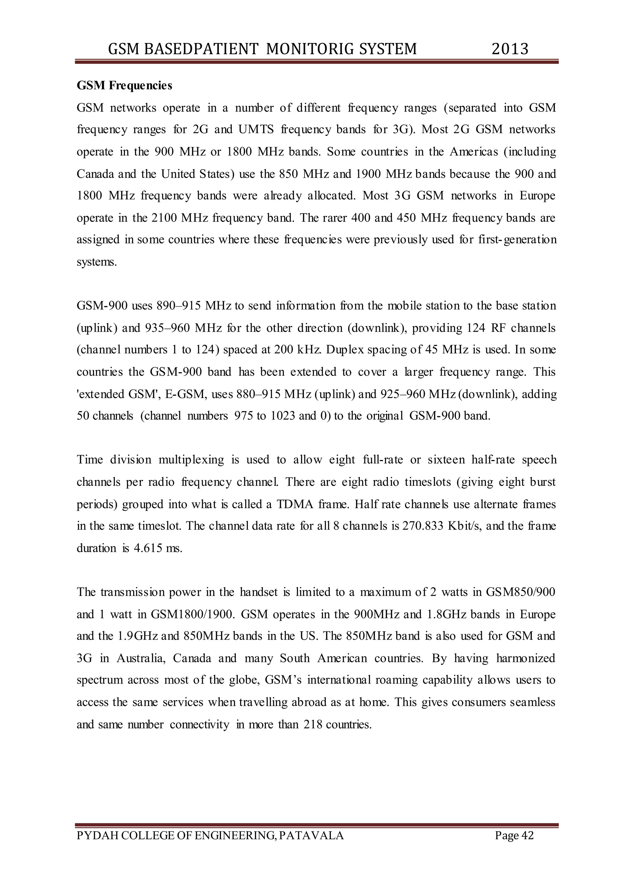 GSM BASEDPATIENT MONITORIG SYSTEM 2013 
GSM Frequencies 
GSM networks operate in a number of different frequency ranges (separated into GSM 
frequency ranges for 2G and UMTS frequency bands for 3G). Most 2G GSM networks 
operate in the 900 MHz or 1800 MHz bands. Some countries in the Americas (including 
Canada and the United States) use the 850 MHz and 1900 MHz bands because the 900 and 
1800 MHz frequency bands were already allocated. Most 3G GSM networks in Europe 
operate in the 2100 MHz frequency band. The rarer 400 and 450 MHz frequency bands are 
assigned in some countries where these frequencies were previously used for first-generation 
systems. 
GSM-900 uses 890–915 MHz to send information from the mobile station to the base station 
(uplink) and 935–960 MHz for the other direction (downlink), providing 124 RF channels 
(channel numbers 1 to 124) spaced at 200 kHz. Duplex spacing of 45 MHz is used. In some 
countries the GSM-900 band has been extended to cover a larger frequency range. This 
'extended GSM', E-GSM, uses 880–915 MHz (uplink) and 925–960 MHz (downlink), adding 
50 channels (channel numbers 975 to 1023 and 0) to the original GSM-900 band. 
Time division multiplexing is used to allow eight full-rate or sixteen half-rate speech 
channels per radio frequency channel. There are eight radio timeslots (giving eight burst 
periods) grouped into what is called a TDMA frame. Half rate channels use alternate frames 
in the same timeslot. The channel data rate for all 8 channels is 270.833 Kbit/s, and the frame 
duration is 4.615 ms. 
The transmission power in the handset is limited to a maximum of 2 watts in GSM850/900 
and 1 watt in GSM1800/1900. GSM operates in the 900MHz and 1.8GHz bands in Europe 
and the 1.9GHz and 850MHz bands in the US. The 850MHz band is also used for GSM and 
3G in Australia, Canada and many South American countries. By having harmonized 
spectrum across most of the globe, GSM’s international roaming capability allows users to 
access the same services when travelling abroad as at home. This gives consumers seamless 
and same number connectivity in more than 218 countries. 
PYDAH COLLEGE OF ENGINEERING, PATAVALA Page 42 
 