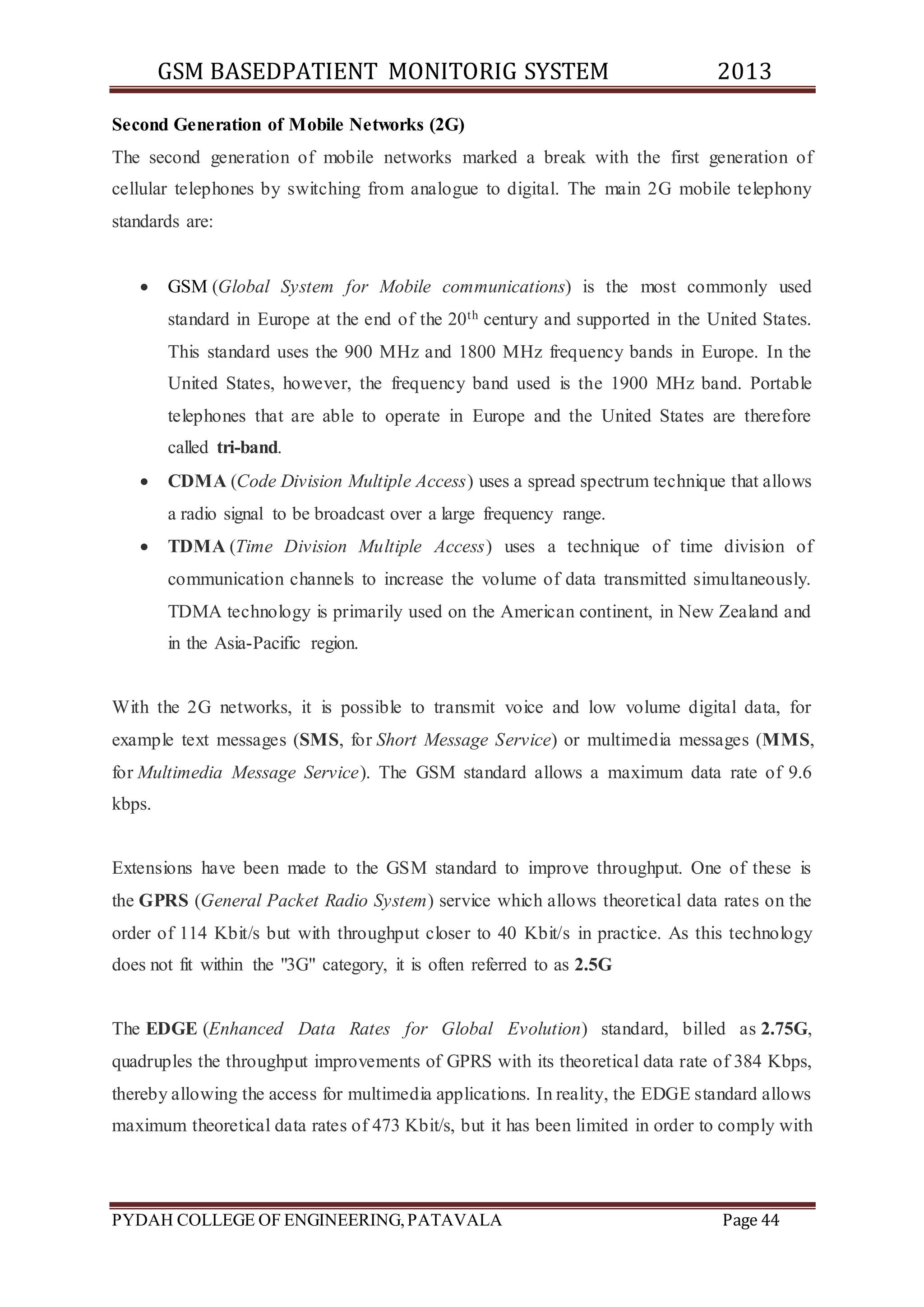 GSM BASEDPATIENT MONITORIG SYSTEM 2013 
Second Generation of Mobile Networks (2G) 
The second generation of mobile networks marked a break with the first generation of 
cellular telephones by switching from analogue to digital. The main 2G mobile telephony 
standards are: 
 GSM (Global System for Mobile communications) is the most commonly used 
standard in Europe at the end of the 20th century and supported in the United States. 
This standard uses the 900 MHz and 1800 MHz frequency bands in Europe. In the 
United States, however, the frequency band used is the 1900 MHz band. Portable 
telephones that are able to operate in Europe and the United States are therefore 
called tri-band. 
 CDMA (Code Division Multiple Access) uses a spread spectrum technique that allows 
a radio signal to be broadcast over a large frequency range. 
 TDMA (Time Division Multiple Access) uses a technique of time division of 
communication channels to increase the volume of data transmitted simultaneously. 
TDMA technology is primarily used on the American continent, in New Zealand and 
in the Asia-Pacific region. 
With the 2G networks, it is possible to transmit voice and low volume digital data, for 
example text messages (SMS, for Short Message Service) or multimedia messages (MMS, 
for Multimedia Message Service). The GSM standard allows a maximum data rate of 9.6 
kbps. 
Extensions have been made to the GSM standard to improve throughput. One of these is 
the GPRS (General Packet Radio System) service which allows theoretical data rates on the 
order of 114 Kbit/s but with throughput closer to 40 Kbit/s in practice. As this technology 
does not fit within the "3G" category, it is often referred to as 2.5G 
The EDGE (Enhanced Data Rates for Global Evolution) standard, billed as 2.75G, 
quadruples the throughput improvements of GPRS with its theoretical data rate of 384 Kbps, 
thereby allowing the access for multimedia applications. In reality, the EDGE standard allows 
maximum theoretical data rates of 473 Kbit/s, but it has been limited in order to comply with 
PYDAH COLLEGE OF ENGINEERING, PATAVALA Page 44 
 