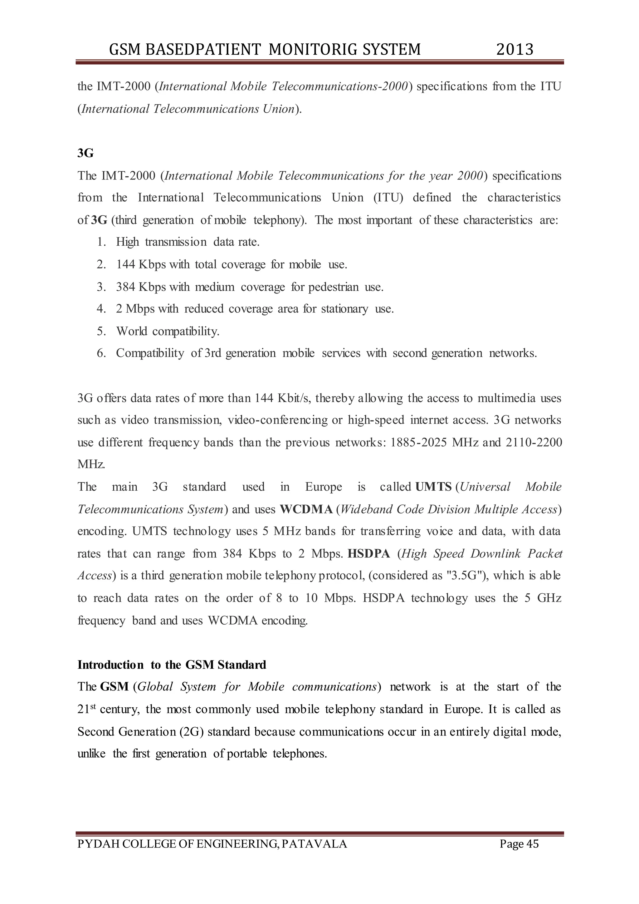 GSM BASEDPATIENT MONITORIG SYSTEM 2013 
the IMT-2000 (International Mobile Telecommunications-2000) specifications from the ITU 
(International Telecommunications Union). 
3G 
The IMT-2000 (International Mobile Telecommunications for the year 2000) specifications 
from the International Telecommunications Union (ITU) defined the characteristics 
of 3G (third generation of mobile telephony). The most important of these characteristics are: 
1. High transmission data rate. 
2. 144 Kbps with total coverage for mobile use. 
3. 384 Kbps with medium coverage for pedestrian use. 
4. 2 Mbps with reduced coverage area for stationary use. 
5. World compatibility. 
6. Compatibility of 3rd generation mobile services with second generation networks. 
3G offers data rates of more than 144 Kbit/s, thereby allowing the access to multimedia uses 
such as video transmission, video-conferencing or high-speed internet access. 3G networks 
use different frequency bands than the previous networks: 1885-2025 MHz and 2110-2200 
MHz. 
The main 3G standard used in Europe is called UMTS (Universal Mobile 
Telecommunications System) and uses WCDMA (Wideband Code Division Multiple Access) 
encoding. UMTS technology uses 5 MHz bands for transferring voice and data, with data 
rates that can range from 384 Kbps to 2 Mbps. HSDPA (High Speed Downlink Packet 
Access) is a third generation mobile telephony protocol, (considered as "3.5G"), which is able 
to reach data rates on the order of 8 to 10 Mbps. HSDPA technology uses the 5 GHz 
frequency band and uses WCDMA encoding. 
Introduction to the GSM Standard 
The GSM (Global System for Mobile communications) network is at the start of the 
21st century, the most commonly used mobile telephony standard in Europe. It is called as 
Second Generation (2G) standard because communications occur in an entirely digital mode, 
unlike the first generation of portable telephones. 
PYDAH COLLEGE OF ENGINEERING, PATAVALA Page 45 
 