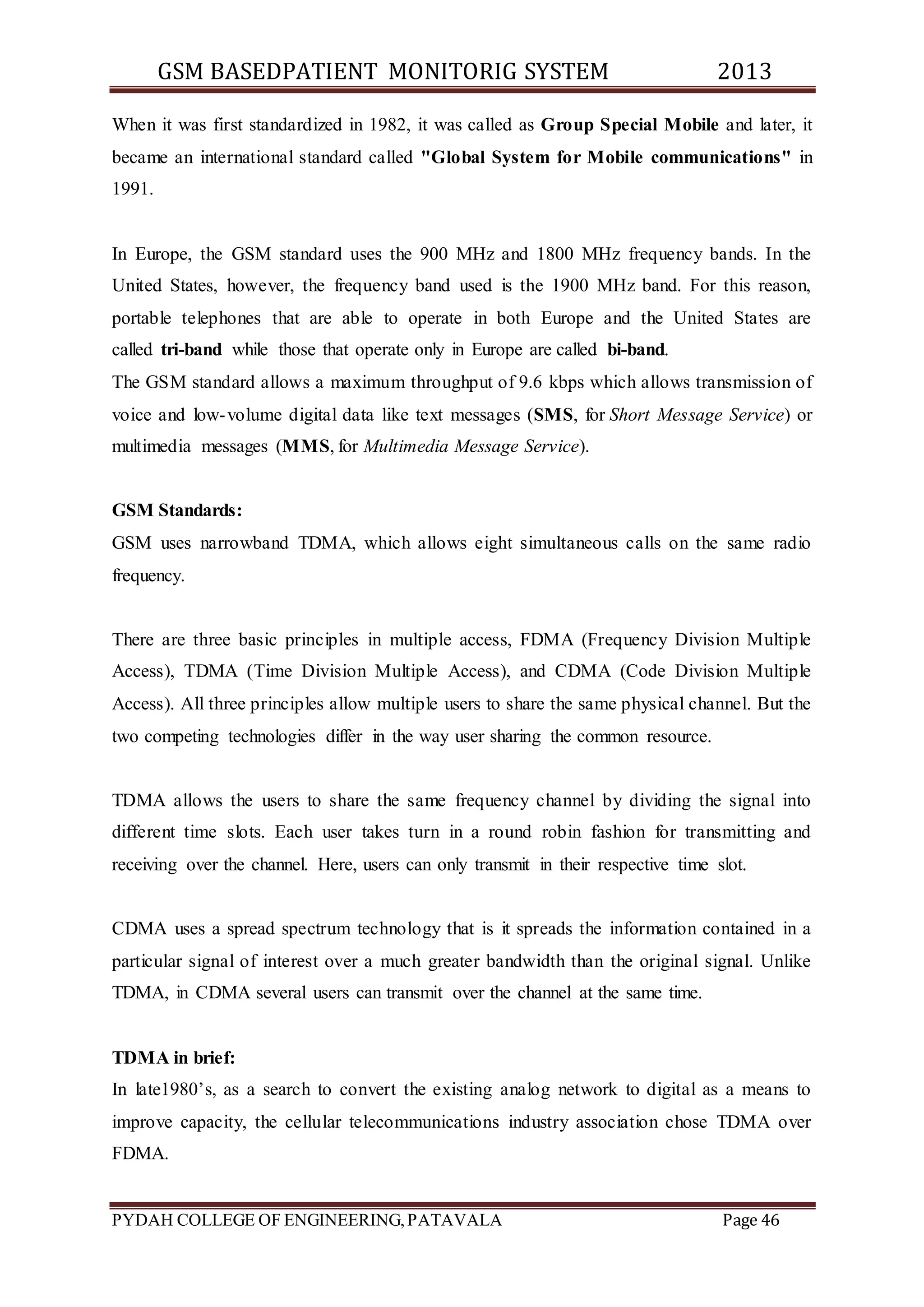 GSM BASEDPATIENT MONITORIG SYSTEM 2013 
When it was first standardized in 1982, it was called as Group Special Mobile and later, it 
became an international standard called "Global System for Mobile communications" in 
1991. 
In Europe, the GSM standard uses the 900 MHz and 1800 MHz frequency bands. In the 
United States, however, the frequency band used is the 1900 MHz band. For this reason, 
portable telephones that are able to operate in both Europe and the United States are 
called tri-band while those that operate only in Europe are called bi-band. 
The GSM standard allows a maximum throughput of 9.6 kbps which allows transmission of 
voice and low-volume digital data like text messages (SMS, for Short Message Service) or 
multimedia messages (MMS, for Multimedia Message Service). 
GSM Standards: 
GSM uses narrowband TDMA, which allows eight simultaneous calls on the same radio 
frequency. 
There are three basic principles in multiple access, FDMA (Frequency Division Multiple 
Access), TDMA (Time Division Multiple Access), and CDMA (Code Division Multiple 
Access). All three principles allow multiple users to share the same physical channel. But the 
two competing technologies differ in the way user sharing the common resource. 
TDMA allows the users to share the same frequency channel by dividing the signal into 
different time slots. Each user takes turn in a round robin fashion for transmitting and 
receiving over the channel. Here, users can only transmit in their respective time slot. 
CDMA uses a spread spectrum technology that is it spreads the information contained in a 
particular signal of interest over a much greater bandwidth than the original signal. Unlike 
TDMA, in CDMA several users can transmit over the channel at the same time. 
TDMA in brief: 
In late1980’s, as a search to convert the existing analog network to digital as a means to 
improve capacity, the cellular telecommunications industry association chose TDMA over 
FDMA. 
PYDAH COLLEGE OF ENGINEERING, PATAVALA Page 46 
 
