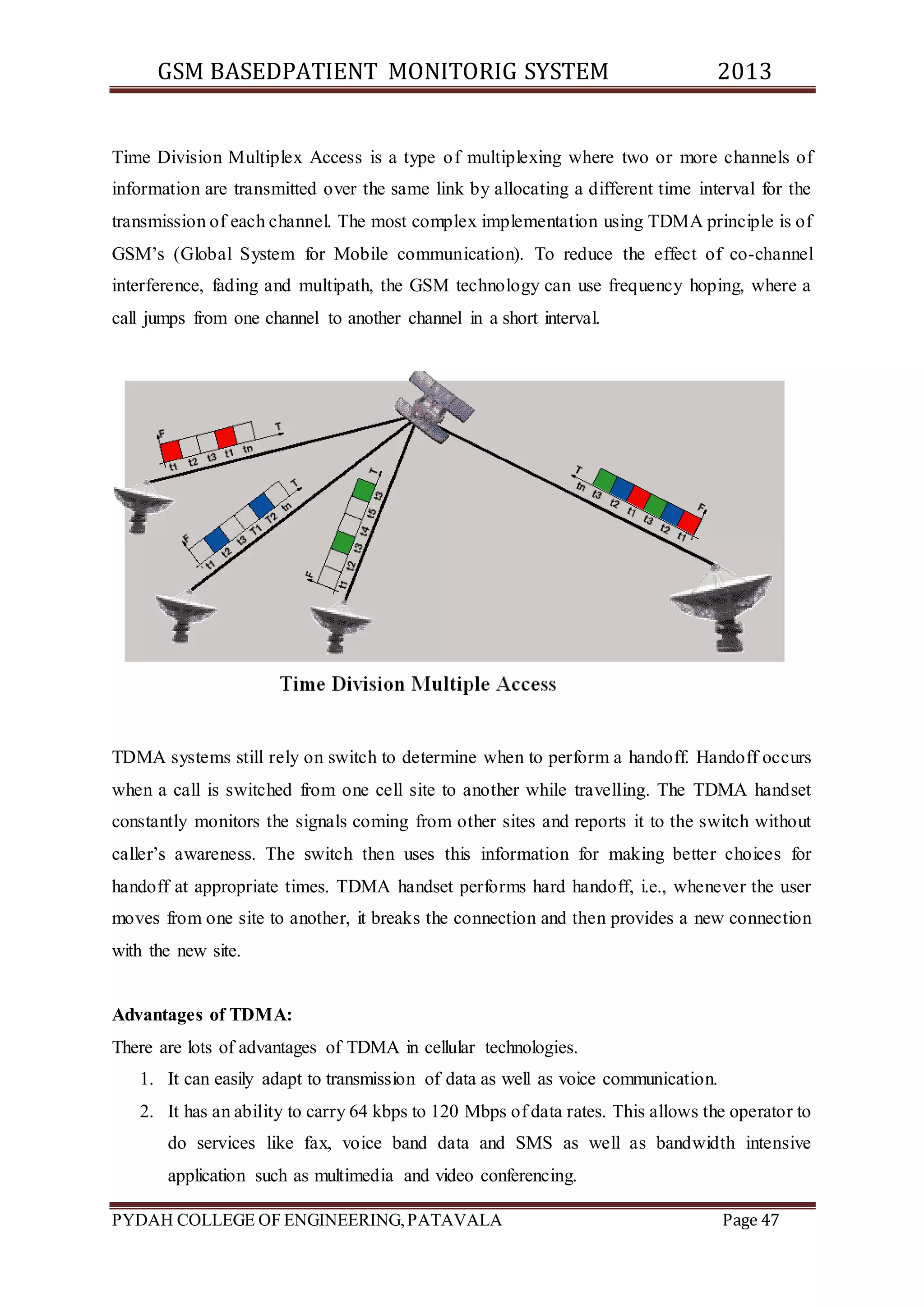 GSM BASEDPATIENT MONITORIG SYSTEM 2013 
Time Division Multiplex Access is a type of multiplexing where two or more channels of 
information are transmitted over the same link by allocating a different time interval for the 
transmission of each channel. The most complex implementation using TDMA principle is of 
GSM’s (Global System for Mobile communication). To reduce the effect of co-channel 
interference, fading and multipath, the GSM technology can use frequency hoping, where a 
call jumps from one channel to another channel in a short interval. 
TDMA systems still rely on switch to determine when to perform a handoff. Handoff occurs 
when a call is switched from one cell site to another while travelling. The TDMA handset 
constantly monitors the signals coming from other sites and reports it to the switch without 
caller’s awareness. The switch then uses this information for making better choices for 
handoff at appropriate times. TDMA handset performs hard handoff, i.e., whenever the user 
moves from one site to another, it breaks the connection and then provides a new connection 
with the new site. 
Advantages of TDMA: 
There are lots of advantages of TDMA in cellular technologies. 
1. It can easily adapt to transmission of data as well as voice communication. 
2. It has an ability to carry 64 kbps to 120 Mbps of data rates. This allows the operator to 
do services like fax, voice band data and SMS as well as bandwidth intensive 
application such as multimedia and video conferencing. 
PYDAH COLLEGE OF ENGINEERING, PATAVALA Page 47 
 