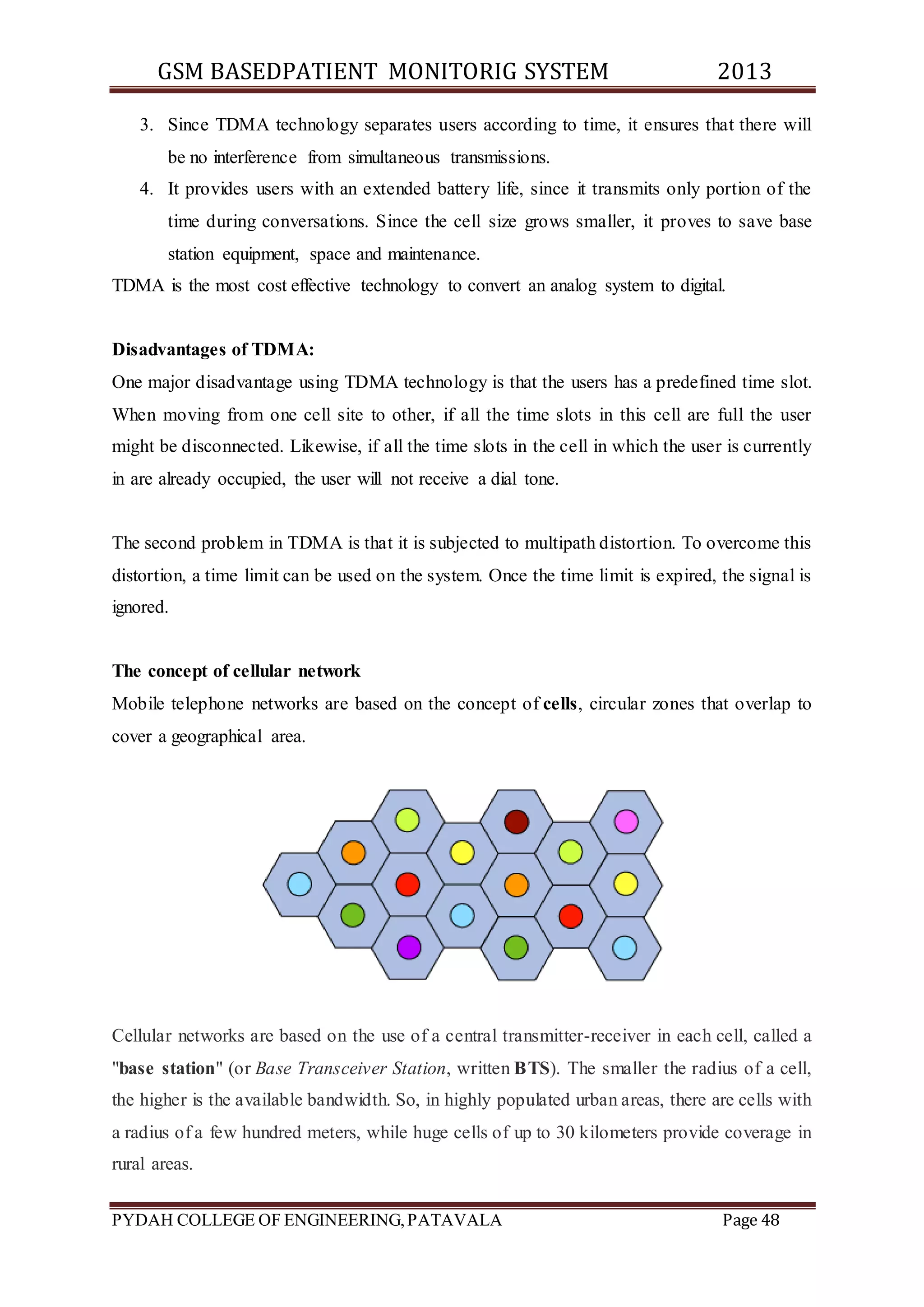 GSM BASEDPATIENT MONITORIG SYSTEM 2013 
3. Since TDMA technology separates users according to time, it ensures that there will 
be no interference from simultaneous transmissions. 
4. It provides users with an extended battery life, since it transmits only portion of the 
time during conversations. Since the cell size grows smaller, it proves to save base 
station equipment, space and maintenance. 
TDMA is the most cost effective technology to convert an analog system to digital. 
Disadvantages of TDMA: 
One major disadvantage using TDMA technology is that the users has a predefined time slot. 
When moving from one cell site to other, if all the time slots in this cell are full the user 
might be disconnected. Likewise, if all the time slots in the cell in which the user is currently 
in are already occupied, the user will not receive a dial tone. 
The second problem in TDMA is that it is subjected to multipath distortion. To overcome this 
distortion, a time limit can be used on the system. Once the time limit is expired, the signal is 
ignored. 
The concept of cellular network 
Mobile telephone networks are based on the concept of cells, circular zones that overlap to 
cover a geographical area. 
Cellular networks are based on the use of a central transmitter-receiver in each cell, called a 
"base station" (or Base Transceiver Station, written BTS). The smaller the radius of a cell, 
the higher is the available bandwidth. So, in highly populated urban areas, there are cells with 
a radius of a few hundred meters, while huge cells of up to 30 kilometers provide coverage in 
rural areas. 
PYDAH COLLEGE OF ENGINEERING, PATAVALA Page 48 
 