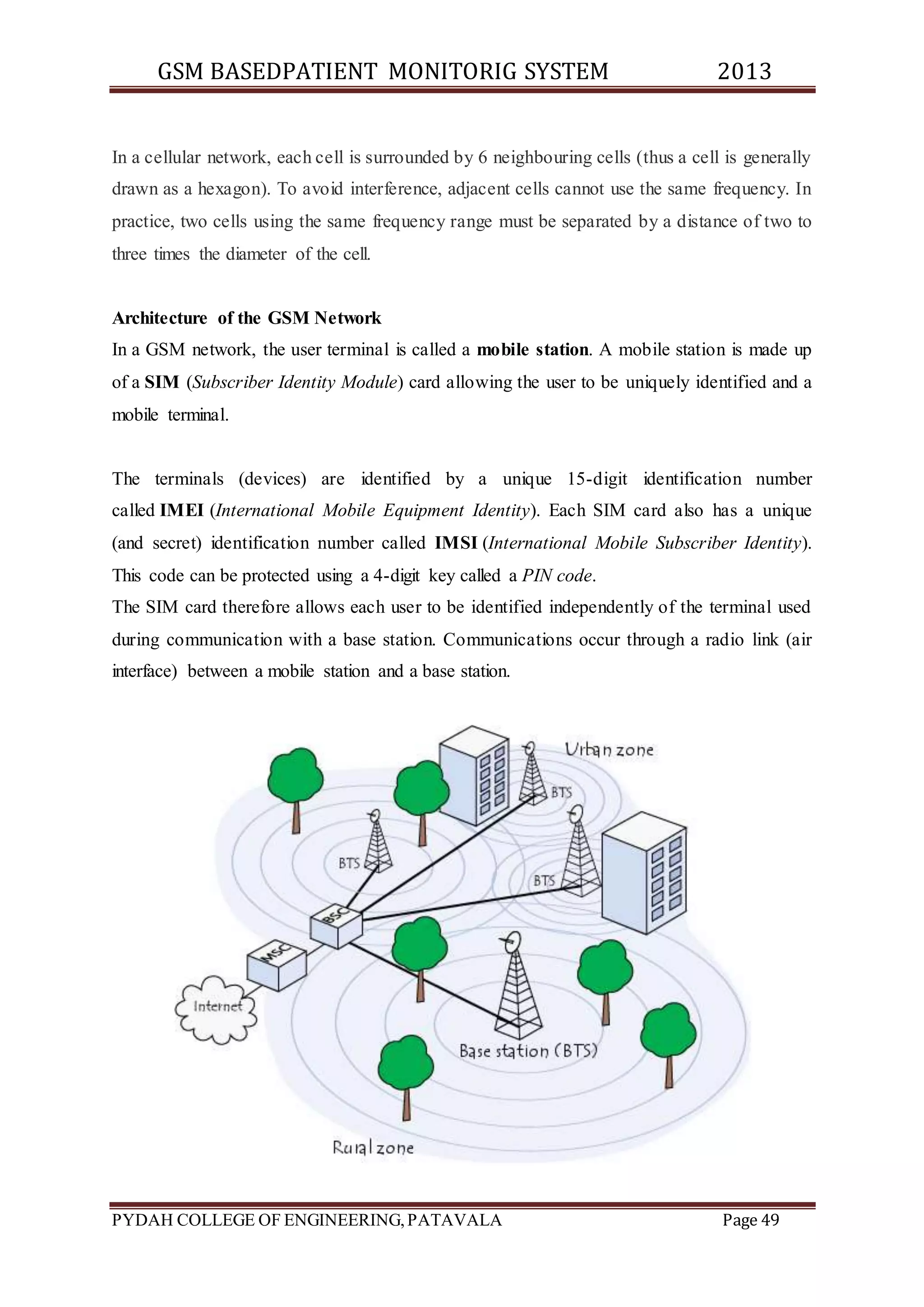 GSM BASEDPATIENT MONITORIG SYSTEM 2013 
In a cellular network, each cell is surrounded by 6 neighbouring cells (thus a cell is generally 
drawn as a hexagon). To avoid interference, adjacent cells cannot use the same frequency. In 
practice, two cells using the same frequency range must be separated by a distance of two to 
three times the diameter of the cell. 
Architecture of the GSM Network 
In a GSM network, the user terminal is called a mobile station. A mobile station is made up 
of a SIM (Subscriber Identity Module) card allowing the user to be uniquely identified and a 
mobile terminal. 
The terminals (devices) are identified by a unique 15-digit identification number 
called IMEI (International Mobile Equipment Identity). Each SIM card also has a unique 
(and secret) identification number called IMSI (International Mobile Subscriber Identity). 
This code can be protected using a 4-digit key called a PIN code. 
The SIM card therefore allows each user to be identified independently of the terminal used 
during communication with a base station. Communications occur through a radio link (air 
interface) between a mobile station and a base station. 
PYDAH COLLEGE OF ENGINEERING, PATAVALA Page 49 
 