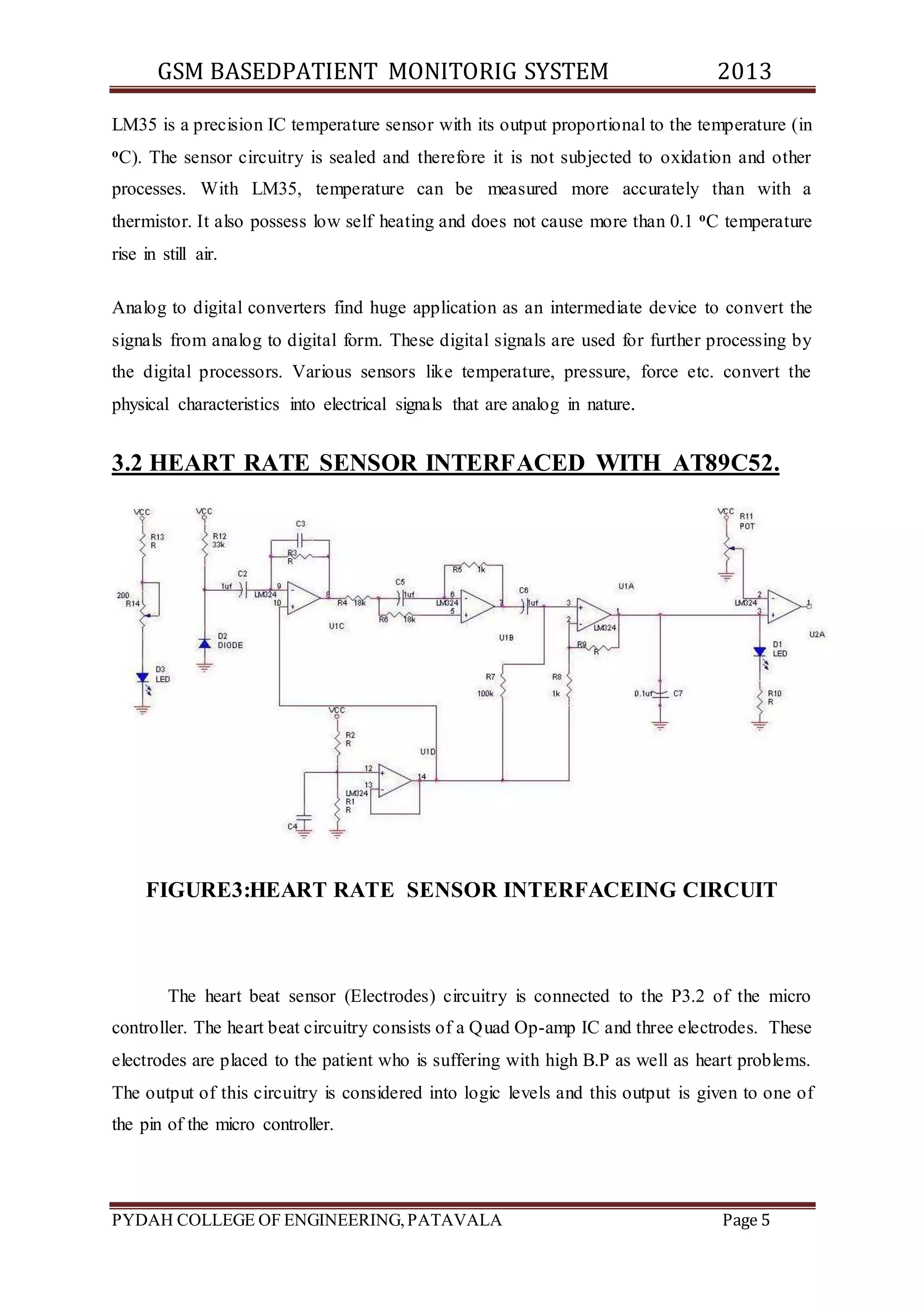 GSM BASEDPATIENT MONITORIG SYSTEM 2013 
LM35 is a precision IC temperature sensor with its output proportional to the temperature (in 
oC). The sensor circuitry is sealed and therefore it is not subjected to oxidation and other 
processes. With LM35, temperature can be measured more accurately than with a 
thermistor. It also possess low self heating and does not cause more than 0.1 oC temperature 
rise in still air. 
Analog to digital converters find huge application as an intermediate device to convert the 
signals from analog to digital form. These digital signals are used for further processing by 
the digital processors. Various sensors like temperature, pressure, force etc. convert the 
physical characteristics into electrical signals that are analog in nature. 
3.2 HEART RATE SENSOR INTERFACED WITH AT89C52. 
FIGURE3:HEART RATE SENSOR INTERFACEING CIRCUIT 
The heart beat sensor (Electrodes) circuitry is connected to the P3.2 of the micro 
controller. The heart beat circuitry consists of a Quad Op-amp IC and three electrodes. These 
electrodes are placed to the patient who is suffering with high B.P as well as heart problems. 
The output of this circuitry is considered into logic levels and this output is given to one of 
the pin of the micro controller. 
PYDAH COLLEGE OF ENGINEERING, PATAVALA Page 5 
 