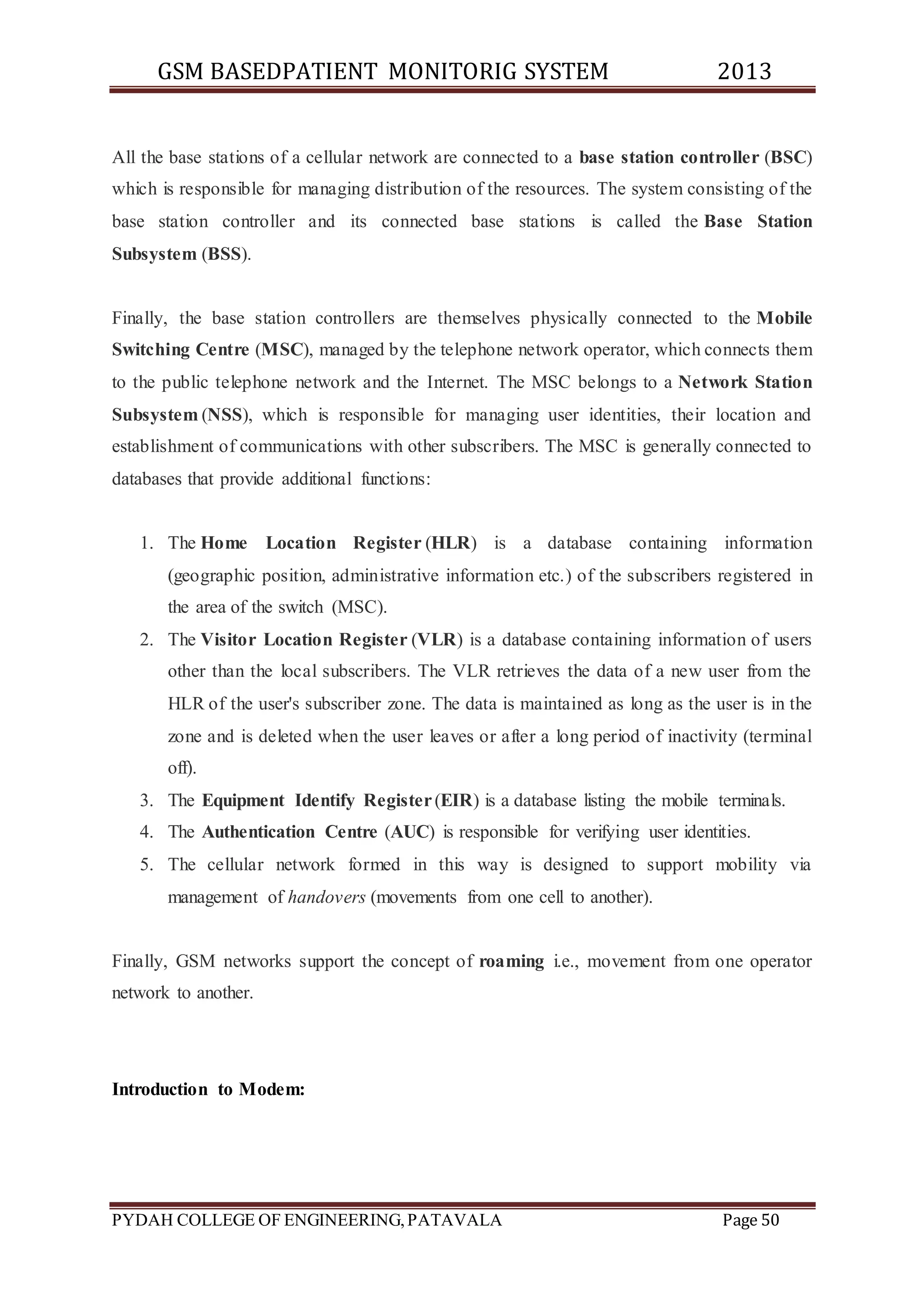 GSM BASEDPATIENT MONITORIG SYSTEM 2013 
All the base stations of a cellular network are connected to a base station controller (BSC) 
which is responsible for managing distribution of the resources. The system consisting of the 
base station controller and its connected base stations is called the Base Station 
Subsystem (BSS). 
Finally, the base station controllers are themselves physically connected to the Mobile 
Switching Centre (MSC), managed by the telephone network operator, which connects them 
to the public telephone network and the Internet. The MSC belongs to a Network Station 
Subsystem (NSS), which is responsible for managing user identities, their location and 
establishment of communications with other subscribers. The MSC is generally connected to 
databases that provide additional functions: 
1. The Home Location Register (HLR) is a database containing information 
(geographic position, administrative information etc.) of the subscribers registered in 
the area of the switch (MSC). 
2. The Visitor Location Register (VLR) is a database containing information of users 
other than the local subscribers. The VLR retrieves the data of a new user from the 
HLR of the user's subscriber zone. The data is maintained as long as the user is in the 
zone and is deleted when the user leaves or after a long period of inactivity (terminal 
off). 
3. The Equipment Identify Register (EIR) is a database listing the mobile terminals. 
4. The Authentication Centre (AUC) is responsible for verifying user identities. 
5. The cellular network formed in this way is designed to support mobility via 
management of handovers (movements from one cell to another). 
Finally, GSM networks support the concept of roaming i.e., movement from one operator 
network to another. 
Introduction to Modem: 
PYDAH COLLEGE OF ENGINEERING, PATAVALA Page 50 
 