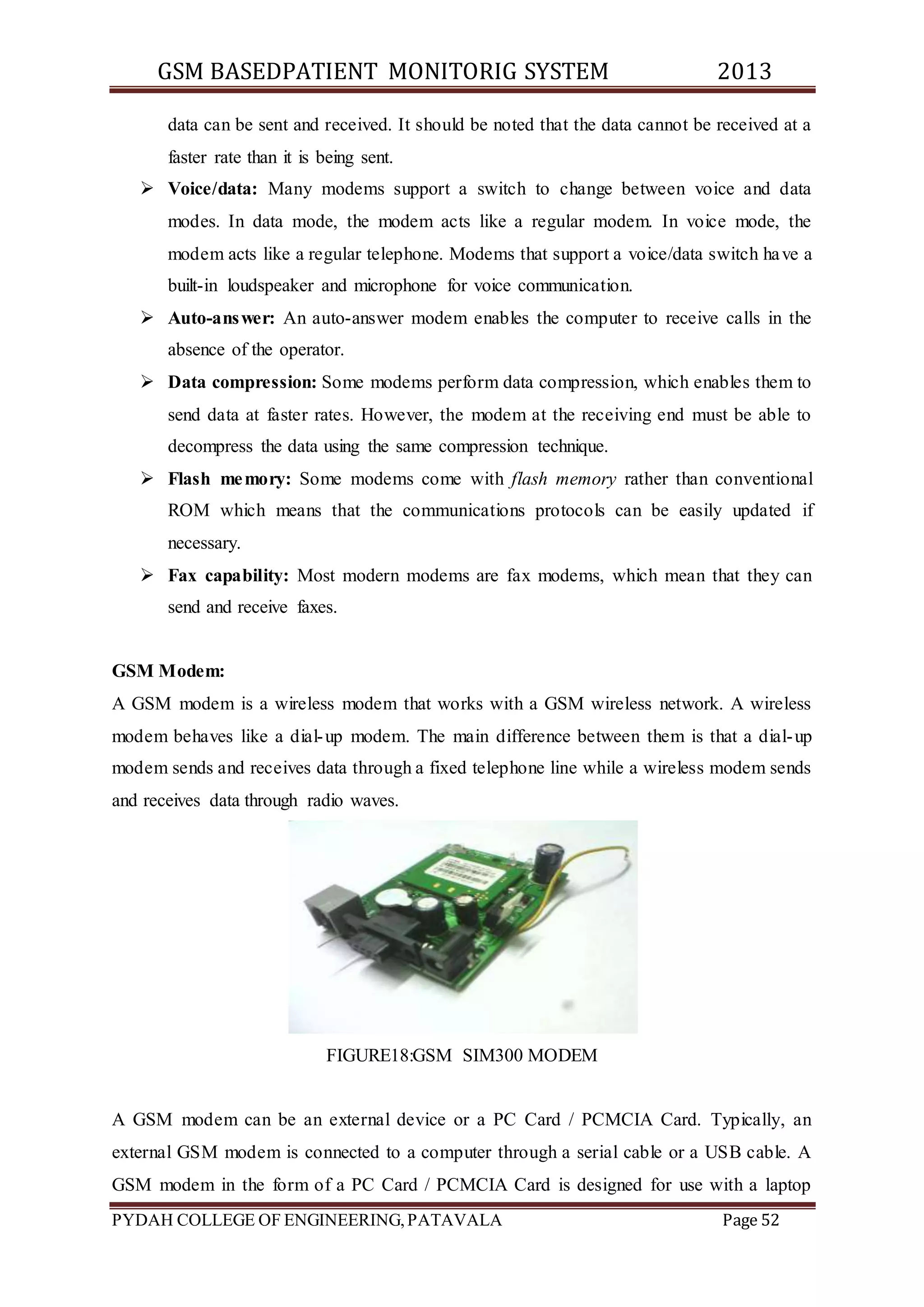 GSM BASEDPATIENT MONITORIG SYSTEM 2013 
data can be sent and received. It should be noted that the data cannot be received at a 
faster rate than it is being sent. 
 Voice/data: Many modems support a switch to change between voice and data 
modes. In data mode, the modem acts like a regular modem. In voice mode, the 
modem acts like a regular telephone. Modems that support a voice/data switch have a 
built-in loudspeaker and microphone for voice communication. 
 Auto-answer: An auto-answer modem enables the computer to receive calls in the 
absence of the operator. 
 Data compression: Some modems perform data compression, which enables them to 
send data at faster rates. However, the modem at the receiving end must be able to 
decompress the data using the same compression technique. 
 Flash memory: Some modems come with flash memory rather than conventional 
ROM which means that the communications protocols can be easily updated if 
necessary. 
 Fax capability: Most modern modems are fax modems, which mean that they can 
send and receive faxes. 
GSM Modem: 
A GSM modem is a wireless modem that works with a GSM wireless network. A wireless 
modem behaves like a dial-up modem. The main difference between them is that a dial-up 
modem sends and receives data through a fixed telephone line while a wireless modem sends 
and receives data through radio waves. 
FIGURE18:GSM SIM300 MODEM 
A GSM modem can be an external device or a PC Card / PCMCIA Card. Typically, an 
external GSM modem is connected to a computer through a serial cable or a USB cable. A 
GSM modem in the form of a PC Card / PCMCIA Card is designed for use with a laptop 
PYDAH COLLEGE OF ENGINEERING, PATAVALA Page 52 
 