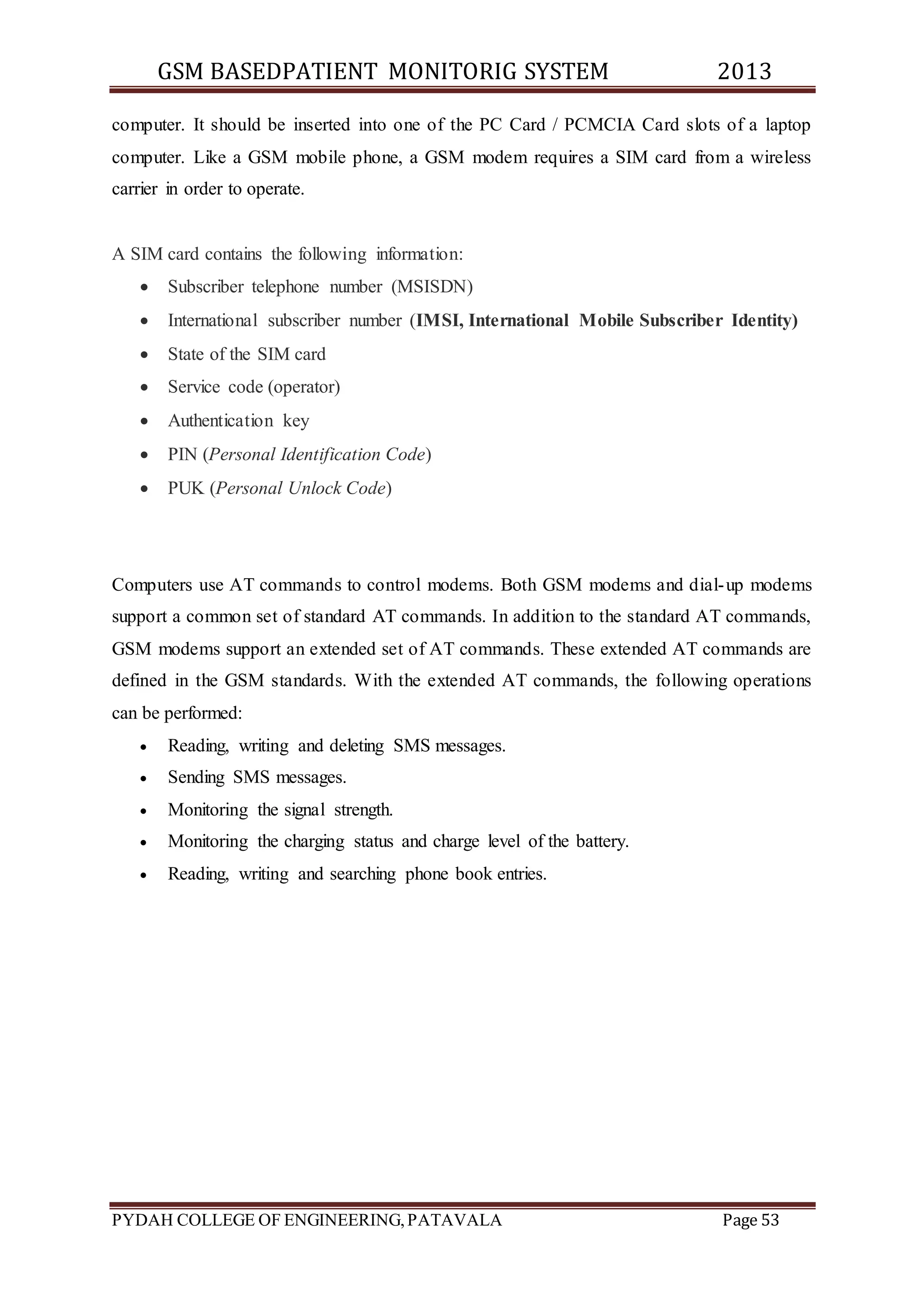 GSM BASEDPATIENT MONITORIG SYSTEM 2013 
computer. It should be inserted into one of the PC Card / PCMCIA Card slots of a laptop 
computer. Like a GSM mobile phone, a GSM modem requires a SIM card from a wireless 
carrier in order to operate. 
A SIM card contains the following information: 
 Subscriber telephone number (MSISDN) 
 International subscriber number (IMSI, International Mobile Subscriber Identity) 
 State of the SIM card 
 Service code (operator) 
 Authentication key 
 PIN (Personal Identification Code) 
 PUK (Personal Unlock Code) 
Computers use AT commands to control modems. Both GSM modems and dial-up modems 
support a common set of standard AT commands. In addition to the standard AT commands, 
GSM modems support an extended set of AT commands. These extended AT commands are 
defined in the GSM standards. With the extended AT commands, the following operations 
can be performed: 
 Reading, writing and deleting SMS messages. 
 Sending SMS messages. 
 Monitoring the signal strength. 
 Monitoring the charging status and charge level of the battery. 
 Reading, writing and searching phone book entries. 
PYDAH COLLEGE OF ENGINEERING, PATAVALA Page 53 
 
