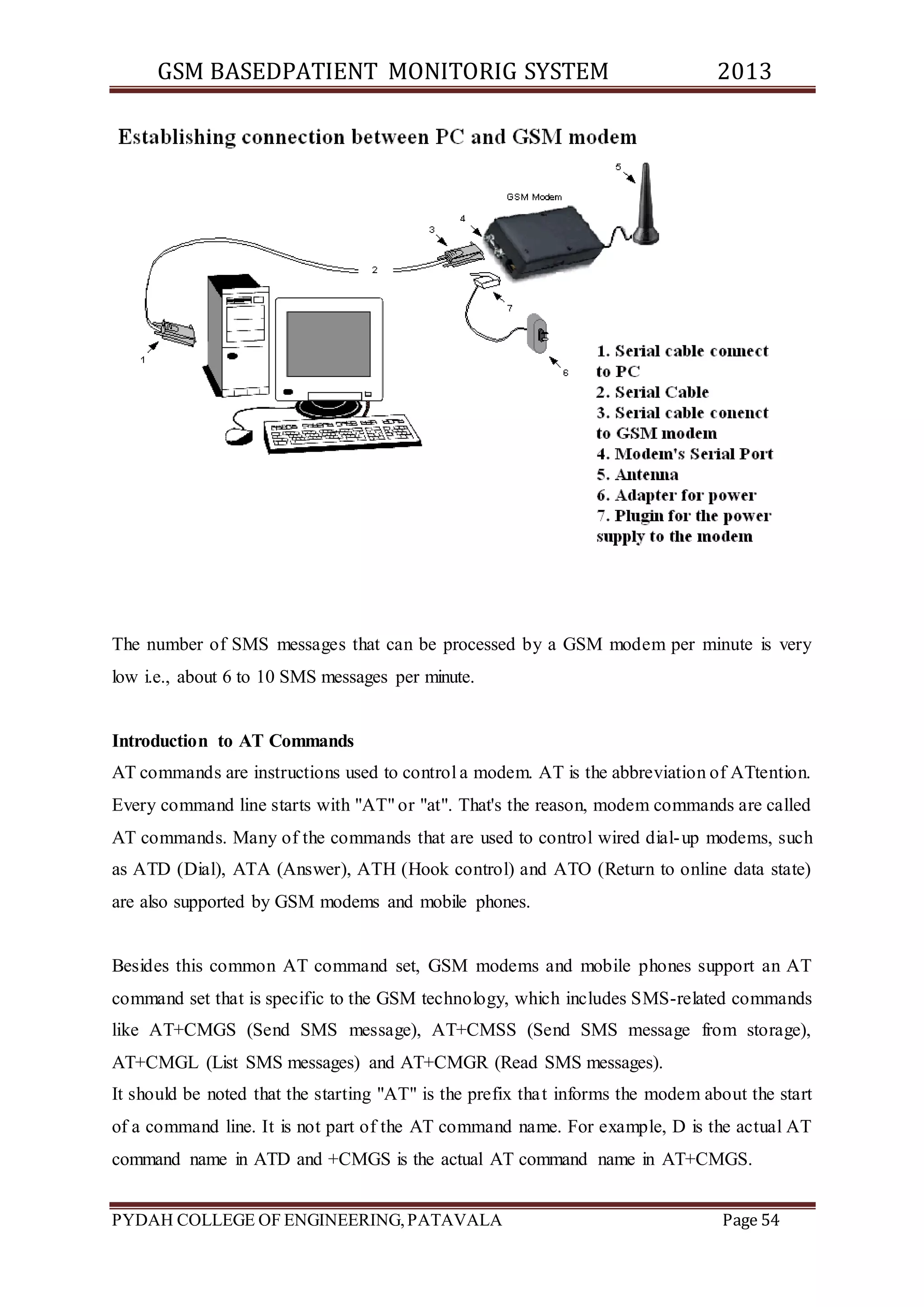 GSM BASEDPATIENT MONITORIG SYSTEM 2013 
The number of SMS messages that can be processed by a GSM modem per minute is very 
low i.e., about 6 to 10 SMS messages per minute. 
Introduction to AT Commands 
AT commands are instructions used to control a modem. AT is the abbreviation of ATtention. 
Every command line starts with "AT" or "at". That's the reason, modem commands are called 
AT commands. Many of the commands that are used to control wired dial-up modems, such 
as ATD (Dial), ATA (Answer), ATH (Hook control) and ATO (Return to online data state) 
are also supported by GSM modems and mobile phones. 
Besides this common AT command set, GSM modems and mobile phones support an AT 
command set that is specific to the GSM technology, which includes SMS-related commands 
like AT+CMGS (Send SMS message), AT+CMSS (Send SMS message from storage), 
AT+CMGL (List SMS messages) and AT+CMGR (Read SMS messages). 
It should be noted that the starting "AT" is the prefix that informs the modem about the start 
of a command line. It is not part of the AT command name. For example, D is the actual AT 
command name in ATD and +CMGS is the actual AT command name in AT+CMGS. 
PYDAH COLLEGE OF ENGINEERING, PATAVALA Page 54 
 