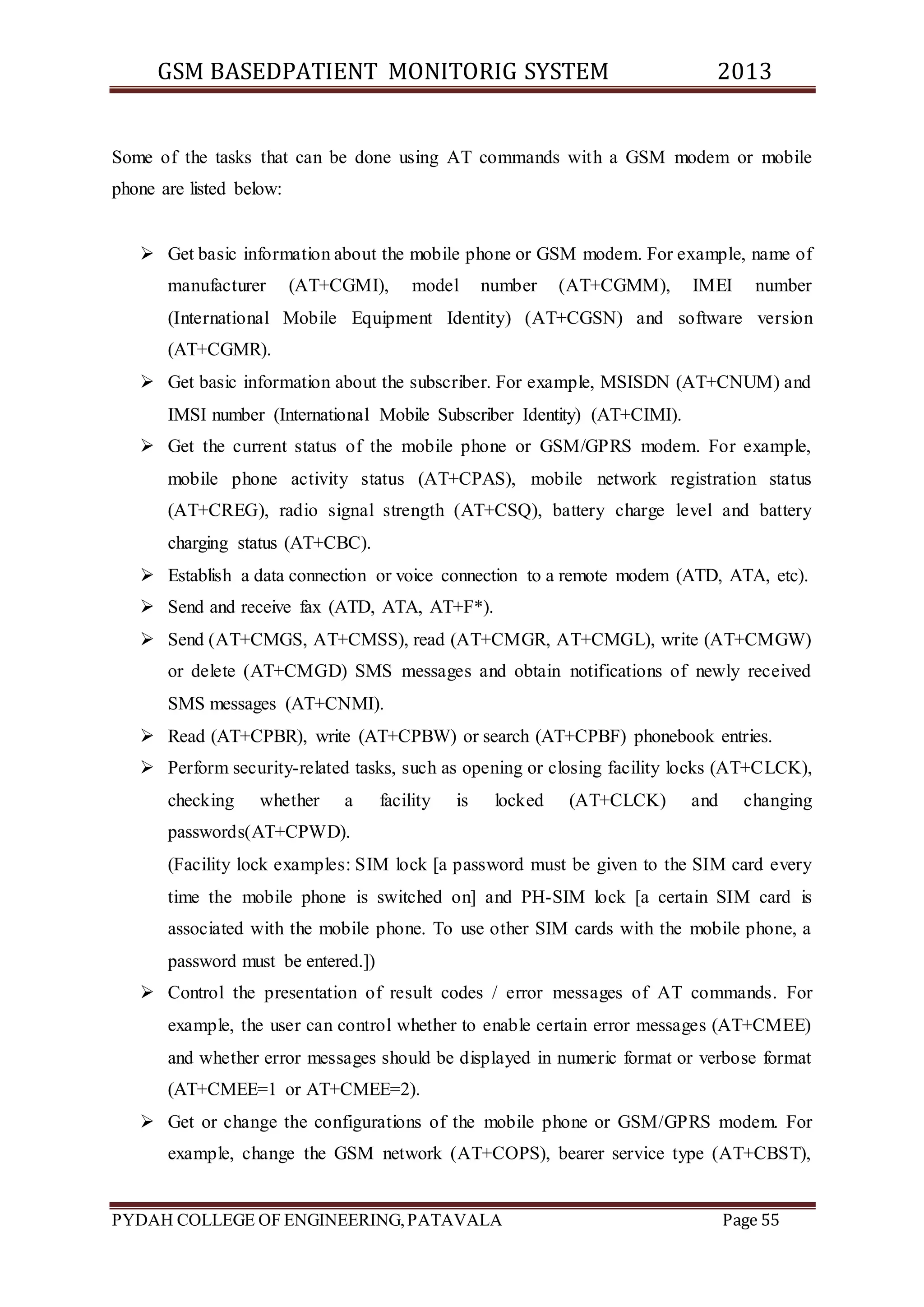 GSM BASEDPATIENT MONITORIG SYSTEM 2013 
Some of the tasks that can be done using AT commands with a GSM modem or mobile 
phone are listed below: 
 Get basic information about the mobile phone or GSM modem. For example, name of 
manufacturer (AT+CGMI), model number (AT+CGMM), IMEI number 
(International Mobile Equipment Identity) (AT+CGSN) and software version 
(AT+CGMR). 
 Get basic information about the subscriber. For example, MSISDN (AT+CNUM) and 
IMSI number (International Mobile Subscriber Identity) (AT+CIMI). 
 Get the current status of the mobile phone or GSM/GPRS modem. For example, 
mobile phone activity status (AT+CPAS), mobile network registration status 
(AT+CREG), radio signal strength (AT+CSQ), battery charge level and battery 
charging status (AT+CBC). 
 Establish a data connection or voice connection to a remote modem (ATD, ATA, etc). 
 Send and receive fax (ATD, ATA, AT+F*). 
 Send (AT+CMGS, AT+CMSS), read (AT+CMGR, AT+CMGL), write (AT+CMGW) 
or delete (AT+CMGD) SMS messages and obtain notifications of newly received 
SMS messages (AT+CNMI). 
 Read (AT+CPBR), write (AT+CPBW) or search (AT+CPBF) phonebook entries. 
 Perform security-related tasks, such as opening or closing facility locks (AT+CLCK), 
checking whether a facility is locked (AT+CLCK) and changing 
passwords(AT+CPWD). 
(Facility lock examples: SIM lock [a password must be given to the SIM card every 
time the mobile phone is switched on] and PH-SIM lock [a certain SIM card is 
associated with the mobile phone. To use other SIM cards with the mobile phone, a 
password must be entered.]) 
 Control the presentation of result codes / error messages of AT commands. For 
example, the user can control whether to enable certain error messages (AT+CMEE) 
and whether error messages should be displayed in numeric format or verbose format 
(AT+CMEE=1 or AT+CMEE=2). 
 Get or change the configurations of the mobile phone or GSM/GPRS modem. For 
example, change the GSM network (AT+COPS), bearer service type (AT+CBST), 
PYDAH COLLEGE OF ENGINEERING, PATAVALA Page 55 
 