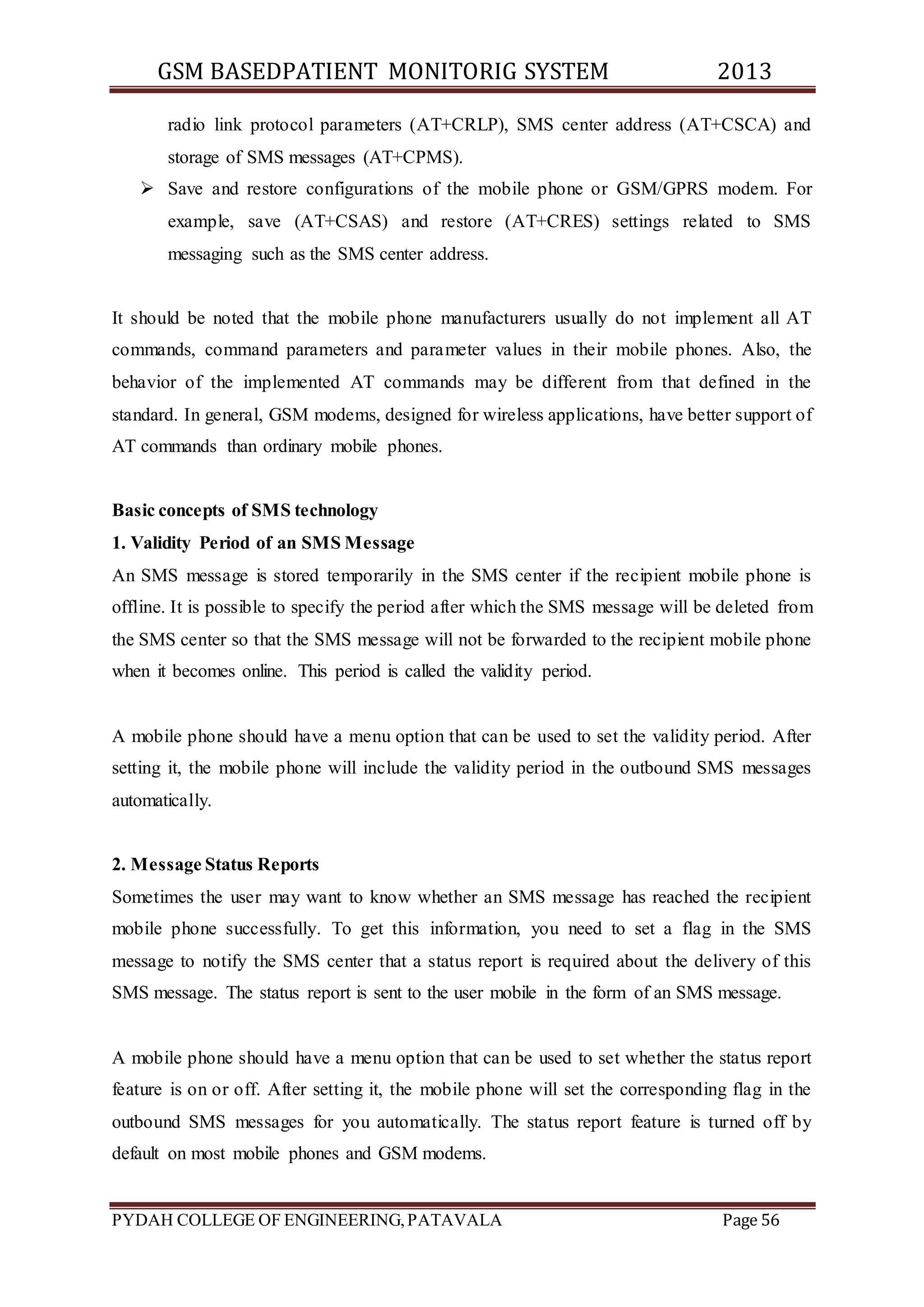 GSM BASEDPATIENT MONITORIG SYSTEM 2013 
radio link protocol parameters (AT+CRLP), SMS center address (AT+CSCA) and 
storage of SMS messages (AT+CPMS). 
 Save and restore configurations of the mobile phone or GSM/GPRS modem. For 
example, save (AT+CSAS) and restore (AT+CRES) settings related to SMS 
messaging such as the SMS center address. 
It should be noted that the mobile phone manufacturers usually do not implement all AT 
commands, command parameters and parameter values in their mobile phones. Also, the 
behavior of the implemented AT commands may be different from that defined in the 
standard. In general, GSM modems, designed for wireless applications, have better support of 
AT commands than ordinary mobile phones. 
Basic concepts of SMS technology 
1. Validity Period of an SMS Message 
An SMS message is stored temporarily in the SMS center if the recipient mobile phone is 
offline. It is possible to specify the period after which the SMS message will be deleted from 
the SMS center so that the SMS message will not be forwarded to the recipient mobile phone 
when it becomes online. This period is called the validity period. 
A mobile phone should have a menu option that can be used to set the validity period. After 
setting it, the mobile phone will include the validity period in the outbound SMS messages 
automatically. 
2. Message Status Reports 
Sometimes the user may want to know whether an SMS message has reached the recipient 
mobile phone successfully. To get this information, you need to set a flag in the SMS 
message to notify the SMS center that a status report is required about the delivery of this 
SMS message. The status report is sent to the user mobile in the form of an SMS message. 
A mobile phone should have a menu option that can be used to set whether the status report 
feature is on or off. After setting it, the mobile phone will set the corresponding flag in the 
outbound SMS messages for you automatically. The status report feature is turned off by 
default on most mobile phones and GSM modems. 
PYDAH COLLEGE OF ENGINEERING, PATAVALA Page 56 
 