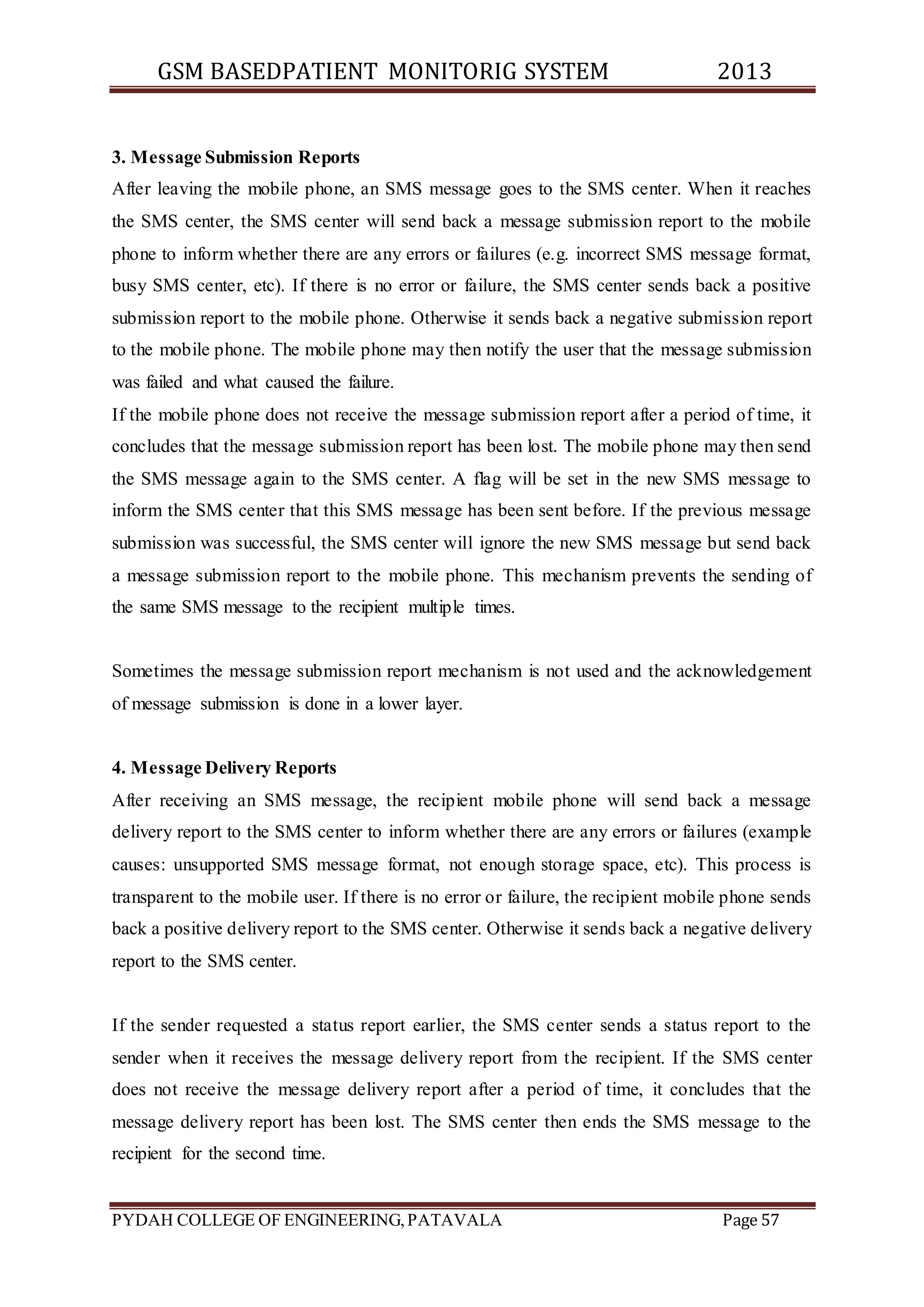 GSM BASEDPATIENT MONITORIG SYSTEM 2013 
3. Message Submission Reports 
After leaving the mobile phone, an SMS message goes to the SMS center. When it reaches 
the SMS center, the SMS center will send back a message submission report to the mobile 
phone to inform whether there are any errors or failures (e.g. incorrect SMS message format, 
busy SMS center, etc). If there is no error or failure, the SMS center sends back a positive 
submission report to the mobile phone. Otherwise it sends back a negative submission report 
to the mobile phone. The mobile phone may then notify the user that the message submission 
was failed and what caused the failure. 
If the mobile phone does not receive the message submission report after a period of time, it 
concludes that the message submission report has been lost. The mobile phone may then send 
the SMS message again to the SMS center. A flag will be set in the new SMS message to 
inform the SMS center that this SMS message has been sent before. If the previous message 
submission was successful, the SMS center will ignore the new SMS message but send back 
a message submission report to the mobile phone. This mechanism prevents the sending of 
the same SMS message to the recipient multiple times. 
Sometimes the message submission report mechanism is not used and the acknowledgement 
of message submission is done in a lower layer. 
4. Message Delivery Reports 
After receiving an SMS message, the recipient mobile phone will send back a message 
delivery report to the SMS center to inform whether there are any errors or failures (example 
causes: unsupported SMS message format, not enough storage space, etc). This process is 
transparent to the mobile user. If there is no error or failure, the recipient mobile phone sends 
back a positive delivery report to the SMS center. Otherwise it sends back a negative delivery 
report to the SMS center. 
If the sender requested a status report earlier, the SMS center sends a status report to the 
sender when it receives the message delivery report from the recipient. If the SMS center 
does not receive the message delivery report after a period of time, it concludes that the 
message delivery report has been lost. The SMS center then ends the SMS message to the 
recipient for the second time. 
PYDAH COLLEGE OF ENGINEERING, PATAVALA Page 57 
 