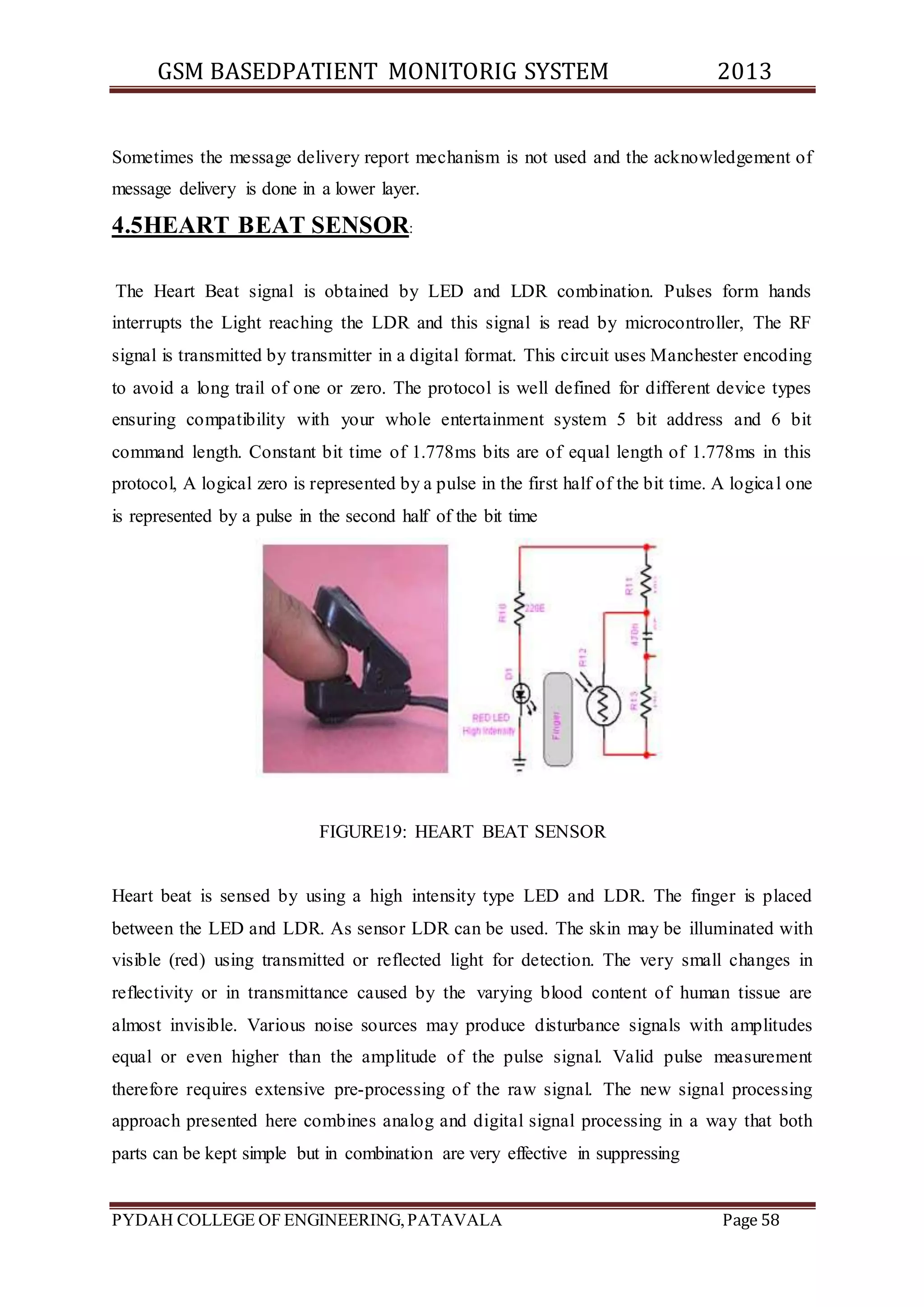 GSM BASEDPATIENT MONITORIG SYSTEM 2013 
Sometimes the message delivery report mechanism is not used and the acknowledgement of 
message delivery is done in a lower layer. 
4.5HEART BEAT SENSOR: 
The Heart Beat signal is obtained by LED and LDR combination. Pulses form hands 
interrupts the Light reaching the LDR and this signal is read by microcontroller, The RF 
signal is transmitted by transmitter in a digital format. This circuit uses Manchester encoding 
to avoid a long trail of one or zero. The protocol is well defined for different device types 
ensuring compatibility with your whole entertainment system 5 bit address and 6 bit 
command length. Constant bit time of 1.778ms bits are of equal length of 1.778ms in this 
protocol, A logical zero is represented by a pulse in the first half of the bit time. A logica l one 
is represented by a pulse in the second half of the bit time 
FIGURE19: HEART BEAT SENSOR 
Heart beat is sensed by using a high intensity type LED and LDR. The finger is placed 
between the LED and LDR. As sensor LDR can be used. The skin may be illuminated with 
visible (red) using transmitted or reflected light for detection. The very small changes in 
reflectivity or in transmittance caused by the varying blood content of human tissue are 
almost invisible. Various noise sources may produce disturbance signals with amplitudes 
equal or even higher than the amplitude of the pulse signal. Valid pulse measurement 
therefore requires extensive pre-processing of the raw signal. The new signal processing 
approach presented here combines analog and digital signal processing in a way that both 
parts can be kept simple but in combination are very effective in suppressing 
PYDAH COLLEGE OF ENGINEERING, PATAVALA Page 58 
 
