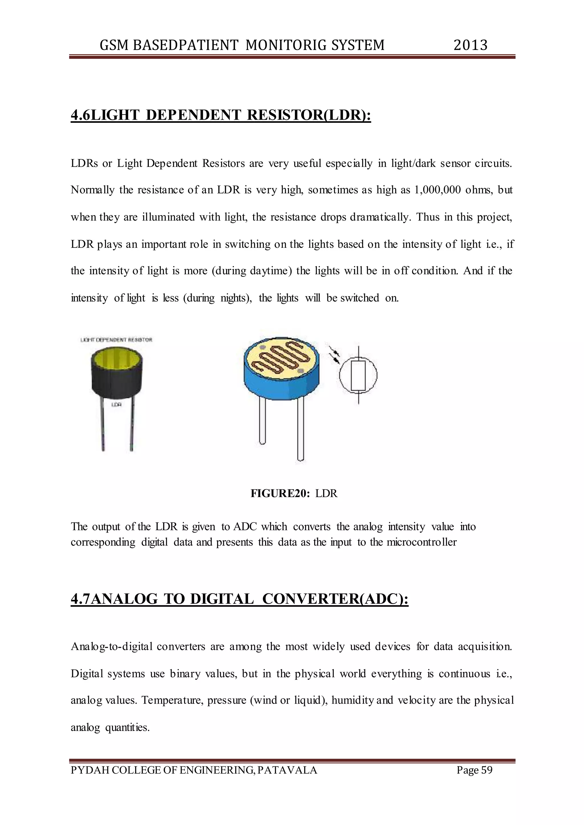 GSM BASEDPATIENT MONITORIG SYSTEM 2013 
4.6LIGHT DEPENDENT RESISTOR(LDR): 
LDRs or Light Dependent Resistors are very useful especially in light/dark sensor circuits. 
Normally the resistance of an LDR is very high, sometimes as high as 1,000,000 ohms, but 
when they are illuminated with light, the resistance drops dramatically. Thus in this project, 
LDR plays an important role in switching on the lights based on the intensity of light i.e., if 
the intensity of light is more (during daytime) the lights will be in off condition. And if the 
intensity of light is less (during nights), the lights will be switched on. 
FIGURE20: LDR 
The output of the LDR is given to ADC which converts the analog intensity value into 
corresponding digital data and presents this data as the input to the microcontroller 
4.7ANALOG TO DIGITAL CONVERTER(ADC): 
Analog-to-digital converters are among the most widely used devices for data acquisition. 
Digital systems use binary values, but in the physical world everything is continuous i.e., 
analog values. Temperature, pressure (wind or liquid), humidity and velocity are the physical 
analog quantities. 
PYDAH COLLEGE OF ENGINEERING, PATAVALA Page 59 
 