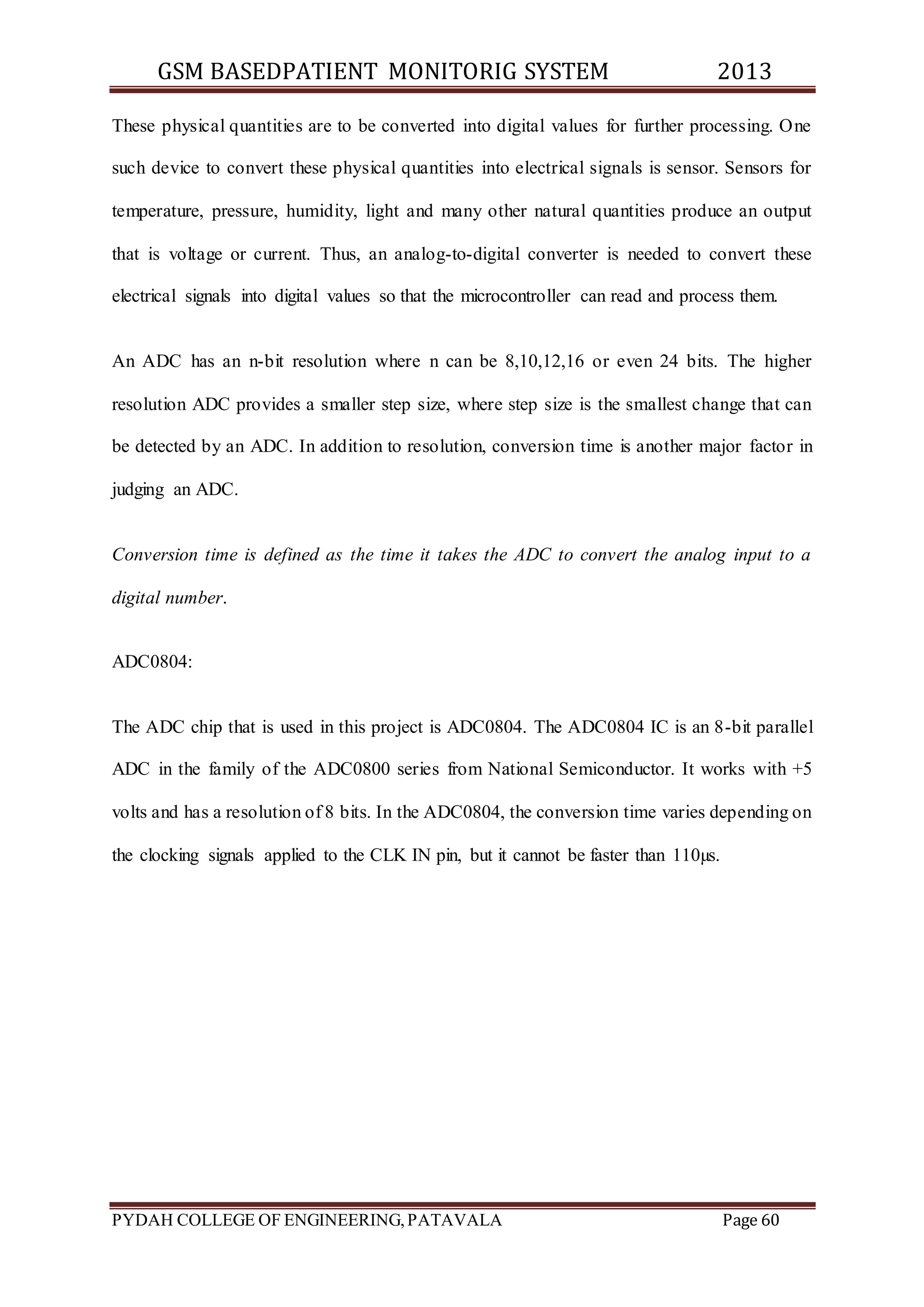 GSM BASEDPATIENT MONITORIG SYSTEM 2013 
These physical quantities are to be converted into digital values for further processing. One 
such device to convert these physical quantities into electrical signals is sensor. Sensors for 
temperature, pressure, humidity, light and many other natural quantities produce an output 
that is voltage or current. Thus, an analog-to-digital converter is needed to convert these 
electrical signals into digital values so that the microcontroller can read and process them. 
An ADC has an n-bit resolution where n can be 8,10,12,16 or even 24 bits. The higher 
resolution ADC provides a smaller step size, where step size is the smallest change that can 
be detected by an ADC. In addition to resolution, conversion time is another major factor in 
judging an ADC. 
Conversion time is defined as the time it takes the ADC to convert the analog input to a 
digital number. 
ADC0804: 
The ADC chip that is used in this project is ADC0804. The ADC0804 IC is an 8-bit parallel 
ADC in the family of the ADC0800 series from National Semiconductor. It works with +5 
volts and has a resolution of 8 bits. In the ADC0804, the conversion time varies depending on 
the clocking signals applied to the CLK IN pin, but it cannot be faster than 110μs. 
PYDAH COLLEGE OF ENGINEERING, PATAVALA Page 60 
 