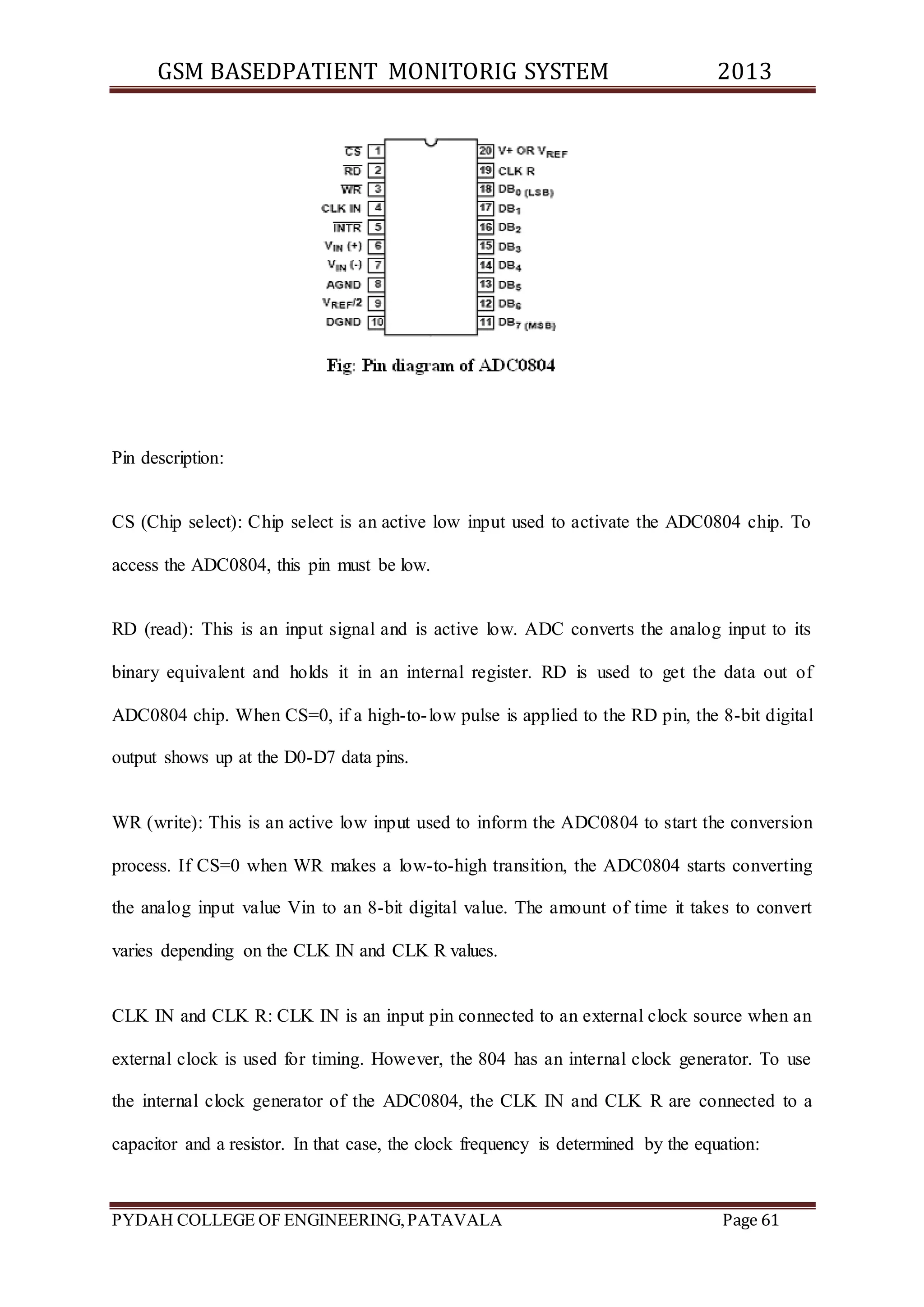 GSM BASEDPATIENT MONITORIG SYSTEM 2013 
Pin description: 
CS (Chip select): Chip select is an active low input used to activate the ADC0804 chip. To 
access the ADC0804, this pin must be low. 
RD (read): This is an input signal and is active low. ADC converts the analog input to its 
binary equivalent and holds it in an internal register. RD is used to get the data out of 
ADC0804 chip. When CS=0, if a high-to- low pulse is applied to the RD pin, the 8-bit digital 
output shows up at the D0-D7 data pins. 
WR (write): This is an active low input used to inform the ADC0804 to start the conversion 
process. If CS=0 when WR makes a low-to-high transition, the ADC0804 starts converting 
the analog input value Vin to an 8-bit digital value. The amount of time it takes to convert 
varies depending on the CLK IN and CLK R values. 
CLK IN and CLK R: CLK IN is an input pin connected to an external clock source when an 
external clock is used for timing. However, the 804 has an internal clock generator. To use 
the internal clock generator of the ADC0804, the CLK IN and CLK R are connected to a 
capacitor and a resistor. In that case, the clock frequency is determined by the equation: 
PYDAH COLLEGE OF ENGINEERING, PATAVALA Page 61 
 