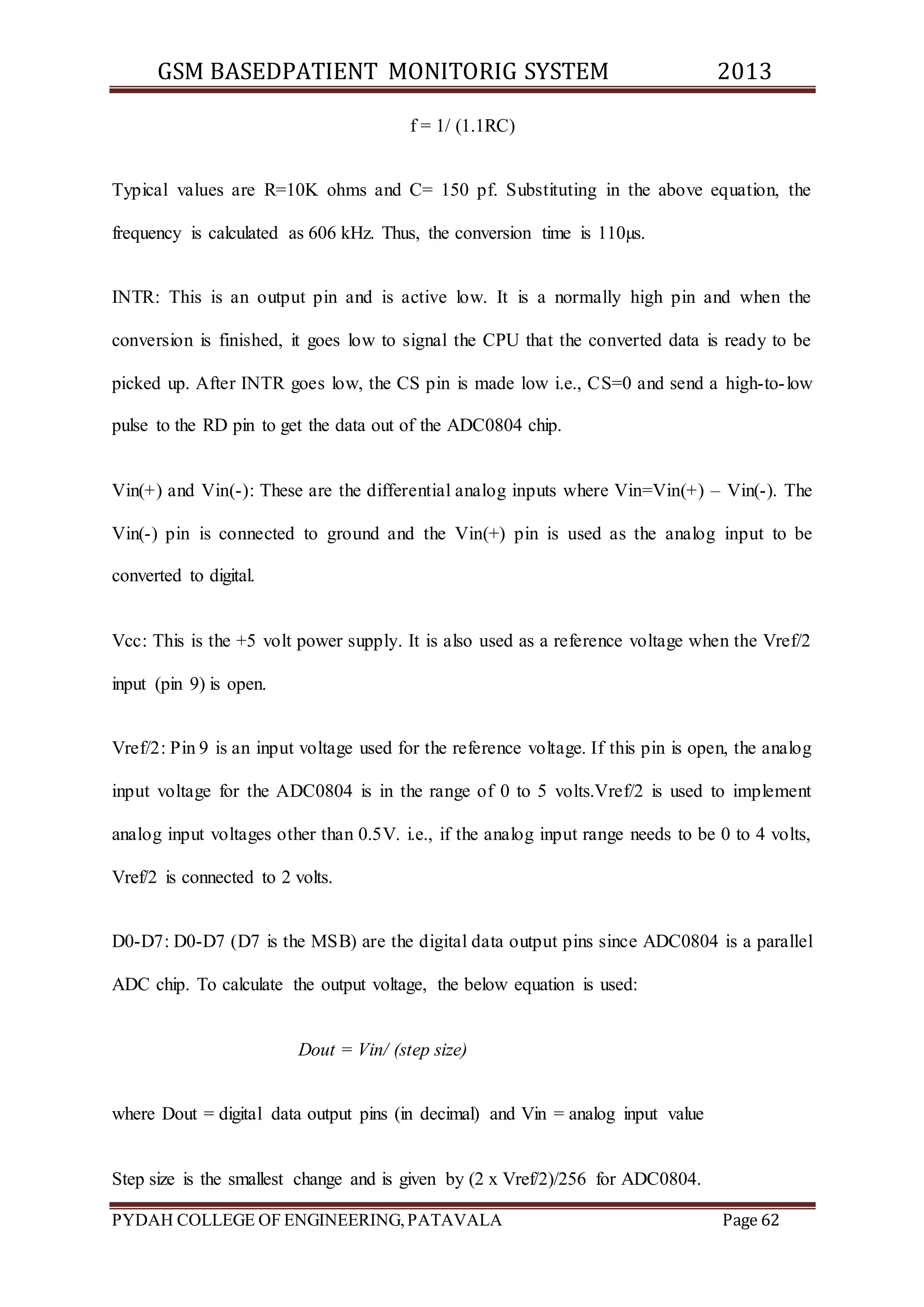 GSM BASEDPATIENT MONITORIG SYSTEM 2013 
f = 1/ (1.1RC) 
Typical values are R=10K ohms and C= 150 pf. Substituting in the above equation, the 
frequency is calculated as 606 kHz. Thus, the conversion time is 110μs. 
INTR: This is an output pin and is active low. It is a normally high pin and when the 
conversion is finished, it goes low to signal the CPU that the converted data is ready to be 
picked up. After INTR goes low, the CS pin is made low i.e., CS=0 and send a high-to- low 
pulse to the RD pin to get the data out of the ADC0804 chip. 
Vin(+) and Vin(-): These are the differential analog inputs where Vin=Vin(+) – Vin(-). The 
Vin(-) pin is connected to ground and the Vin(+) pin is used as the analog input to be 
converted to digital. 
Vcc: This is the +5 volt power supply. It is also used as a reference voltage when the Vref/2 
input (pin 9) is open. 
Vref/2: Pin 9 is an input voltage used for the reference voltage. If this pin is open, the analog 
input voltage for the ADC0804 is in the range of 0 to 5 volts.Vref/2 is used to implement 
analog input voltages other than 0.5V. i.e., if the analog input range needs to be 0 to 4 volts, 
Vref/2 is connected to 2 volts. 
D0-D7: D0-D7 (D7 is the MSB) are the digital data output pins since ADC0804 is a parallel 
ADC chip. To calculate the output voltage, the below equation is used: 
Dout = Vin/ (step size) 
where Dout = digital data output pins (in decimal) and Vin = analog input value 
Step size is the smallest change and is given by (2 x Vref/2)/256 for ADC0804. 
PYDAH COLLEGE OF ENGINEERING, PATAVALA Page 62 
 