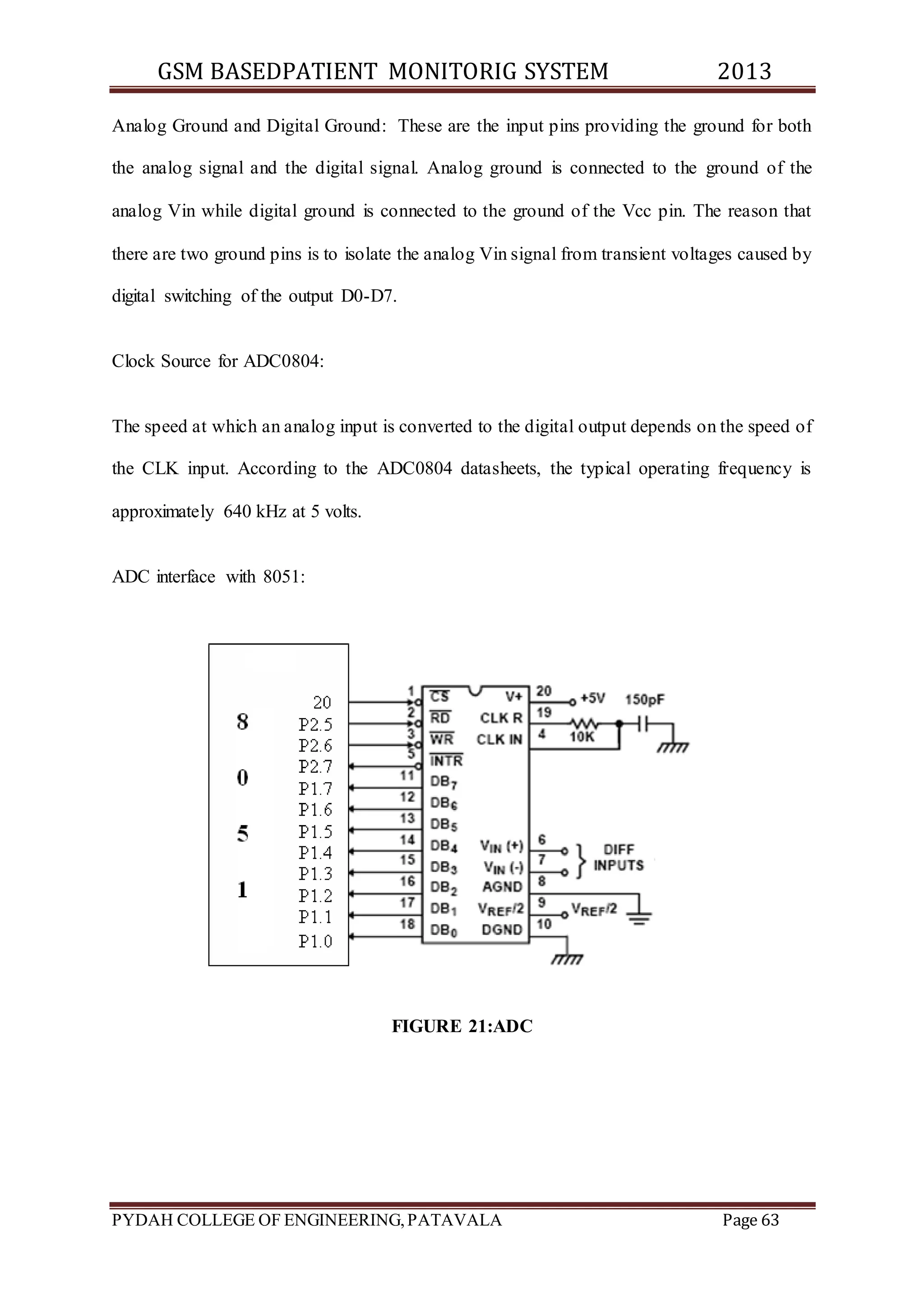 GSM BASEDPATIENT MONITORIG SYSTEM 2013 
Analog Ground and Digital Ground: These are the input pins providing the ground for both 
the analog signal and the digital signal. Analog ground is connected to the ground of the 
analog Vin while digital ground is connected to the ground of the Vcc pin. The reason that 
there are two ground pins is to isolate the analog Vin signal from transient voltages caused by 
digital switching of the output D0-D7. 
Clock Source for ADC0804: 
The speed at which an analog input is converted to the digital output depends on the speed of 
the CLK input. According to the ADC0804 datasheets, the typical operating frequency is 
approximately 640 kHz at 5 volts. 
ADC interface with 8051: 
FIGURE 21:ADC 
PYDAH COLLEGE OF ENGINEERING, PATAVALA Page 63 
 