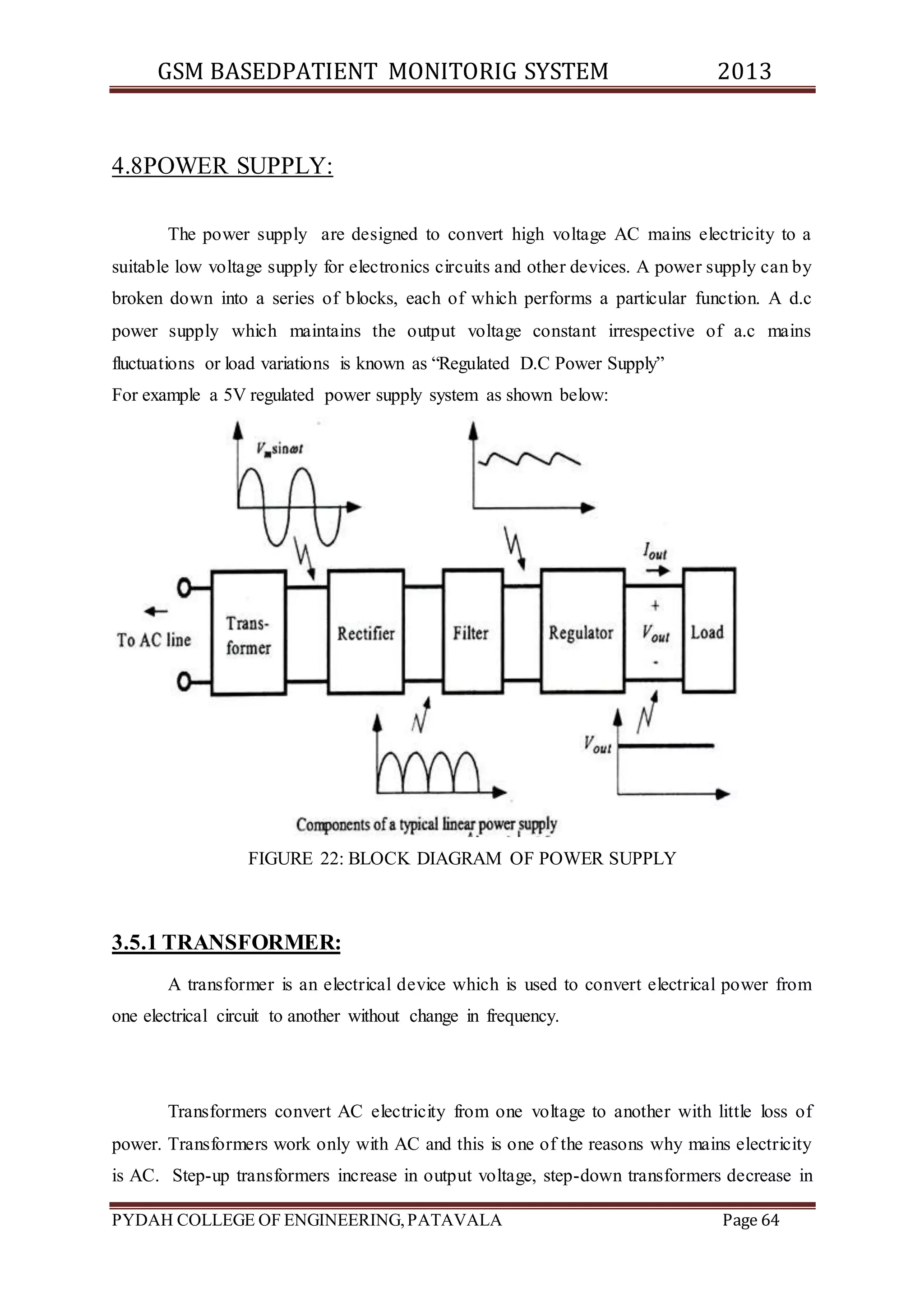 GSM BASEDPATIENT MONITORIG SYSTEM 2013 
4.8POWER SUPPLY: 
The power supply are designed to convert high voltage AC mains electricity to a 
suitable low voltage supply for electronics circuits and other devices. A power supply can by 
broken down into a series of blocks, each of which performs a particular function. A d.c 
power supply which maintains the output voltage constant irrespective of a.c mains 
fluctuations or load variations is known as “Regulated D.C Power Supply” 
For example a 5V regulated power supply system as shown below: 
FIGURE 22: BLOCK DIAGRAM OF POWER SUPPLY 
3.5.1 TRANSFORMER: 
A transformer is an electrical device which is used to convert electrical power from 
one electrical circuit to another without change in frequency. 
Transformers convert AC electricity from one voltage to another with little loss of 
power. Transformers work only with AC and this is one of the reasons why mains electricity 
is AC. Step-up transformers increase in output voltage, step-down transformers decrease in 
PYDAH COLLEGE OF ENGINEERING, PATAVALA Page 64 
 