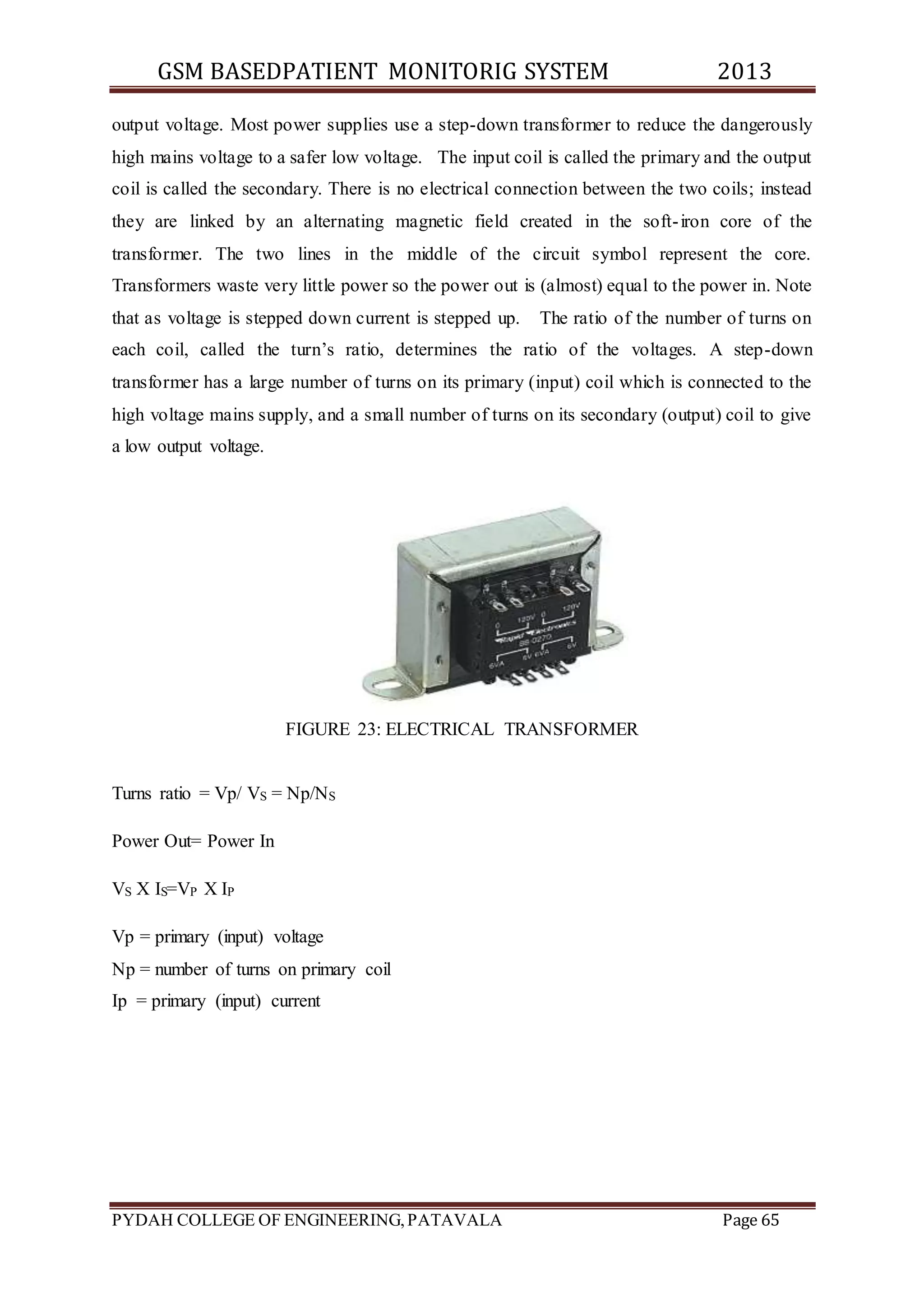 GSM BASEDPATIENT MONITORIG SYSTEM 2013 
output voltage. Most power supplies use a step-down transformer to reduce the dangerously 
high mains voltage to a safer low voltage. The input coil is called the primary and the output 
coil is called the secondary. There is no electrical connection between the two coils; instead 
they are linked by an alternating magnetic field created in the soft- iron core of the 
transformer. The two lines in the middle of the circuit symbol represent the core. 
Transformers waste very little power so the power out is (almost) equal to the power in. Note 
that as voltage is stepped down current is stepped up. The ratio of the number of turns on 
each coil, called the turn’s ratio, determines the ratio of the voltages. A step-down 
transformer has a large number of turns on its primary (input) coil which is connected to the 
high voltage mains supply, and a small number of turns on its secondary (output) coil to give 
a low output voltage. 
FIGURE 23: ELECTRICAL TRANSFORMER 
Turns ratio = Vp/ VS = Np/NS 
Power Out= Power In 
VS X IS=VP X IP 
Vp = primary (input) voltage 
Np = number of turns on primary coil 
Ip = primary (input) current 
PYDAH COLLEGE OF ENGINEERING, PATAVALA Page 65 
 