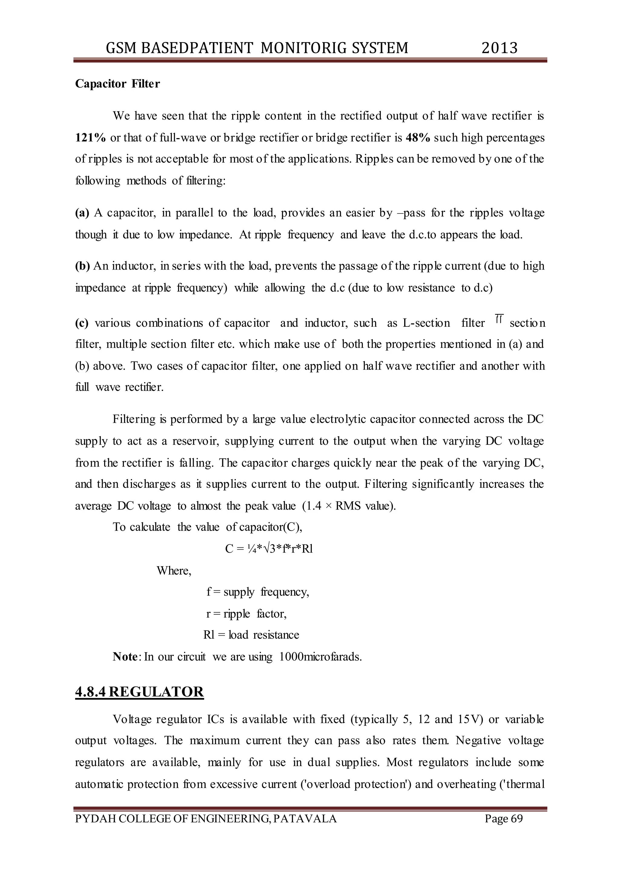 GSM BASEDPATIENT MONITORIG SYSTEM 2013 
Capacitor Filter 
We have seen that the ripple content in the rectified output of half wave rectifier is 
121% or that of full-wave or bridge rectifier or bridge rectifier is 48% such high percentages 
of ripples is not acceptable for most of the applications. Ripples can be removed by one of the 
following methods of filtering: 
(a) A capacitor, in parallel to the load, provides an easier by –pass for the ripples voltage 
though it due to low impedance. At ripple frequency and leave the d.c.to appears the load. 
(b) An inductor, in series with the load, prevents the passage of the ripple current (due to high 
impedance at ripple frequency) while allowing the d.c (due to low resistance to d.c) 
(c) various combinations of capacitor and inductor, such as L-section filter section 
filter, multiple section filter etc. which make use of both the properties mentioned in (a) and 
(b) above. Two cases of capacitor filter, one applied on half wave rectifier and another with 
full wave rectifier. 
Filtering is performed by a large value electrolytic capacitor connected across the DC 
supply to act as a reservoir, supplying current to the output when the varying DC voltage 
from the rectifier is falling. The capacitor charges quickly near the peak of the varying DC, 
and then discharges as it supplies current to the output. Filtering significantly increases the 
average DC voltage to almost the peak value (1.4 × RMS value). 
To calculate the value of capacitor(C), 
C = ¼*√3*f*r*Rl 
Where, 
f = supply frequency, 
r = ripple factor, 
Rl = load resistance 
Note: In our circuit we are using 1000microfarads. 
4.8.4 REGULATOR 
Voltage regulator ICs is available with fixed (typically 5, 12 and 15V) or variable 
output voltages. The maximum current they can pass also rates them. Negative voltage 
regulators are available, mainly for use in dual supplies. Most regulators include some 
automatic protection from excessive current ('overload protection') and overheating ('thermal 
PYDAH COLLEGE OF ENGINEERING, PATAVALA Page 69 
 