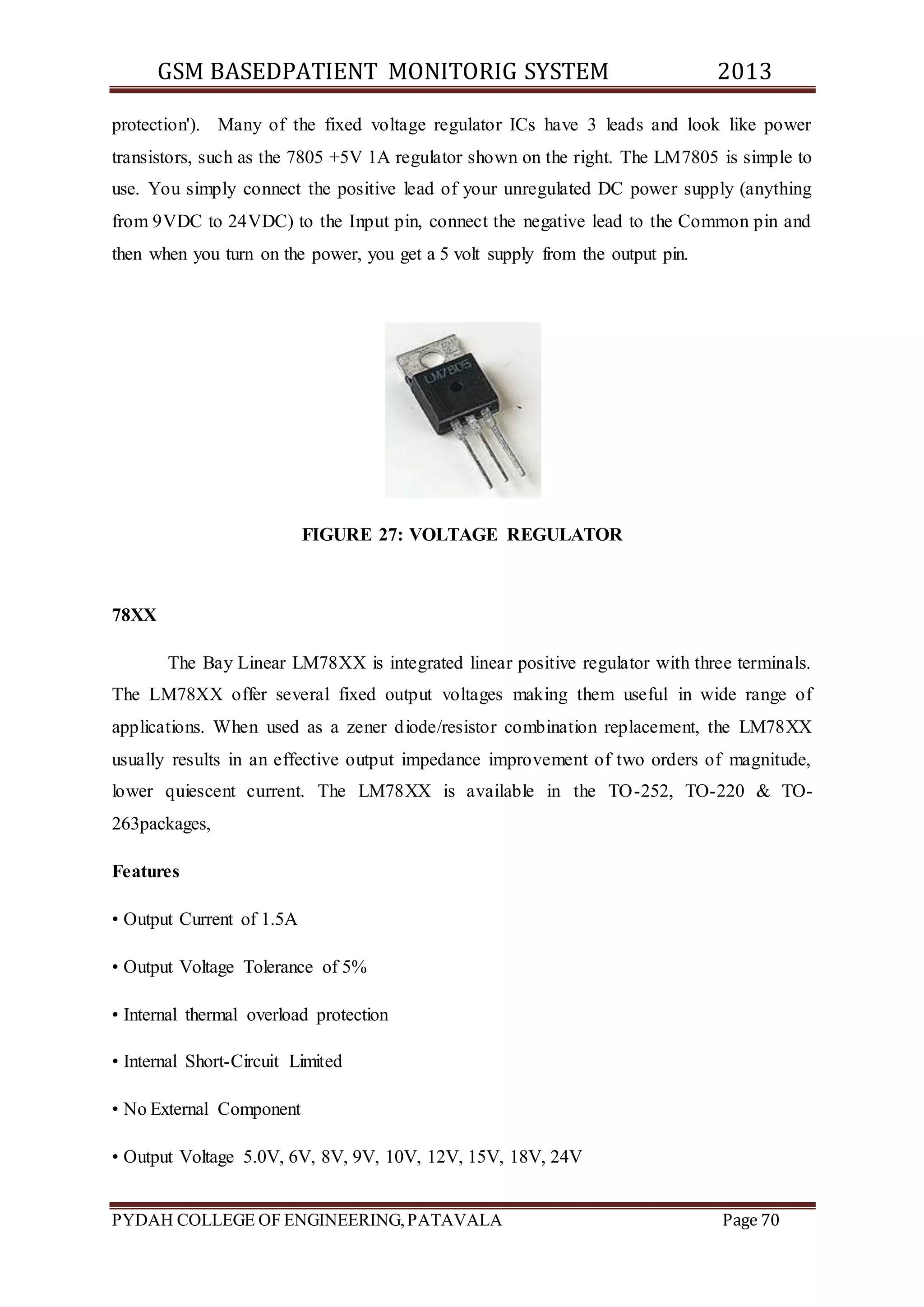 GSM BASEDPATIENT MONITORIG SYSTEM 2013 
protection'). Many of the fixed voltage regulator ICs have 3 leads and look like power 
transistors, such as the 7805 +5V 1A regulator shown on the right. The LM7805 is simple to 
use. You simply connect the positive lead of your unregulated DC power supply (anything 
from 9VDC to 24VDC) to the Input pin, connect the negative lead to the Common pin and 
then when you turn on the power, you get a 5 volt supply from the output pin. 
FIGURE 27: VOLTAGE REGULATOR 
78XX 
The Bay Linear LM78XX is integrated linear positive regulator with three terminals. 
The LM78XX offer several fixed output voltages making them useful in wide range of 
applications. When used as a zener diode/resistor combination replacement, the LM78XX 
usually results in an effective output impedance improvement of two orders of magnitude, 
lower quiescent current. The LM78XX is available in the TO-252, TO-220 & TO- 
263packages, 
Features 
• Output Current of 1.5A 
• Output Voltage Tolerance of 5% 
• Internal thermal overload protection 
• Internal Short-Circuit Limited 
• No External Component 
• Output Voltage 5.0V, 6V, 8V, 9V, 10V, 12V, 15V, 18V, 24V 
PYDAH COLLEGE OF ENGINEERING, PATAVALA Page 70 
 