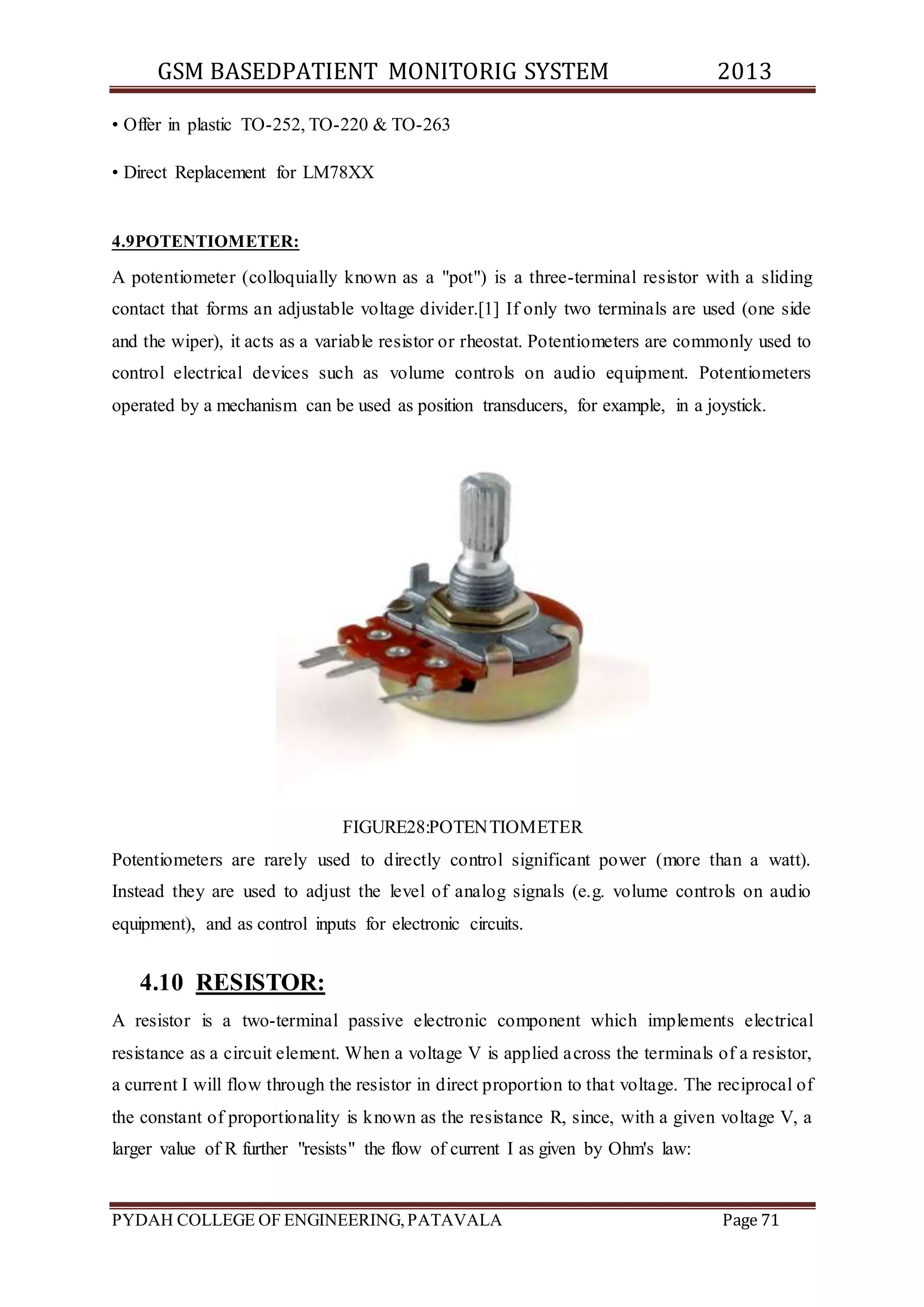 GSM BASEDPATIENT MONITORIG SYSTEM 2013 
• Offer in plastic TO-252, TO-220 & TO-263 
• Direct Replacement for LM78XX 
4.9POTENTIOMETER: 
A potentiometer (colloquially known as a "pot") is a three-terminal resistor with a sliding 
contact that forms an adjustable voltage divider.[1] If only two terminals are used (one side 
and the wiper), it acts as a variable resistor or rheostat. Potentiometers are commonly used to 
control electrical devices such as volume controls on audio equipment. Potentiometers 
operated by a mechanism can be used as position transducers, for example, in a joystick. 
FIGURE28:POTENTIOMETER 
Potentiometers are rarely used to directly control significant power (more than a watt). 
Instead they are used to adjust the level of analog signals (e.g. volume controls on audio 
equipment), and as control inputs for electronic circuits. 
4.10 RESISTOR: 
A resistor is a two-terminal passive electronic component which implements electrical 
resistance as a circuit element. When a voltage V is applied across the terminals of a resistor, 
a current I will flow through the resistor in direct proportion to that voltage. The reciprocal of 
the constant of proportionality is known as the resistance R, since, with a given voltage V, a 
larger value of R further "resists" the flow of current I as given by Ohm's law: 
PYDAH COLLEGE OF ENGINEERING, PATAVALA Page 71 
 