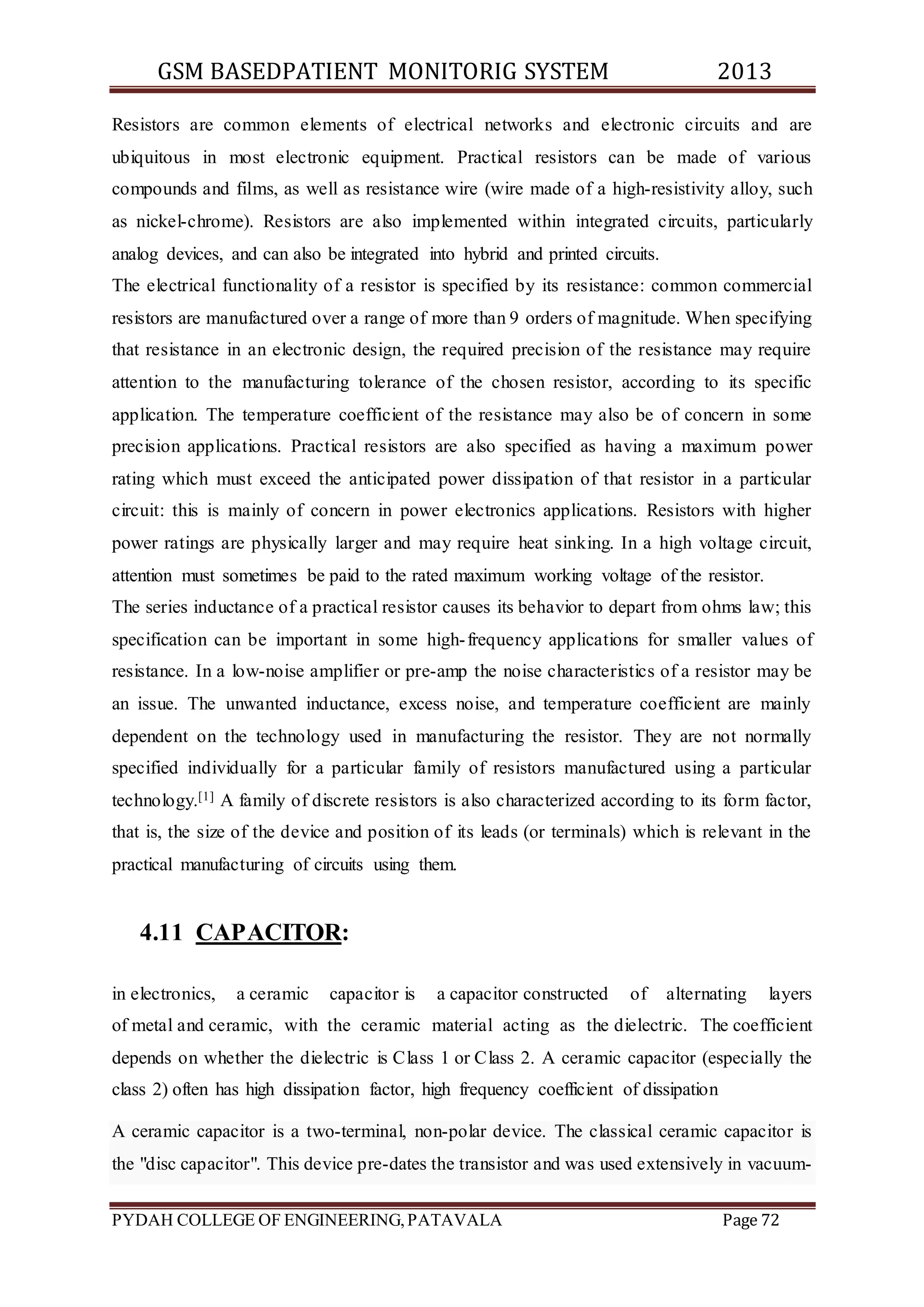GSM BASEDPATIENT MONITORIG SYSTEM 2013 
Resistors are common elements of electrical networks and electronic circuits and are 
ubiquitous in most electronic equipment. Practical resistors can be made of various 
compounds and films, as well as resistance wire (wire made of a high-resistivity alloy, such 
as nickel-chrome). Resistors are also implemented within integrated circuits, particularly 
analog devices, and can also be integrated into hybrid and printed circuits. 
The electrical functionality of a resistor is specified by its resistance: common commercial 
resistors are manufactured over a range of more than 9 orders of magnitude. When specifying 
that resistance in an electronic design, the required precision of the resistance may require 
attention to the manufacturing tolerance of the chosen resistor, according to its specific 
application. The temperature coefficient of the resistance may also be of concern in some 
precision applications. Practical resistors are also specified as having a maximum power 
rating which must exceed the anticipated power dissipation of that resistor in a particular 
circuit: this is mainly of concern in power electronics applications. Resistors with higher 
power ratings are physically larger and may require heat sinking. In a high voltage circuit, 
attention must sometimes be paid to the rated maximum working voltage of the resistor. 
The series inductance of a practical resistor causes its behavior to depart from ohms law; this 
specification can be important in some high- frequency applications for smaller values of 
resistance. In a low-noise amplifier or pre-amp the noise characteristics of a resistor may be 
an issue. The unwanted inductance, excess noise, and temperature coefficient are mainly 
dependent on the technology used in manufacturing the resistor. They are not normally 
specified individually for a particular family of resistors manufactured using a particular 
technology.[1] A family of discrete resistors is also characterized according to its form factor, 
that is, the size of the device and position of its leads (or terminals) which is relevant in the 
practical manufacturing of circuits using them. 
4.11 CAPACITOR: 
in electronics, a ceramic capacitor is a capacitor constructed of alternating layers 
of metal and ceramic, with the ceramic material acting as the dielectric. The coefficient 
depends on whether the dielectric is Class 1 or Class 2. A ceramic capacitor (especially the 
class 2) often has high dissipation factor, high frequency coefficient of dissipation 
A ceramic capacitor is a two-terminal, non-polar device. The classical ceramic capacitor is 
the "disc capacitor". This device pre-dates the transistor and was used extensively in vacuum- 
PYDAH COLLEGE OF ENGINEERING, PATAVALA Page 72 
 