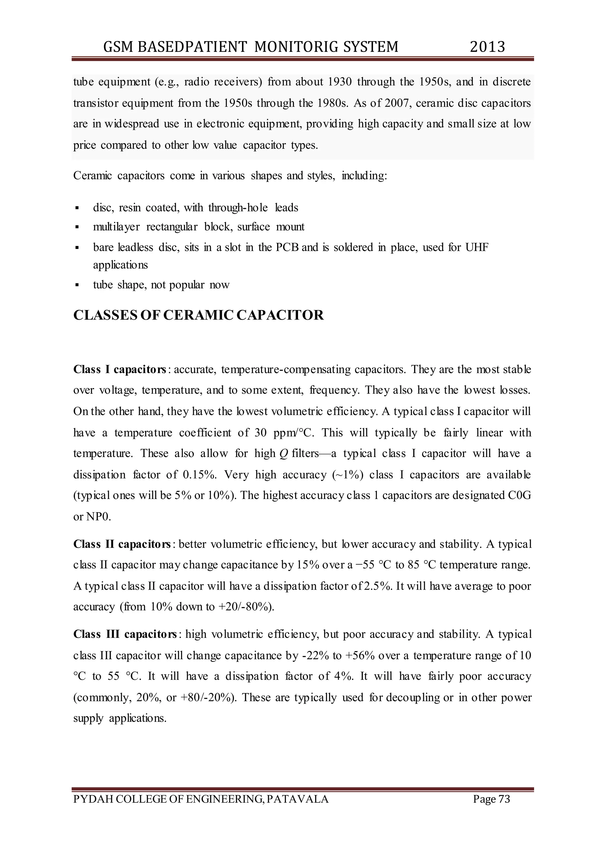 GSM BASEDPATIENT MONITORIG SYSTEM 2013 
tube equipment (e.g., radio receivers) from about 1930 through the 1950s, and in discrete 
transistor equipment from the 1950s through the 1980s. As of 2007, ceramic disc capacitors 
are in widespread use in electronic equipment, providing high capacity and small size at low 
price compared to other low value capacitor types. 
Ceramic capacitors come in various shapes and styles, including: 
 disc, resin coated, with through-hole leads 
 multilayer rectangular block, surface mount 
 bare leadless disc, sits in a slot in the PCB and is soldered in place, used for UHF 
applications 
 tube shape, not popular now 
CLASSES OF CERAMIC CAPACITOR 
Class I capacitors : accurate, temperature-compensating capacitors. They are the most stable 
over voltage, temperature, and to some extent, frequency. They also have the lowest losses. 
On the other hand, they have the lowest volumetric efficiency. A typical class I capacitor will 
have a temperature coefficient of 30 ppm/°C. This will typically be fairly linear with 
temperature. These also allow for high Q filters—a typical class I capacitor will have a 
dissipation factor of 0.15%. Very high accuracy (~1%) class I capacitors are available 
(typical ones will be 5% or 10%). The highest accuracy class 1 capacitors are designated C0G 
or NP0. 
Class II capacitors : better volumetric efficiency, but lower accuracy and stability. A typical 
class II capacitor may change capacitance by 15% over a −55 °C to 85 °C temperature range. 
A typical class II capacitor will have a dissipation factor of 2.5%. It will have average to poor 
accuracy (from 10% down to +20/-80%). 
Class III capacitors : high volumetric efficiency, but poor accuracy and stability. A typical 
class III capacitor will change capacitance by -22% to +56% over a temperature range of 10 
°C to 55 °C. It will have a dissipation factor of 4%. It will have fairly poor accuracy 
(commonly, 20%, or +80/-20%). These are typically used for decoupling or in other power 
supply applications. 
PYDAH COLLEGE OF ENGINEERING, PATAVALA Page 73 
 