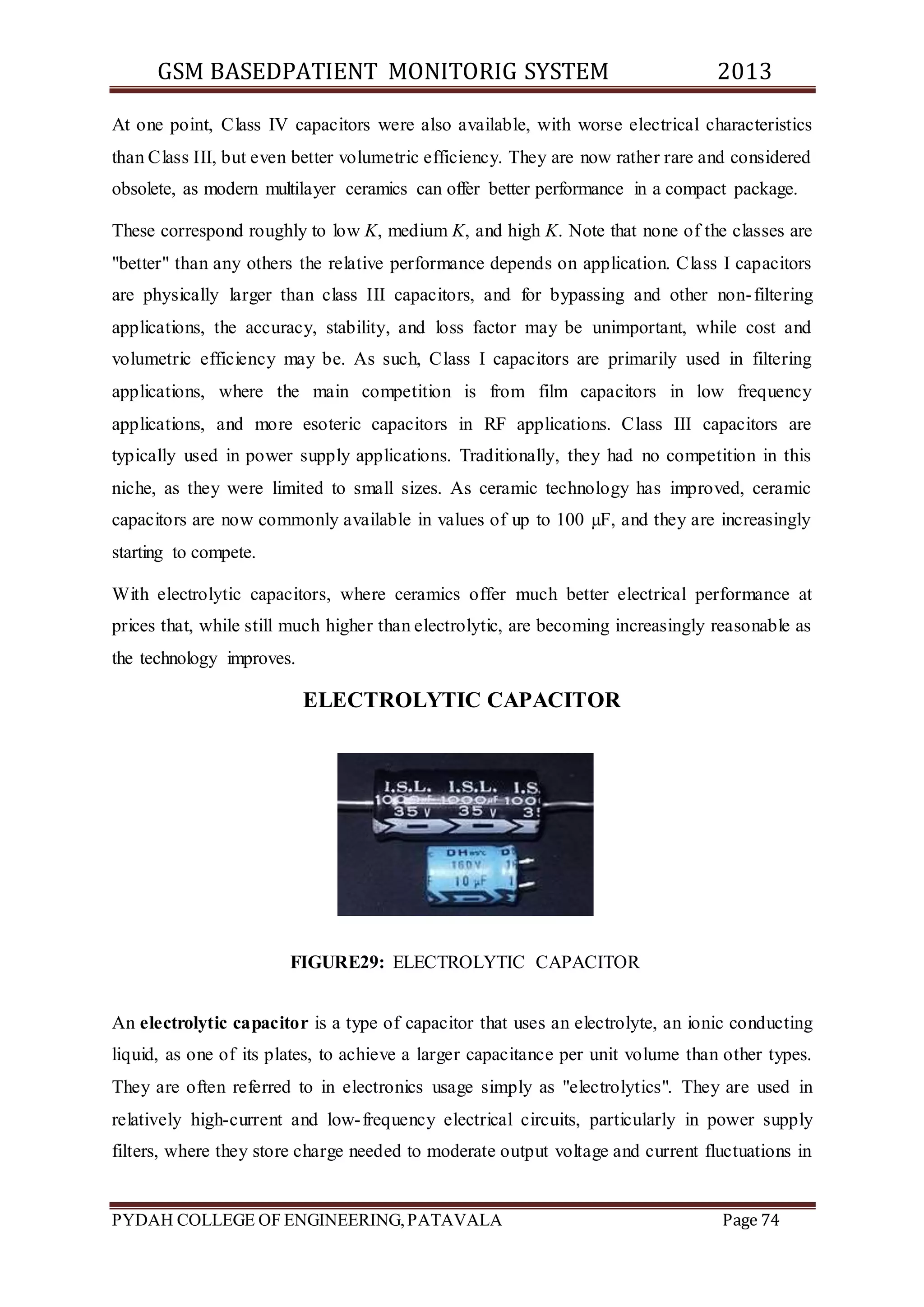 GSM BASEDPATIENT MONITORIG SYSTEM 2013 
At one point, Class IV capacitors were also available, with worse electrical characteristics 
than Class III, but even better volumetric efficiency. They are now rather rare and considered 
obsolete, as modern multilayer ceramics can offer better performance in a compact package. 
These correspond roughly to low K, medium K, and high K. Note that none of the classes are 
"better" than any others the relative performance depends on application. Class I capacitors 
are physically larger than class III capacitors, and for bypassing and other non- filtering 
applications, the accuracy, stability, and loss factor may be unimportant, while cost and 
volumetric efficiency may be. As such, Class I capacitors are primarily used in filtering 
applications, where the main competition is from film capacitors in low frequency 
applications, and more esoteric capacitors in RF applications. Class III capacitors are 
typically used in power supply applications. Traditionally, they had no competition in this 
niche, as they were limited to small sizes. As ceramic technology has improved, ceramic 
capacitors are now commonly available in values of up to 100 μF, and they are increasingly 
starting to compete. 
With electrolytic capacitors, where ceramics offer much better electrical performance at 
prices that, while still much higher than electrolytic, are becoming increasingly reasonable as 
the technology improves. 
ELECTROLYTIC CAPACITOR 
FIGURE29: ELECTROLYTIC CAPACITOR 
An electrolytic capacitor is a type of capacitor that uses an electrolyte, an ionic conducting 
liquid, as one of its plates, to achieve a larger capacitance per unit volume than other types. 
They are often referred to in electronics usage simply as "electrolytics". They are used in 
relatively high-current and low- frequency electrical circuits, particularly in power supply 
filters, where they store charge needed to moderate output voltage and current fluctuations in 
PYDAH COLLEGE OF ENGINEERING, PATAVALA Page 74 
 