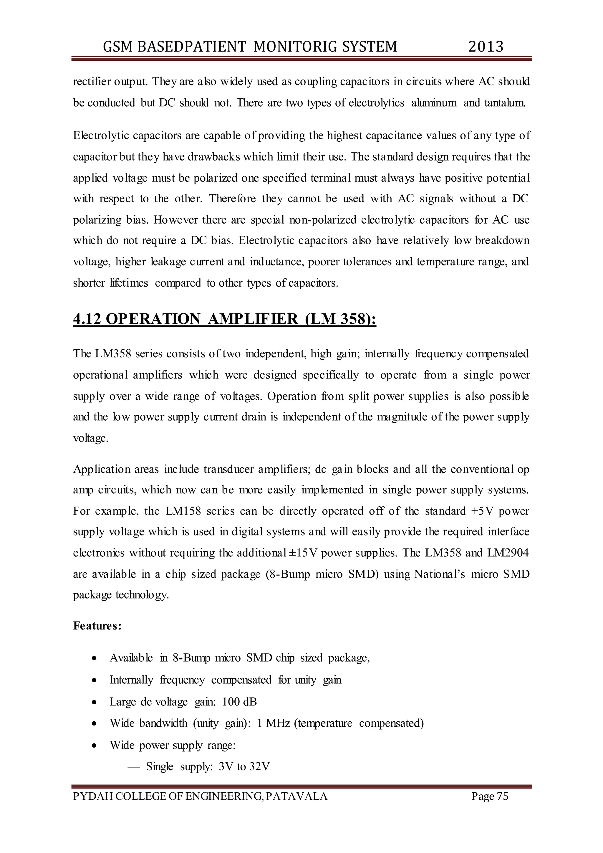 GSM BASEDPATIENT MONITORIG SYSTEM 2013 
rectifier output. They are also widely used as coupling capacitors in circuits where AC should 
be conducted but DC should not. There are two types of electrolytics aluminum and tantalum. 
Electrolytic capacitors are capable of providing the highest capacitance values of any type of 
capacitor but they have drawbacks which limit their use. The standard design requires that the 
applied voltage must be polarized one specified terminal must always have positive potential 
with respect to the other. Therefore they cannot be used with AC signals without a DC 
polarizing bias. However there are special non-polarized electrolytic capacitors for AC use 
which do not require a DC bias. Electrolytic capacitors also have relatively low breakdown 
voltage, higher leakage current and inductance, poorer tolerances and temperature range, and 
shorter lifetimes compared to other types of capacitors. 
4.12 OPERATION AMPLIFIER (LM 358): 
The LM358 series consists of two independent, high gain; internally frequency compensated 
operational amplifiers which were designed specifically to operate from a single power 
supply over a wide range of voltages. Operation from split power supplies is also possible 
and the low power supply current drain is independent of the magnitude of the power supply 
voltage. 
Application areas include transducer amplifiers; dc gain blocks and all the conventional op 
amp circuits, which now can be more easily implemented in single power supply systems. 
For example, the LM158 series can be directly operated off of the standard +5V power 
supply voltage which is used in digital systems and will easily provide the required interface 
electronics without requiring the additional ±15V power supplies. The LM358 and LM2904 
are available in a chip sized package (8-Bump micro SMD) using National’s micro SMD 
package technology. 
Features: 
 Available in 8-Bump micro SMD chip sized package, 
 Internally frequency compensated for unity gain 
 Large dc voltage gain: 100 dB 
 Wide bandwidth (unity gain): 1 MHz (temperature compensated) 
 Wide power supply range: 
— Single supply: 3V to 32V 
PYDAH COLLEGE OF ENGINEERING, PATAVALA Page 75 
 