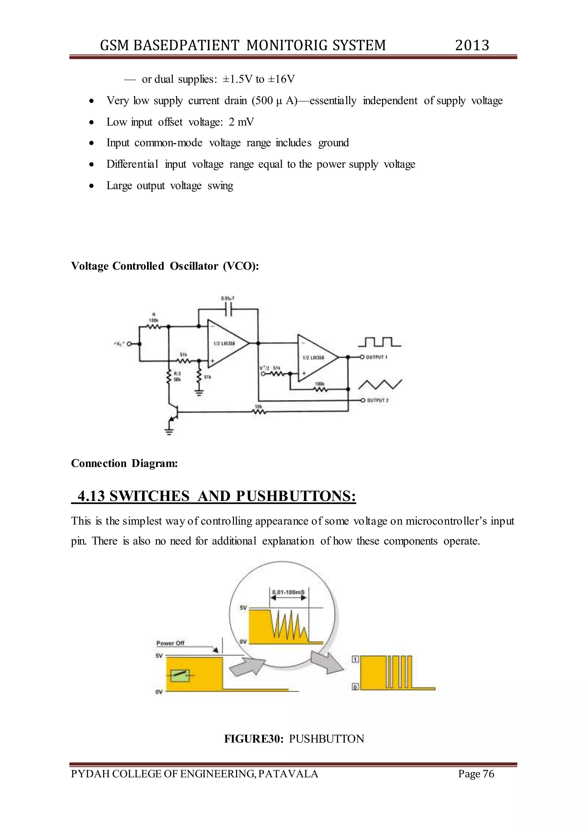 GSM BASEDPATIENT MONITORIG SYSTEM 2013 
— or dual supplies: ±1.5V to ±16V 
 Very low supply current drain (500 μ A)—essentially independent of supply voltage 
 Low input offset voltage: 2 mV 
 Input common-mode voltage range includes ground 
 Differential input voltage range equal to the power supply voltage 
 Large output voltage swing 
Voltage Controlled Oscillator (VCO): 
Connection Diagram: 
4.13 SWITCHES AND PUSHBUTTONS: 
This is the simplest way of controlling appearance of some voltage on microcontroller’s input 
pin. There is also no need for additional explanation of how these components operate. 
FIGURE30: PUSHBUTTON 
PYDAH COLLEGE OF ENGINEERING, PATAVALA Page 76 
 