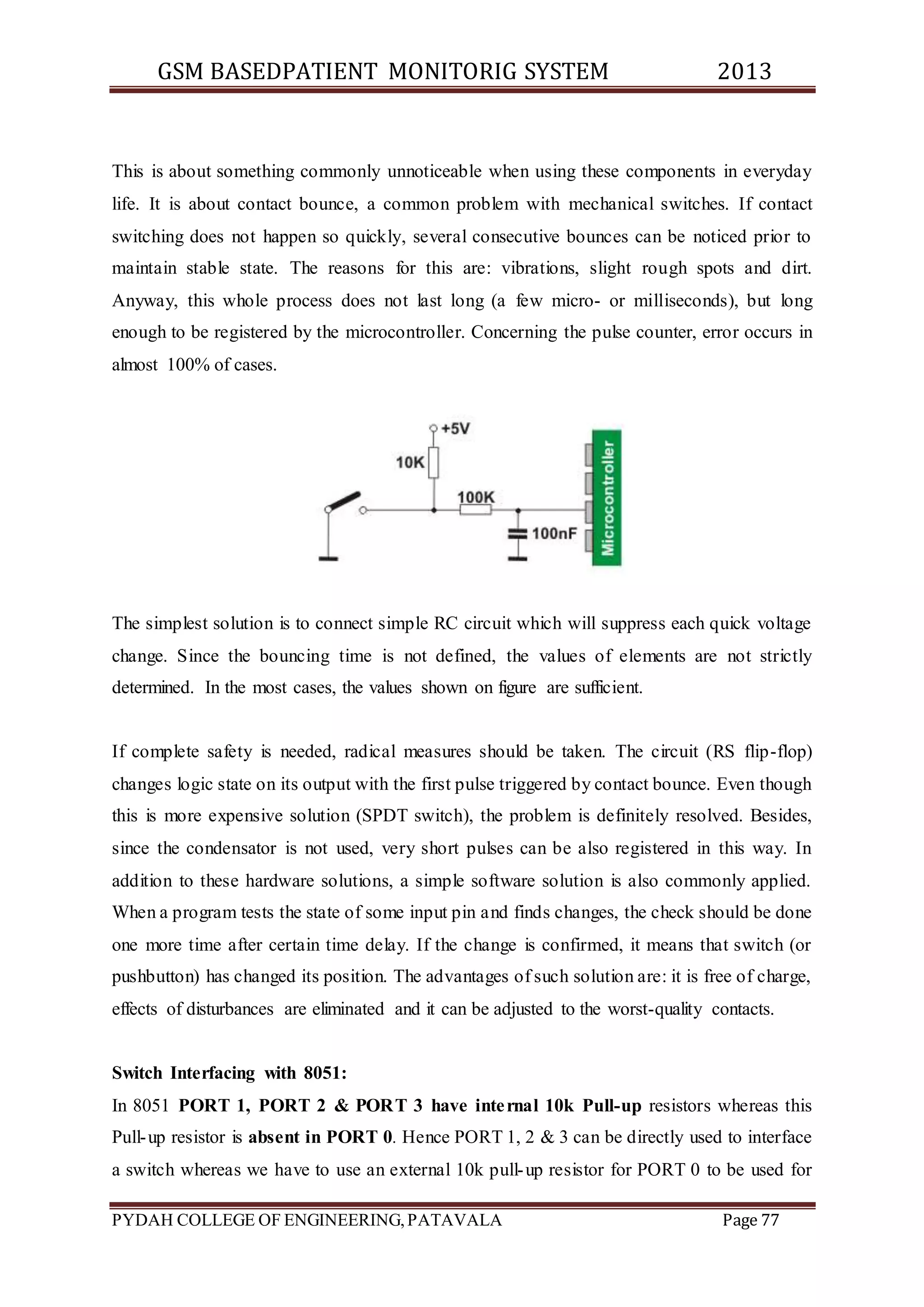 GSM BASEDPATIENT MONITORIG SYSTEM 2013 
This is about something commonly unnoticeable when using these components in everyday 
life. It is about contact bounce, a common problem with mechanical switches. If contact 
switching does not happen so quickly, several consecutive bounces can be noticed prior to 
maintain stable state. The reasons for this are: vibrations, slight rough spots and dirt. 
Anyway, this whole process does not last long (a few micro- or milliseconds), but long 
enough to be registered by the microcontroller. Concerning the pulse counter, error occurs in 
almost 100% of cases. 
The simplest solution is to connect simple RC circuit which will suppress each quick voltage 
change. Since the bouncing time is not defined, the values of elements are not strictly 
determined. In the most cases, the values shown on figure are sufficient. 
If complete safety is needed, radical measures should be taken. The circuit (RS flip-flop) 
changes logic state on its output with the first pulse triggered by contact bounce. Even though 
this is more expensive solution (SPDT switch), the problem is definitely resolved. Besides, 
since the condensator is not used, very short pulses can be also registered in this way. In 
addition to these hardware solutions, a simple software solution is also commonly applied. 
When a program tests the state of some input pin and finds changes, the check should be done 
one more time after certain time delay. If the change is confirmed, it means that switch (or 
pushbutton) has changed its position. The advantages of such solution are: it is free of charge, 
effects of disturbances are eliminated and it can be adjusted to the worst-quality contacts. 
Switch Interfacing with 8051: 
In 8051 PORT 1, PORT 2 & PORT 3 have inte rnal 10k Pull-up resistors whereas this 
Pull-up resistor is absent in PORT 0. Hence PORT 1, 2 & 3 can be directly used to interface 
a switch whereas we have to use an external 10k pull-up resistor for PORT 0 to be used for 
PYDAH COLLEGE OF ENGINEERING, PATAVALA Page 77 
 
