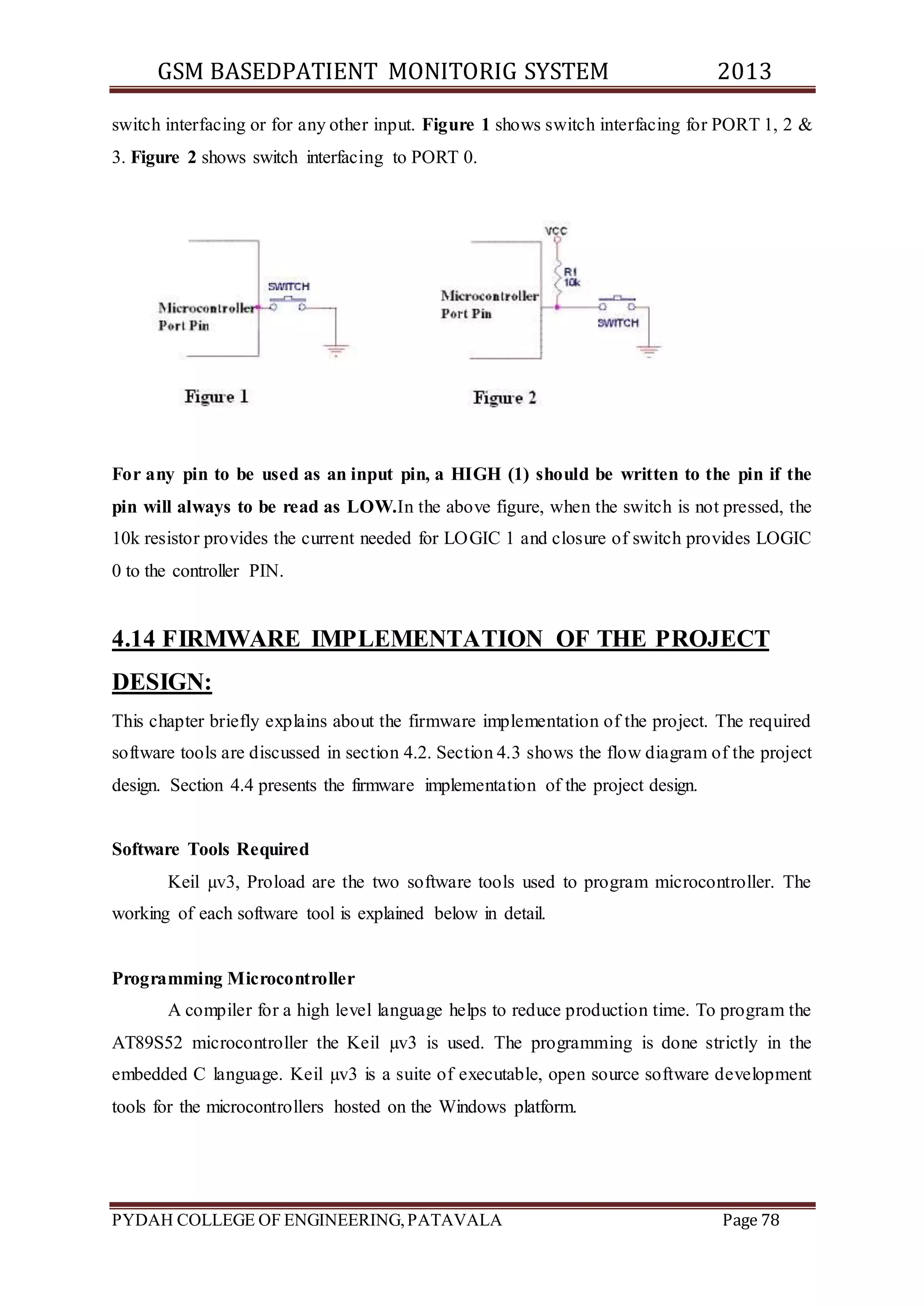 GSM BASEDPATIENT MONITORIG SYSTEM 2013 
switch interfacing or for any other input. Figure 1 shows switch interfacing for PORT 1, 2 & 
3. Figure 2 shows switch interfacing to PORT 0. 
For any pin to be used as an input pin, a HIGH (1) should be written to the pin if the 
pin will always to be read as LOW.In the above figure, when the switch is not pressed, the 
10k resistor provides the current needed for LOGIC 1 and closure of switch provides LOGIC 
0 to the controller PIN. 
4.14 FIRMWARE IMPLEMENTATION OF THE PROJECT 
DESIGN: 
This chapter briefly explains about the firmware implementation of the project. The required 
software tools are discussed in section 4.2. Section 4.3 shows the flow diagram of the project 
design. Section 4.4 presents the firmware implementation of the project design. 
Software Tools Required 
Keil μv3, Proload are the two software tools used to program microcontroller. The 
working of each software tool is explained below in detail. 
Programming Microcontroller 
A compiler for a high level language helps to reduce production time. To program the 
AT89S52 microcontroller the Keil μv3 is used. The programming is done strictly in the 
embedded C language. Keil μv3 is a suite of executable, open source software development 
tools for the microcontrollers hosted on the Windows platform. 
PYDAH COLLEGE OF ENGINEERING, PATAVALA Page 78 
 