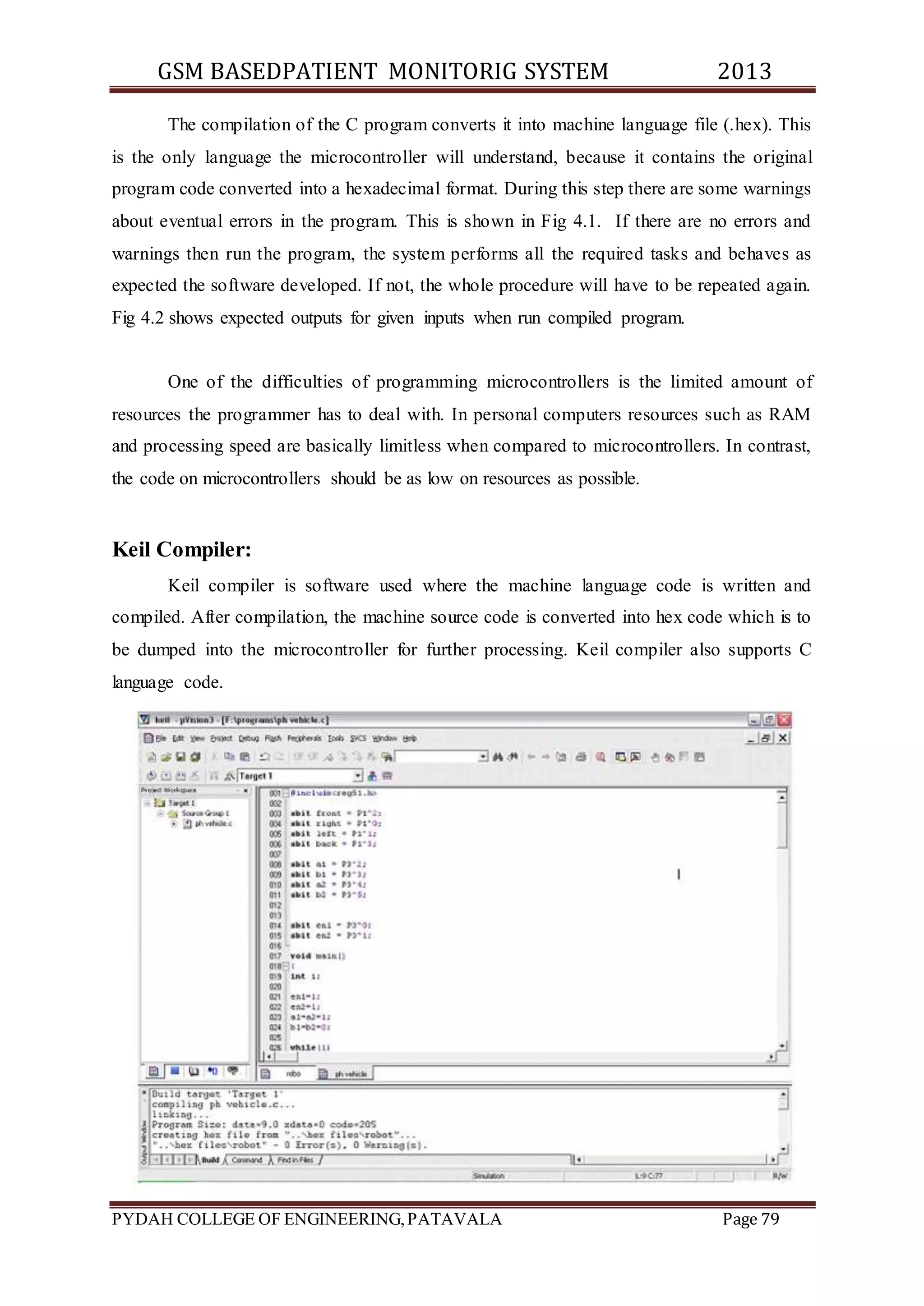 GSM BASEDPATIENT MONITORIG SYSTEM 2013 
The compilation of the C program converts it into machine language file (.hex). This 
is the only language the microcontroller will understand, because it contains the original 
program code converted into a hexadecimal format. During this step there are some warnings 
about eventual errors in the program. This is shown in Fig 4.1. If there are no errors and 
warnings then run the program, the system performs all the required tasks and behaves as 
expected the software developed. If not, the whole procedure will have to be repeated again. 
Fig 4.2 shows expected outputs for given inputs when run compiled program. 
One of the difficulties of programming microcontrollers is the limited amount of 
resources the programmer has to deal with. In personal computers resources such as RAM 
and processing speed are basically limitless when compared to microcontrollers. In contrast, 
the code on microcontrollers should be as low on resources as possible. 
Keil Compiler: 
Keil compiler is software used where the machine language code is written and 
compiled. After compilation, the machine source code is converted into hex code which is to 
be dumped into the microcontroller for further processing. Keil compiler also supports C 
language code. 
PYDAH COLLEGE OF ENGINEERING, PATAVALA Page 79 
 