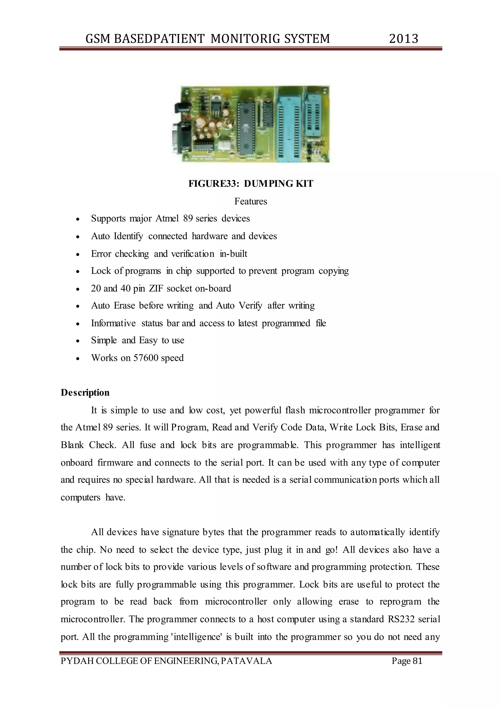 GSM BASEDPATIENT MONITORIG SYSTEM 2013 
FIGURE33: DUMPING KIT 
Features 
 Supports major Atmel 89 series devices 
 Auto Identify connected hardware and devices 
 Error checking and verification in-built 
 Lock of programs in chip supported to prevent program copying 
 20 and 40 pin ZIF socket on-board 
 Auto Erase before writing and Auto Verify after writing 
 Informative status bar and access to latest programmed file 
 Simple and Easy to use 
 Works on 57600 speed 
Description 
It is simple to use and low cost, yet powerful flash microcontroller programmer for 
the Atmel 89 series. It will Program, Read and Verify Code Data, Write Lock Bits, Erase and 
Blank Check. All fuse and lock bits are programmable. This programmer has intelligent 
onboard firmware and connects to the serial port. It can be used with any type of computer 
and requires no special hardware. All that is needed is a serial communication ports which all 
computers have. 
All devices have signature bytes that the programmer reads to automatically identify 
the chip. No need to select the device type, just plug it in and go! All devices also have a 
number of lock bits to provide various levels of software and programming protection. These 
lock bits are fully programmable using this programmer. Lock bits are useful to protect the 
program to be read back from microcontroller only allowing erase to reprogram the 
microcontroller. The programmer connects to a host computer using a standard RS232 serial 
port. All the programming 'intelligence' is built into the programmer so you do not need any 
PYDAH COLLEGE OF ENGINEERING, PATAVALA Page 81 
 