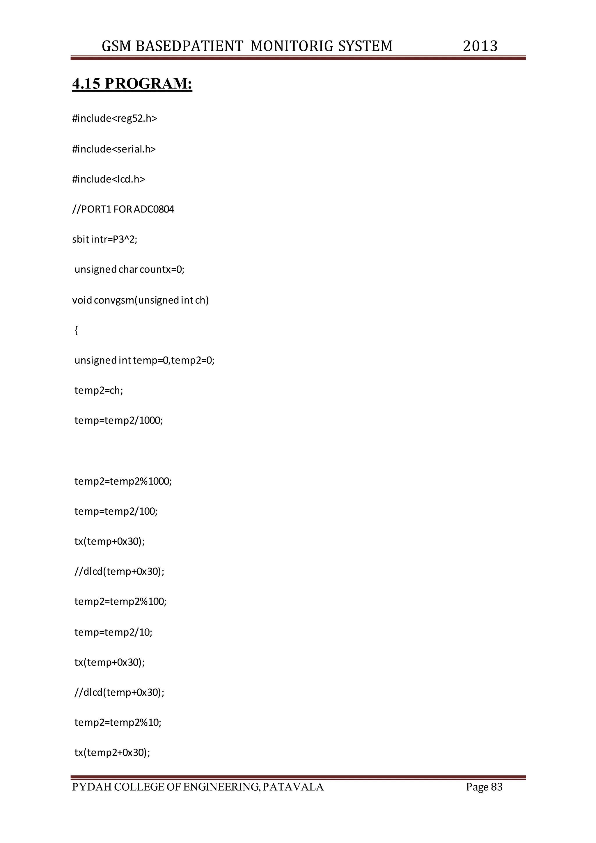 GSM BASEDPATIENT MONITORIG SYSTEM 2013 
4.15 PROGRAM: 
#include<reg52.h> 
#include<serial.h> 
#include<lcd.h> 
//PORT1 FOR ADC0804 
sbit intr=P3^2; 
unsigned char countx=0; 
void convgsm(unsigned int ch) 
{ 
unsigned int temp=0,temp2=0; 
temp2=ch; 
temp=temp2/1000; 
temp2=temp2%1000; 
temp=temp2/100; 
tx(temp+0x30); 
//dlcd(temp+0x30); 
temp2=temp2%100; 
temp=temp2/10; 
tx(temp+0x30); 
//dlcd(temp+0x30); 
temp2=temp2%10; 
tx(temp2+0x30); 
PYDAH COLLEGE OF ENGINEERING, PATAVALA Page 83 
 
