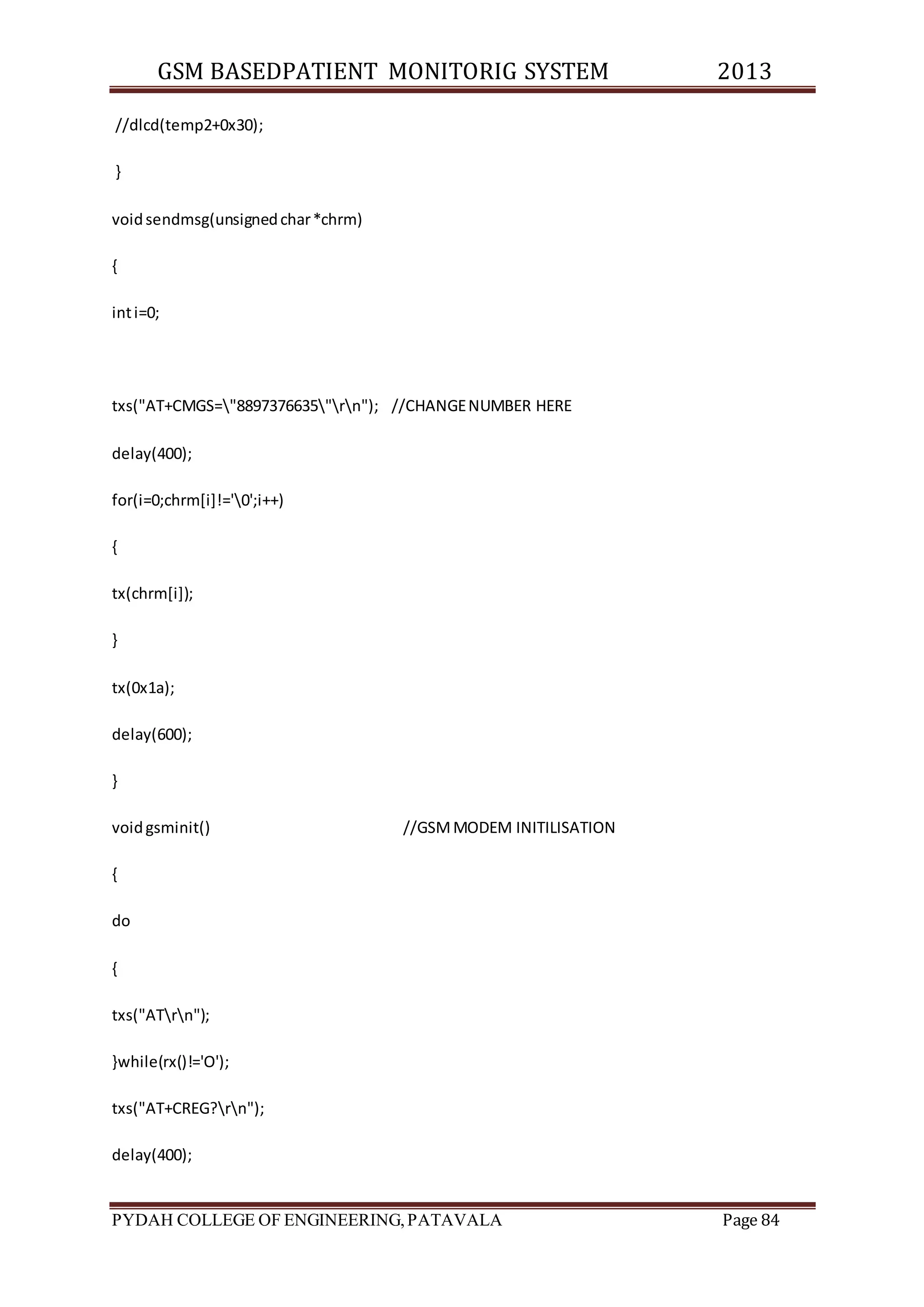 GSM BASEDPATIENT MONITORIG SYSTEM 2013 
//dlcd(temp2+0x30); 
} 
void sendmsg(unsigned char *chrm) 
{ 
int i=0; 
txs("AT+CMGS="8897376635"rn"); //CHANGE NUMBER HERE 
delay(400); 
for(i=0;chrm[i]!='0';i++) 
{ 
tx(chrm[i]); 
} 
tx(0x1a); 
delay(600); 
} 
void gsminit() //GSM MODEM INITILISATION 
{ 
do 
{ 
txs("ATrn"); 
}while(rx()!='O'); 
txs("AT+CREG?rn"); 
delay(400); 
PYDAH COLLEGE OF ENGINEERING, PATAVALA Page 84 
 